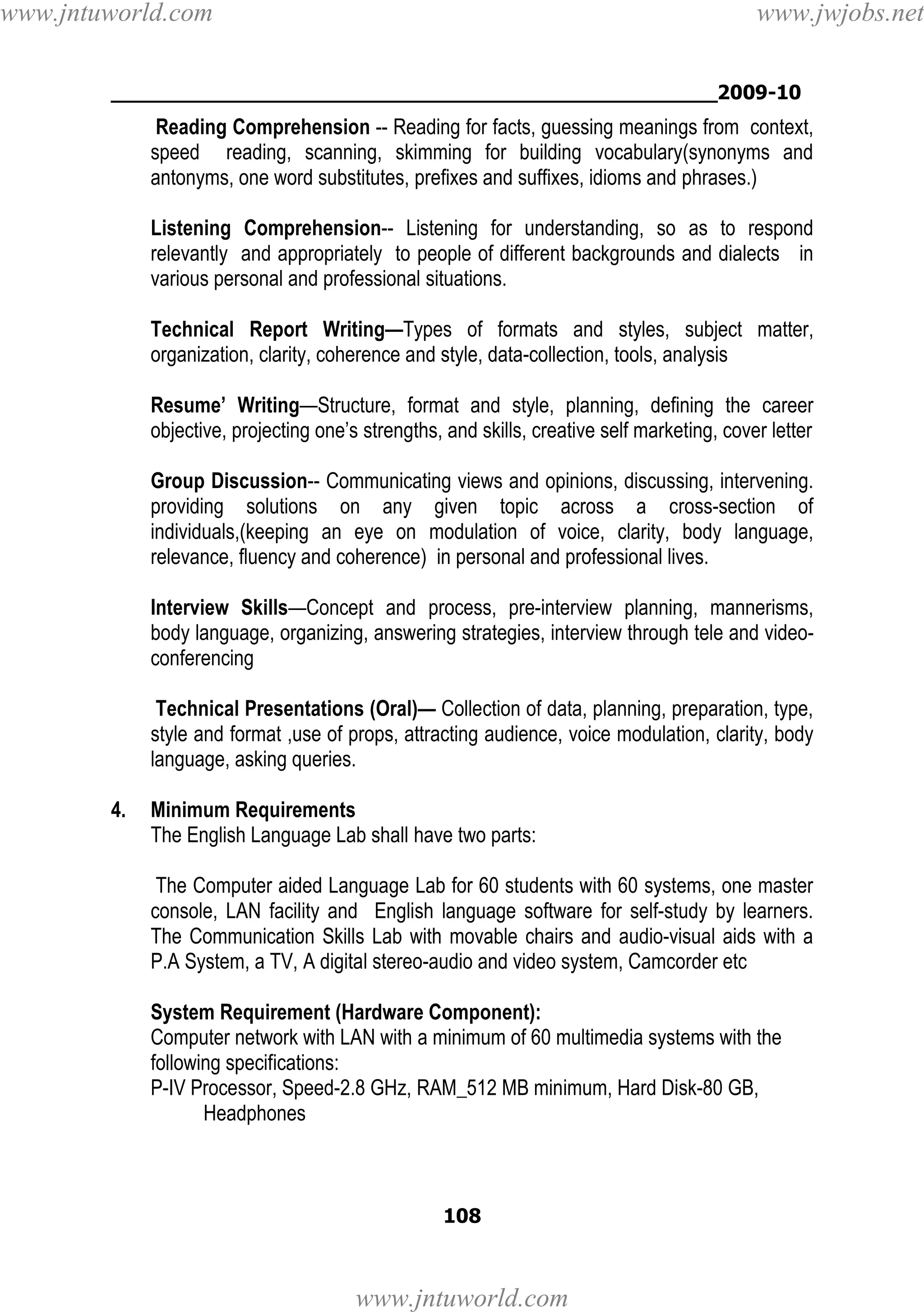 www.jntuworld.com

www.jwjobs.net

________________________________________________2009-10

Reading Comprehension -- Reading for facts, guessing meanings from context,
speed reading, scanning, skimming for building vocabulary(synonyms and
antonyms, one word substitutes, prefixes and suffixes, idioms and phrases.)
Listening Comprehension-- Listening for understanding, so as to respond
relevantly and appropriately to people of different backgrounds and dialects in
various personal and professional situations.
Technical Report Writing—Types of formats and styles, subject matter,
organization, clarity, coherence and style, data-collection, tools, analysis
Resume’ Writing—Structure, format and style, planning, defining the career
objective, projecting one’s strengths, and skills, creative self marketing, cover letter
Group Discussion-- Communicating views and opinions, discussing, intervening.
providing solutions on any given topic across a cross-section of
individuals,(keeping an eye on modulation of voice, clarity, body language,
relevance, fluency and coherence) in personal and professional lives.
Interview Skills—Concept and process, pre-interview planning, mannerisms,
body language, organizing, answering strategies, interview through tele and videoconferencing
Technical Presentations (Oral)— Collection of data, planning, preparation, type,
style and format ,use of props, attracting audience, voice modulation, clarity, body
language, asking queries.
4.

Minimum Requirements
The English Language Lab shall have two parts:
The Computer aided Language Lab for 60 students with 60 systems, one master
console, LAN facility and English language software for self-study by learners.
The Communication Skills Lab with movable chairs and audio-visual aids with a
P.A System, a TV, A digital stereo-audio and video system, Camcorder etc
System Requirement (Hardware Component):
Computer network with LAN with a minimum of 60 multimedia systems with the
following specifications:
P-IV Processor, Speed-2.8 GHz, RAM_512 MB minimum, Hard Disk-80 GB,
Headphones

108

www.jntuworld.com

 