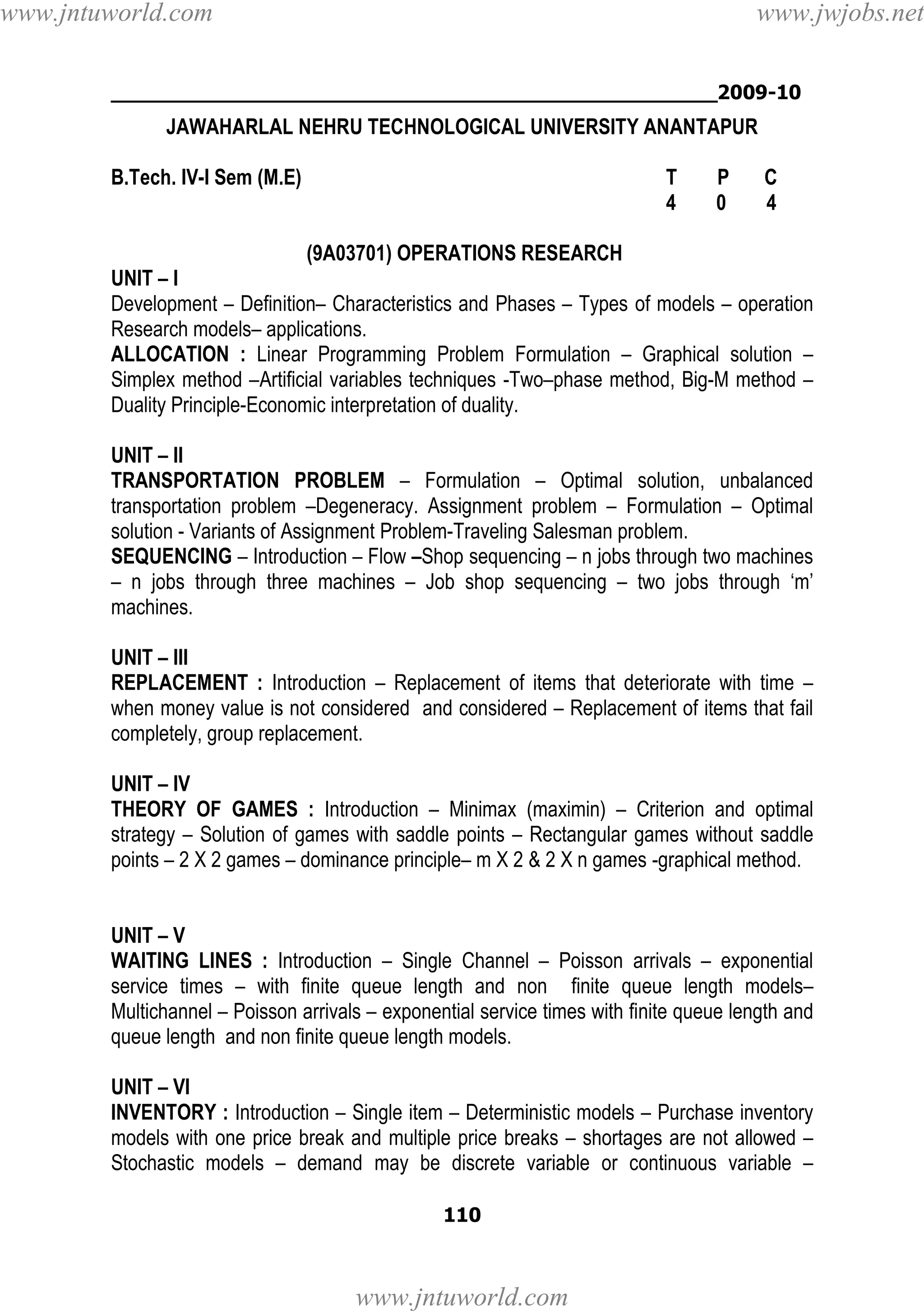 www.jntuworld.com

www.jwjobs.net

________________________________________________2009-10

JAWAHARLAL NEHRU TECHNOLOGICAL UNIVERSITY ANANTAPUR
B.Tech. IV-I Sem (M.E)

T
4

P
0

C
4

(9A03701) OPERATIONS RESEARCH
UNIT – I
Development – Definition– Characteristics and Phases – Types of models – operation
Research models– applications.
ALLOCATION : Linear Programming Problem Formulation – Graphical solution –
Simplex method –Artificial variables techniques -Two–phase method, Big-M method –
Duality Principle-Economic interpretation of duality.
UNIT – II
TRANSPORTATION PROBLEM – Formulation – Optimal solution, unbalanced
transportation problem –Degeneracy. Assignment problem – Formulation – Optimal
solution - Variants of Assignment Problem-Traveling Salesman problem.
SEQUENCING – Introduction – Flow –Shop sequencing – n jobs through two machines
– n jobs through three machines – Job shop sequencing – two jobs through ‘m’
machines.
UNIT – III
REPLACEMENT : Introduction – Replacement of items that deteriorate with time –
when money value is not considered and considered – Replacement of items that fail
completely, group replacement.
UNIT – IV
THEORY OF GAMES : Introduction – Minimax (maximin) – Criterion and optimal
strategy – Solution of games with saddle points – Rectangular games without saddle
points – 2 X 2 games – dominance principle– m X 2 & 2 X n games -graphical method.

UNIT – V
WAITING LINES : Introduction – Single Channel – Poisson arrivals – exponential
service times – with finite queue length and non finite queue length models–
Multichannel – Poisson arrivals – exponential service times with finite queue length and
queue length and non finite queue length models.
UNIT – VI
INVENTORY : Introduction – Single item – Deterministic models – Purchase inventory
models with one price break and multiple price breaks – shortages are not allowed –
Stochastic models – demand may be discrete variable or continuous variable –
110

www.jntuworld.com

 