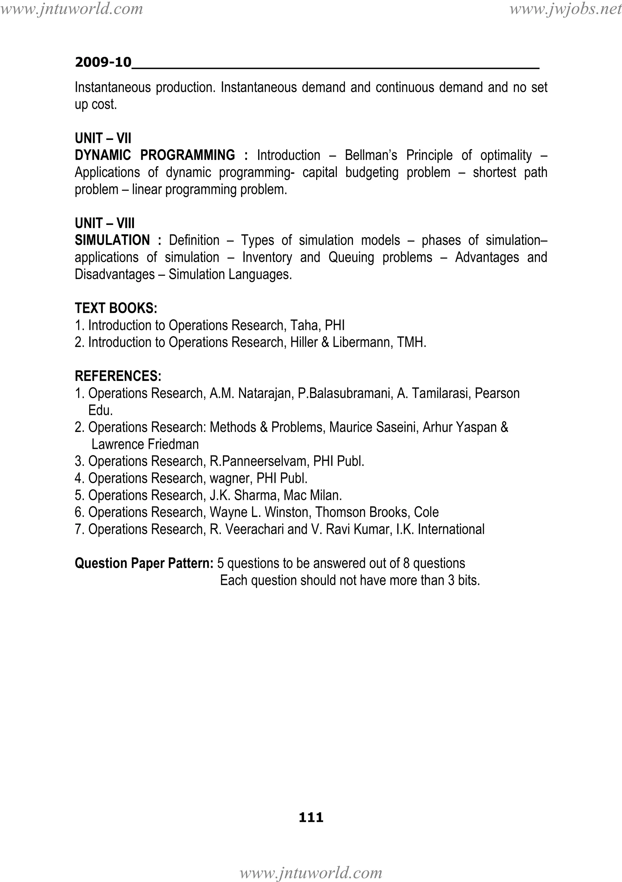 www.jntuworld.com

www.jwjobs.net

2009-10________________________________________________

Instantaneous production. Instantaneous demand and continuous demand and no set
up cost.
UNIT – VII
DYNAMIC PROGRAMMING : Introduction – Bellman’s Principle of optimality –
Applications of dynamic programming- capital budgeting problem – shortest path
problem – linear programming problem.
UNIT – VIII
SIMULATION : Definition – Types of simulation models – phases of simulation–
applications of simulation – Inventory and Queuing problems – Advantages and
Disadvantages – Simulation Languages.
TEXT BOOKS:
1. Introduction to Operations Research, Taha, PHI
2. Introduction to Operations Research, Hiller & Libermann, TMH.
REFERENCES:
1. Operations Research, A.M. Natarajan, P.Balasubramani, A. Tamilarasi, Pearson
Edu.
2. Operations Research: Methods & Problems, Maurice Saseini, Arhur Yaspan &
Lawrence Friedman
3. Operations Research, R.Panneerselvam, PHI Publ.
4. Operations Research, wagner, PHI Publ.
5. Operations Research, J.K. Sharma, Mac Milan.
6. Operations Research, Wayne L. Winston, Thomson Brooks, Cole
7. Operations Research, R. Veerachari and V. Ravi Kumar, I.K. International
Question Paper Pattern: 5 questions to be answered out of 8 questions
Each question should not have more than 3 bits.

111

www.jntuworld.com

 