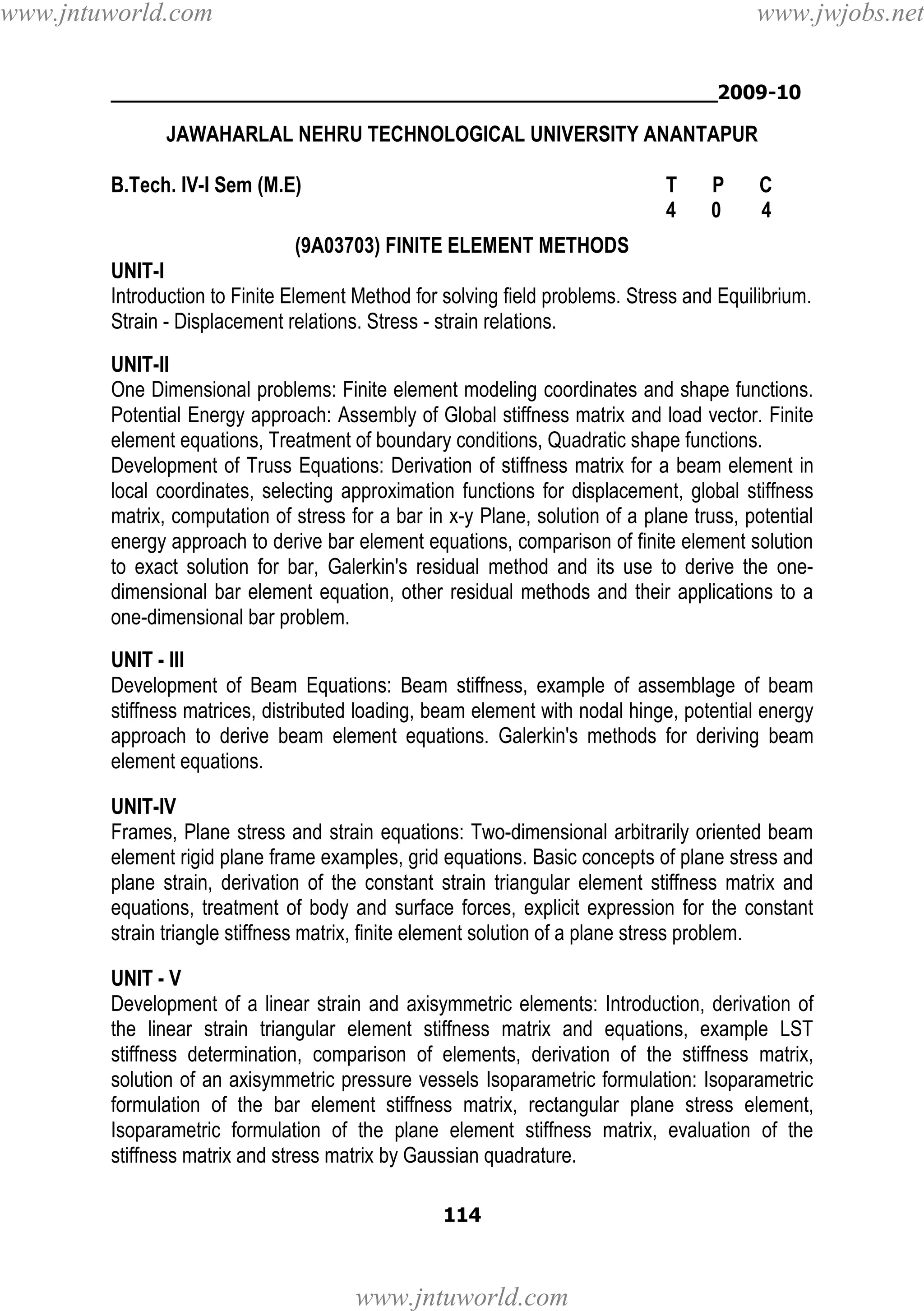 www.jntuworld.com

www.jwjobs.net

________________________________________________2009-10

JAWAHARLAL NEHRU TECHNOLOGICAL UNIVERSITY ANANTAPUR
B.Tech. IV-I Sem (M.E)

T
4

P
0

C
4

(9A03703) FINITE ELEMENT METHODS
UNIT-I
Introduction to Finite Element Method for solving field problems. Stress and Equilibrium.
Strain - Displacement relations. Stress - strain relations.
UNIT-II
One Dimensional problems: Finite element modeling coordinates and shape functions.
Potential Energy approach: Assembly of Global stiffness matrix and load vector. Finite
element equations, Treatment of boundary conditions, Quadratic shape functions.
Development of Truss Equations: Derivation of stiffness matrix for a beam element in
local coordinates, selecting approximation functions for displacement, global stiffness
matrix, computation of stress for a bar in x-y Plane, solution of a plane truss, potential
energy approach to derive bar element equations, comparison of finite element solution
to exact solution for bar, Galerkin's residual method and its use to derive the onedimensional bar element equation, other residual methods and their applications to a
one-dimensional bar problem.
UNIT - III
Development of Beam Equations: Beam stiffness, example of assemblage of beam
stiffness matrices, distributed loading, beam element with nodal hinge, potential energy
approach to derive beam element equations. Galerkin's methods for deriving beam
element equations.
UNIT-IV
Frames, Plane stress and strain equations: Two-dimensional arbitrarily oriented beam
element rigid plane frame examples, grid equations. Basic concepts of plane stress and
plane strain, derivation of the constant strain triangular element stiffness matrix and
equations, treatment of body and surface forces, explicit expression for the constant
strain triangle stiffness matrix, finite element solution of a plane stress problem.
UNIT - V
Development of a linear strain and axisymmetric elements: Introduction, derivation of
the linear strain triangular element stiffness matrix and equations, example LST
stiffness determination, comparison of elements, derivation of the stiffness matrix,
solution of an axisymmetric pressure vessels Isoparametric formulation: Isoparametric
formulation of the bar element stiffness matrix, rectangular plane stress element,
Isoparametric formulation of the plane element stiffness matrix, evaluation of the
stiffness matrix and stress matrix by Gaussian quadrature.
114

www.jntuworld.com

 