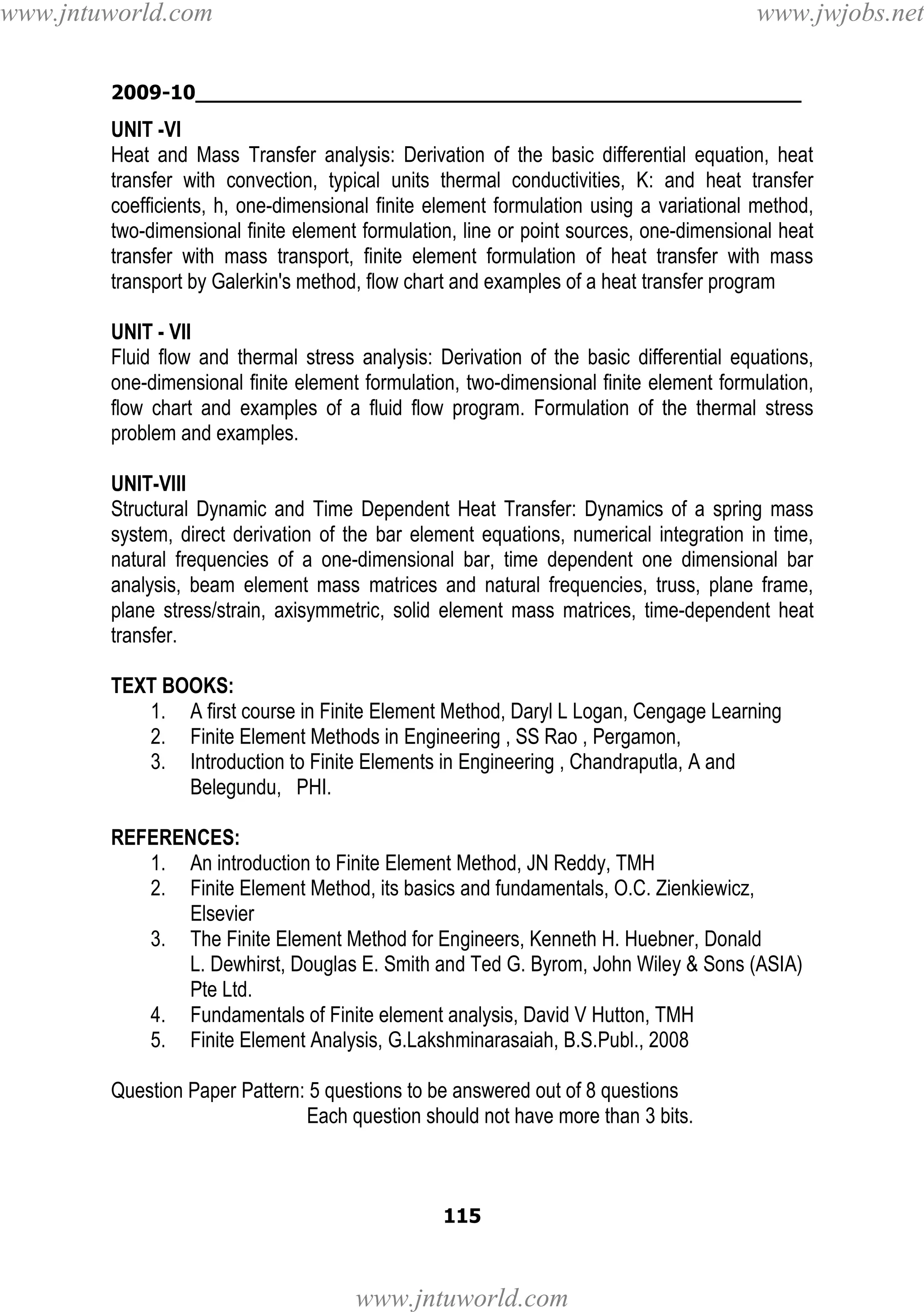 www.jntuworld.com

www.jwjobs.net

2009-10________________________________________________

UNIT -VI
Heat and Mass Transfer analysis: Derivation of the basic differential equation, heat
transfer with convection, typical units thermal conductivities, K: and heat transfer
coefficients, h, one-dimensional finite element formulation using a variational method,
two-dimensional finite element formulation, line or point sources, one-dimensional heat
transfer with mass transport, finite element formulation of heat transfer with mass
transport by Galerkin's method, flow chart and examples of a heat transfer program
UNIT - VII
Fluid flow and thermal stress analysis: Derivation of the basic differential equations,
one-dimensional finite element formulation, two-dimensional finite element formulation,
flow chart and examples of a fluid flow program. Formulation of the thermal stress
problem and examples.
UNIT-VIII
Structural Dynamic and Time Dependent Heat Transfer: Dynamics of a spring mass
system, direct derivation of the bar element equations, numerical integration in time,
natural frequencies of a one-dimensional bar, time dependent one dimensional bar
analysis, beam element mass matrices and natural frequencies, truss, plane frame,
plane stress/strain, axisymmetric, solid element mass matrices, time-dependent heat
transfer.
TEXT BOOKS:
1. A first course in Finite Element Method, Daryl L Logan, Cengage Learning
2. Finite Element Methods in Engineering , SS Rao , Pergamon,
3. Introduction to Finite Elements in Engineering , Chandraputla, A and
Belegundu, PHI.
REFERENCES:
1. An introduction to Finite Element Method, JN Reddy, TMH
2. Finite Element Method, its basics and fundamentals, O.C. Zienkiewicz,
Elsevier
3. The Finite Element Method for Engineers, Kenneth H. Huebner, Donald
L. Dewhirst, Douglas E. Smith and Ted G. Byrom, John Wiley & Sons (ASIA)
Pte Ltd.
4. Fundamentals of Finite element analysis, David V Hutton, TMH
5. Finite Element Analysis, G.Lakshminarasaiah, B.S.Publ., 2008
Question Paper Pattern: 5 questions to be answered out of 8 questions
Each question should not have more than 3 bits.

115

www.jntuworld.com

 
