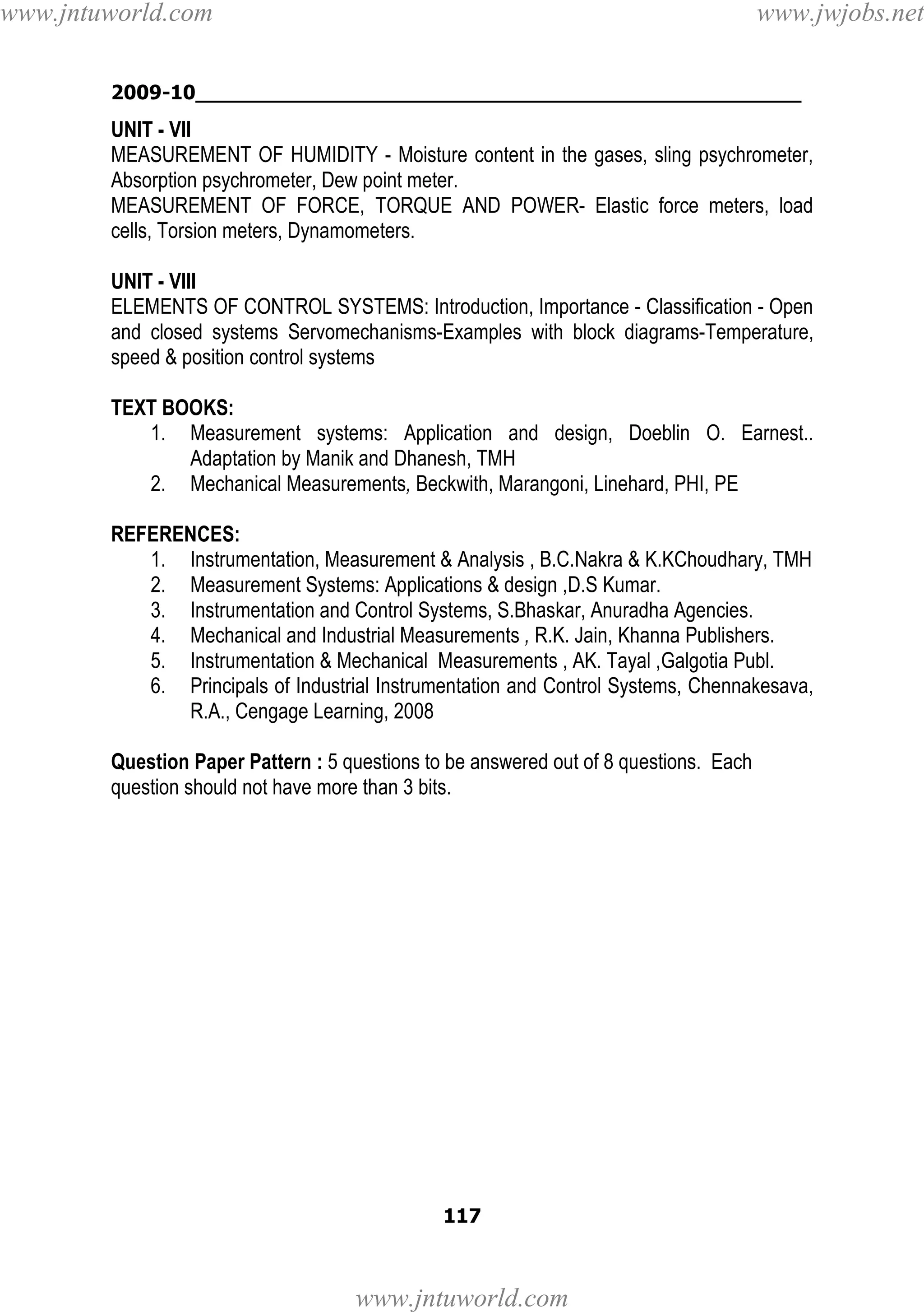 www.jntuworld.com

www.jwjobs.net

2009-10________________________________________________

UNIT - VII
MEASUREMENT OF HUMIDITY - Moisture content in the gases, sling psychrometer,
Absorption psychrometer, Dew point meter.
MEASUREMENT OF FORCE, TORQUE AND POWER- Elastic force meters, load
cells, Torsion meters, Dynamometers.
UNIT - VIII
ELEMENTS OF CONTROL SYSTEMS: Introduction, Importance - Classification - Open
and closed systems Servomechanisms-Examples with block diagrams-Temperature,
speed & position control systems
TEXT BOOKS:
1. Measurement systems: Application and design, Doeblin O. Earnest..
Adaptation by Manik and Dhanesh, TMH
2. Mechanical Measurements, Beckwith, Marangoni, Linehard, PHI, PE
REFERENCES:
1. Instrumentation, Measurement & Analysis , B.C.Nakra & K.KChoudhary, TMH
2. Measurement Systems: Applications & design ,D.S Kumar.
3. Instrumentation and Control Systems, S.Bhaskar, Anuradha Agencies.
4. Mechanical and Industrial Measurements , R.K. Jain, Khanna Publishers.
5. Instrumentation & Mechanical Measurements , AK. Tayal ,Galgotia Publ.
6. Principals of Industrial Instrumentation and Control Systems, Chennakesava,
R.A., Cengage Learning, 2008
Question Paper Pattern : 5 questions to be answered out of 8 questions. Each
question should not have more than 3 bits.

117

www.jntuworld.com

 