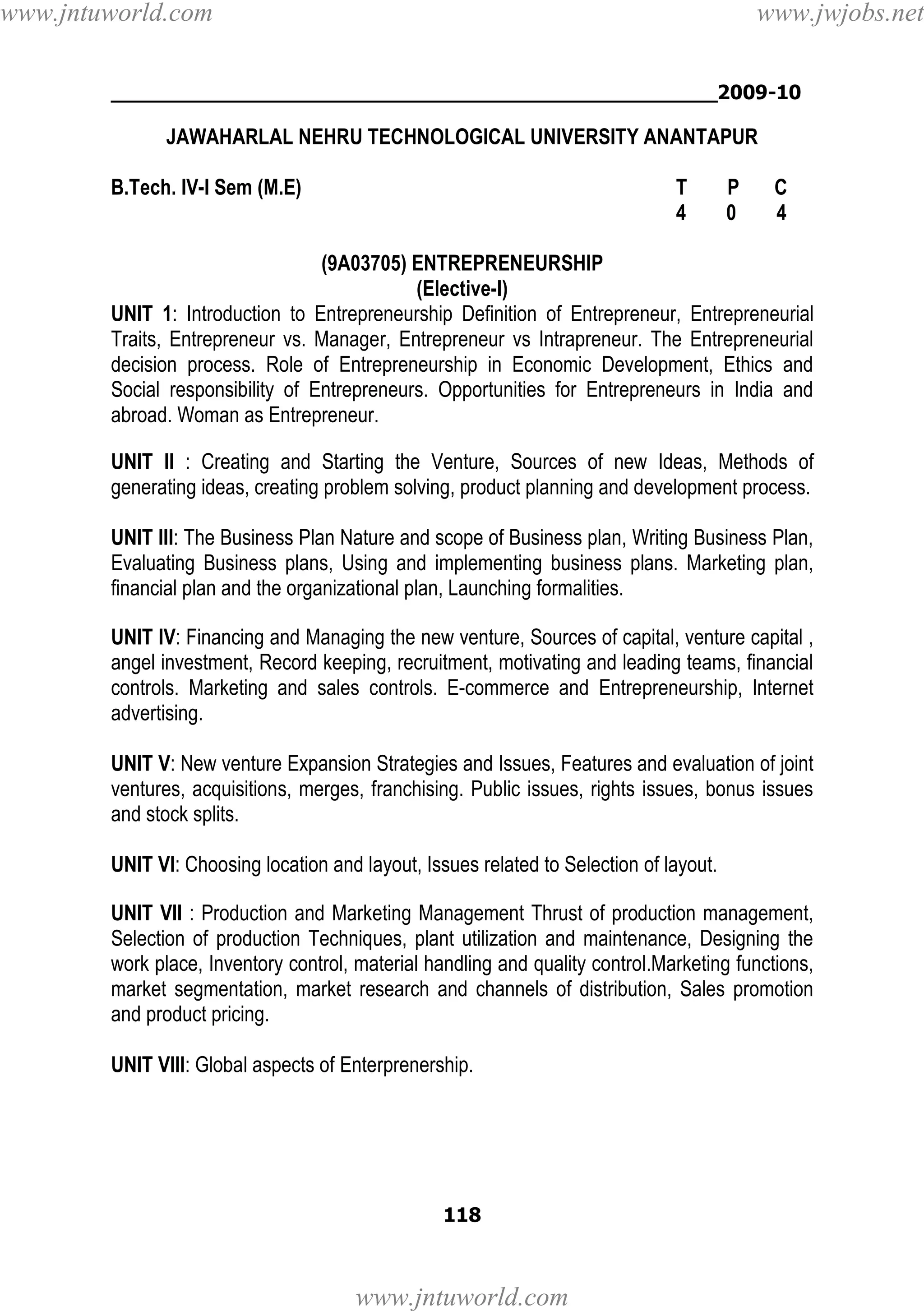 www.jntuworld.com

www.jwjobs.net

________________________________________________2009-10

JAWAHARLAL NEHRU TECHNOLOGICAL UNIVERSITY ANANTAPUR
B.Tech. IV-I Sem (M.E)

T
4

P
0

C
4

(9A03705) ENTREPRENEURSHIP
(Elective-I)
UNIT 1: Introduction to Entrepreneurship Definition of Entrepreneur, Entrepreneurial
Traits, Entrepreneur vs. Manager, Entrepreneur vs Intrapreneur. The Entrepreneurial
decision process. Role of Entrepreneurship in Economic Development, Ethics and
Social responsibility of Entrepreneurs. Opportunities for Entrepreneurs in India and
abroad. Woman as Entrepreneur.
UNIT II : Creating and Starting the Venture, Sources of new Ideas, Methods of
generating ideas, creating problem solving, product planning and development process.
UNIT III: The Business Plan Nature and scope of Business plan, Writing Business Plan,
Evaluating Business plans, Using and implementing business plans. Marketing plan,
financial plan and the organizational plan, Launching formalities.
UNIT IV: Financing and Managing the new venture, Sources of capital, venture capital ,
angel investment, Record keeping, recruitment, motivating and leading teams, financial
controls. Marketing and sales controls. E-commerce and Entrepreneurship, Internet
advertising.
UNIT V: New venture Expansion Strategies and Issues, Features and evaluation of joint
ventures, acquisitions, merges, franchising. Public issues, rights issues, bonus issues
and stock splits.
UNIT VI: Choosing location and layout, Issues related to Selection of layout.
UNIT VII : Production and Marketing Management Thrust of production management,
Selection of production Techniques, plant utilization and maintenance, Designing the
work place, Inventory control, material handling and quality control.Marketing functions,
market segmentation, market research and channels of distribution, Sales promotion
and product pricing.
UNIT VIII: Global aspects of Enterprenership.

118

www.jntuworld.com

 
