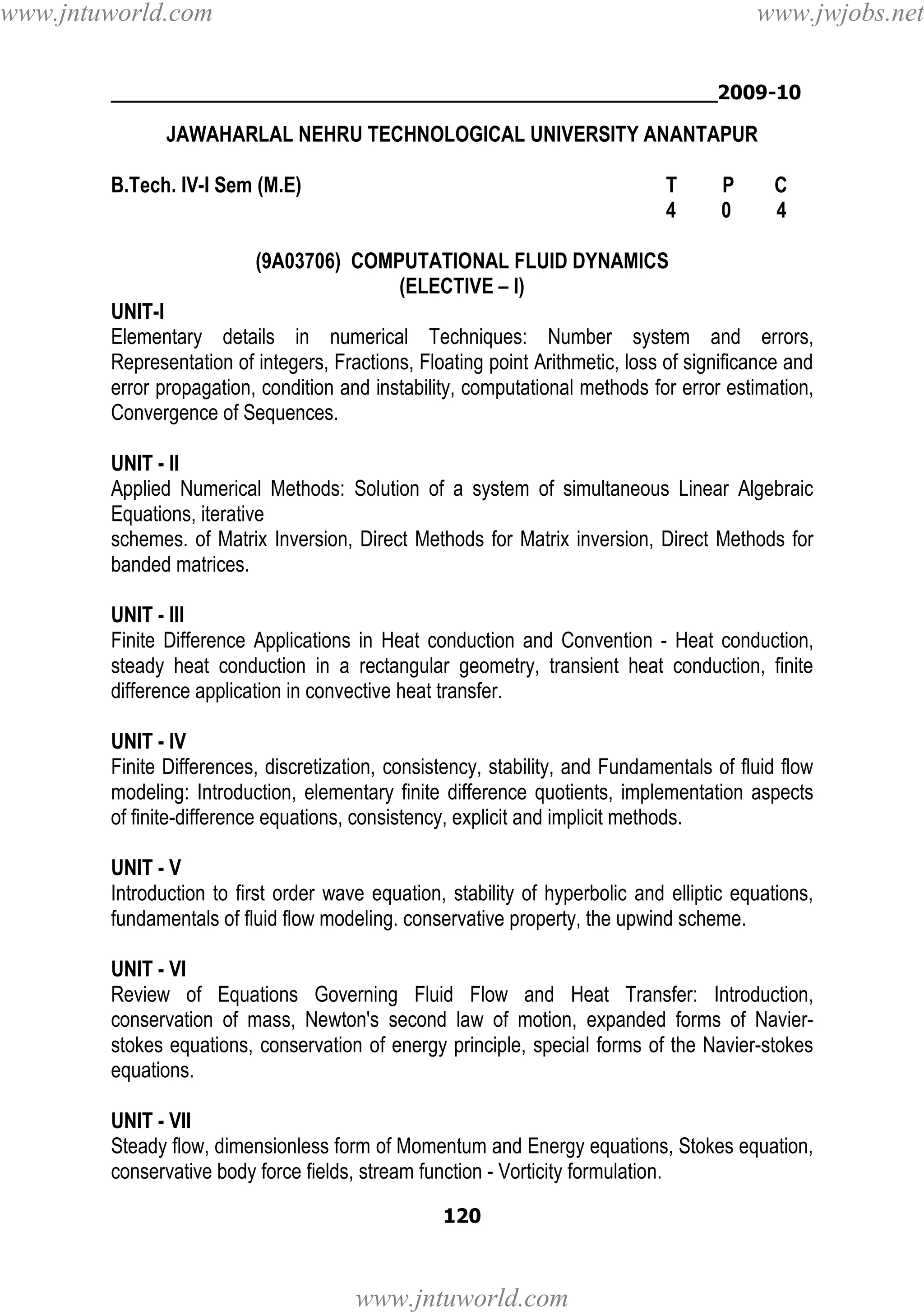 www.jntuworld.com

www.jwjobs.net

________________________________________________2009-10

JAWAHARLAL NEHRU TECHNOLOGICAL UNIVERSITY ANANTAPUR
B.Tech. IV-I Sem (M.E)

T
4

P
0

C
4

(9A03706) COMPUTATIONAL FLUID DYNAMICS
(ELECTIVE – I)
UNIT-I
Elementary details in numerical Techniques: Number system and errors,
Representation of integers, Fractions, Floating point Arithmetic, loss of significance and
error propagation, condition and instability, computational methods for error estimation,
Convergence of Sequences.
UNIT - II
Applied Numerical Methods: Solution of a system of simultaneous Linear Algebraic
Equations, iterative
schemes. of Matrix Inversion, Direct Methods for Matrix inversion, Direct Methods for
banded matrices.
UNIT - III
Finite Difference Applications in Heat conduction and Convention - Heat conduction,
steady heat conduction in a rectangular geometry, transient heat conduction, finite
difference application in convective heat transfer.
UNIT - IV
Finite Differences, discretization, consistency, stability, and Fundamentals of fluid flow
modeling: Introduction, elementary finite difference quotients, implementation aspects
of finite-difference equations, consistency, explicit and implicit methods.
UNIT - V
Introduction to first order wave equation, stability of hyperbolic and elliptic equations,
fundamentals of fluid flow modeling. conservative property, the upwind scheme.
UNIT - VI
Review of Equations Governing Fluid Flow and Heat Transfer: Introduction,
conservation of mass, Newton's second law of motion, expanded forms of Navierstokes equations, conservation of energy principle, special forms of the Navier-stokes
equations.
UNIT - VII
Steady flow, dimensionless form of Momentum and Energy equations, Stokes equation,
conservative body force fields, stream function - Vorticity formulation.
120

www.jntuworld.com

 