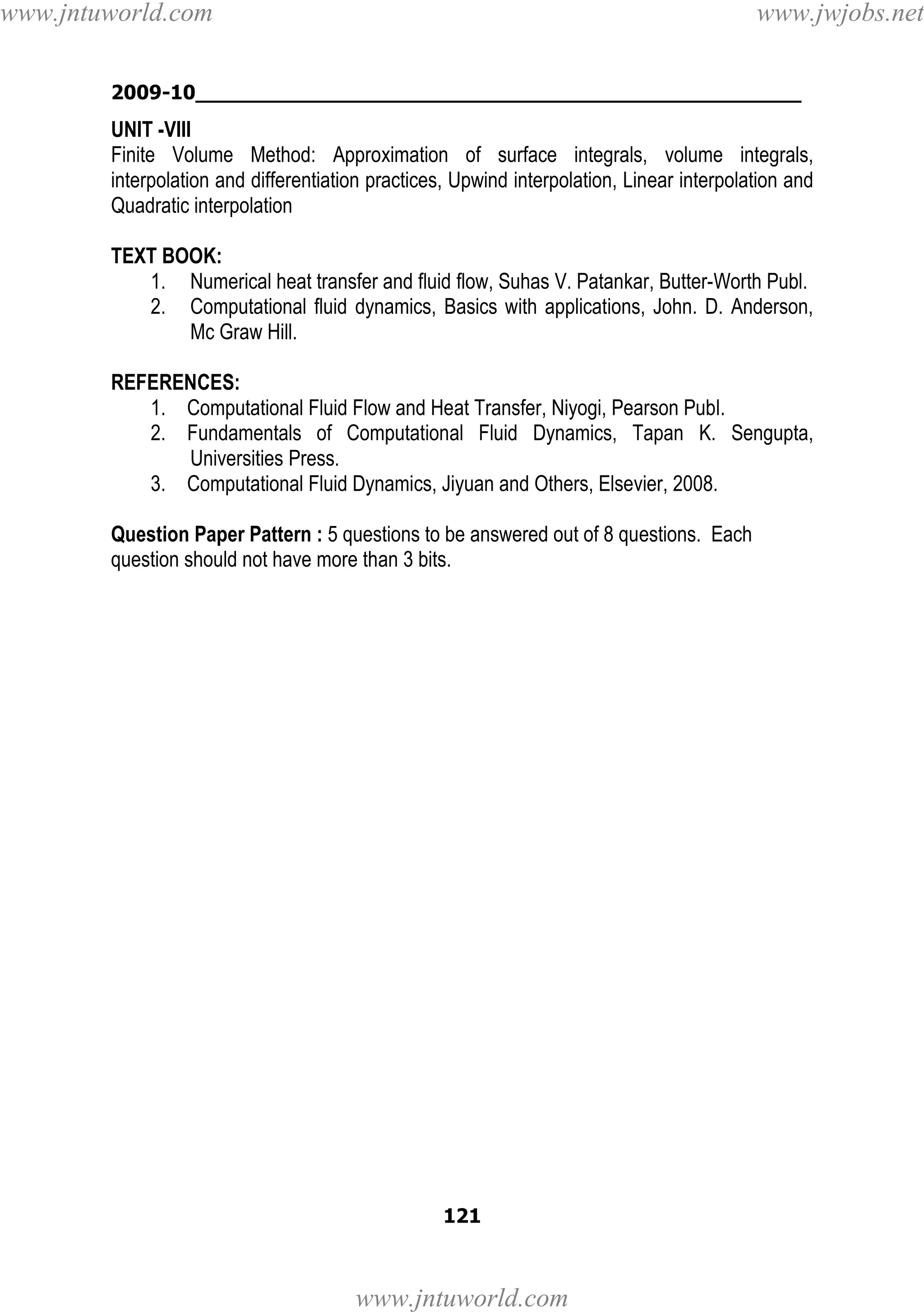 www.jntuworld.com

www.jwjobs.net

2009-10________________________________________________

UNIT -VIII
Finite Volume Method: Approximation of surface integrals, volume integrals,
interpolation and differentiation practices, Upwind interpolation, Linear interpolation and
Quadratic interpolation
TEXT BOOK:
1. Numerical heat transfer and fluid flow, Suhas V. Patankar, Butter-Worth Publ.
2. Computational fluid dynamics, Basics with applications, John. D. Anderson,
Mc Graw Hill.
REFERENCES:
1. Computational Fluid Flow and Heat Transfer, Niyogi, Pearson Publ.
2. Fundamentals of Computational Fluid Dynamics, Tapan K. Sengupta,
Universities Press.
3. Computational Fluid Dynamics, Jiyuan and Others, Elsevier, 2008.
Question Paper Pattern : 5 questions to be answered out of 8 questions. Each
question should not have more than 3 bits.

121

www.jntuworld.com

 