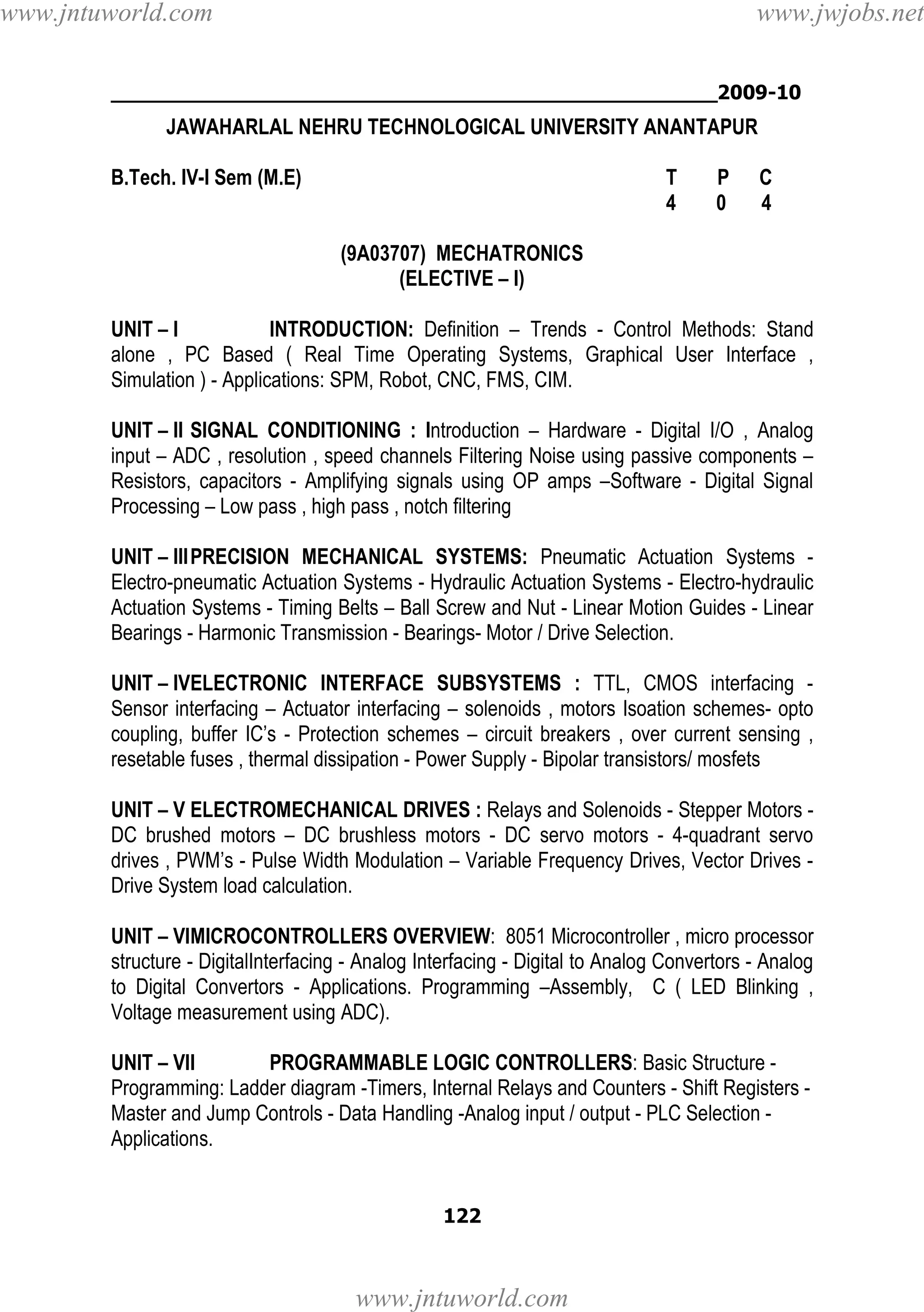 www.jntuworld.com

www.jwjobs.net

________________________________________________2009-10

JAWAHARLAL NEHRU TECHNOLOGICAL UNIVERSITY ANANTAPUR
B.Tech. IV-I Sem (M.E)

T
4

P
0

C
4

(9A03707) MECHATRONICS
(ELECTIVE – I)
UNIT – I
INTRODUCTION: Definition – Trends - Control Methods: Stand
alone , PC Based ( Real Time Operating Systems, Graphical User Interface ,
Simulation ) - Applications: SPM, Robot, CNC, FMS, CIM.
UNIT – II SIGNAL CONDITIONING : Introduction – Hardware - Digital I/O , Analog
input – ADC , resolution , speed channels Filtering Noise using passive components –
Resistors, capacitors - Amplifying signals using OP amps –Software - Digital Signal
Processing – Low pass , high pass , notch filtering
UNIT – III PRECISION MECHANICAL SYSTEMS: Pneumatic Actuation Systems Electro-pneumatic Actuation Systems - Hydraulic Actuation Systems - Electro-hydraulic
Actuation Systems - Timing Belts – Ball Screw and Nut - Linear Motion Guides - Linear
Bearings - Harmonic Transmission - Bearings- Motor / Drive Selection.
UNIT – IVELECTRONIC INTERFACE SUBSYSTEMS : TTL, CMOS interfacing Sensor interfacing – Actuator interfacing – solenoids , motors Isoation schemes- opto
coupling, buffer IC’s - Protection schemes – circuit breakers , over current sensing ,
resetable fuses , thermal dissipation - Power Supply - Bipolar transistors/ mosfets
UNIT – V ELECTROMECHANICAL DRIVES : Relays and Solenoids - Stepper Motors DC brushed motors – DC brushless motors - DC servo motors - 4-quadrant servo
drives , PWM’s - Pulse Width Modulation – Variable Frequency Drives, Vector Drives Drive System load calculation.
UNIT – VIMICROCONTROLLERS OVERVIEW: 8051 Microcontroller , micro processor
structure - DigitalInterfacing - Analog Interfacing - Digital to Analog Convertors - Analog
to Digital Convertors - Applications. Programming –Assembly, C ( LED Blinking ,
Voltage measurement using ADC).
UNIT – VII
PROGRAMMABLE LOGIC CONTROLLERS: Basic Structure Programming: Ladder diagram -Timers, Internal Relays and Counters - Shift Registers Master and Jump Controls - Data Handling -Analog input / output - PLC Selection Applications.

122

www.jntuworld.com

 