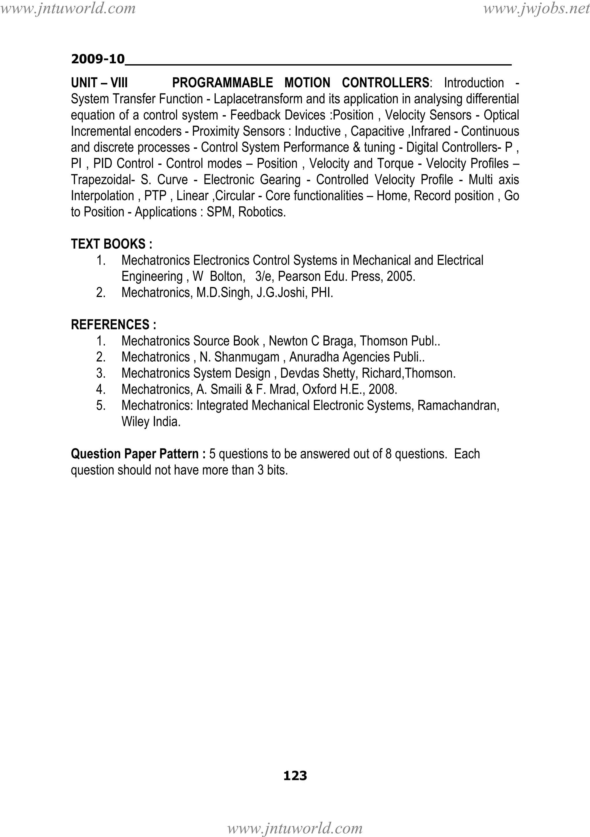 www.jntuworld.com

www.jwjobs.net

2009-10________________________________________________

UNIT – VIII
PROGRAMMABLE MOTION CONTROLLERS: Introduction System Transfer Function - Laplacetransform and its application in analysing differential
equation of a control system - Feedback Devices :Position , Velocity Sensors - Optical
Incremental encoders - Proximity Sensors : Inductive , Capacitive ,Infrared - Continuous
and discrete processes - Control System Performance & tuning - Digital Controllers- P ,
PI , PID Control - Control modes – Position , Velocity and Torque - Velocity Profiles –
Trapezoidal- S. Curve - Electronic Gearing - Controlled Velocity Profile - Multi axis
Interpolation , PTP , Linear ,Circular - Core functionalities – Home, Record position , Go
to Position - Applications : SPM, Robotics.
TEXT BOOKS :
1. Mechatronics Electronics Control Systems in Mechanical and Electrical
Engineering , W Bolton, 3/e, Pearson Edu. Press, 2005.
2. Mechatronics, M.D.Singh, J.G.Joshi, PHI.
REFERENCES :
1. Mechatronics Source Book , Newton C Braga, Thomson Publ..
2. Mechatronics , N. Shanmugam , Anuradha Agencies Publi..
3. Mechatronics System Design , Devdas Shetty, Richard,Thomson.
4. Mechatronics, A. Smaili & F. Mrad, Oxford H.E., 2008.
5. Mechatronics: Integrated Mechanical Electronic Systems, Ramachandran,
Wiley India.
Question Paper Pattern : 5 questions to be answered out of 8 questions. Each
question should not have more than 3 bits.

123

www.jntuworld.com

 