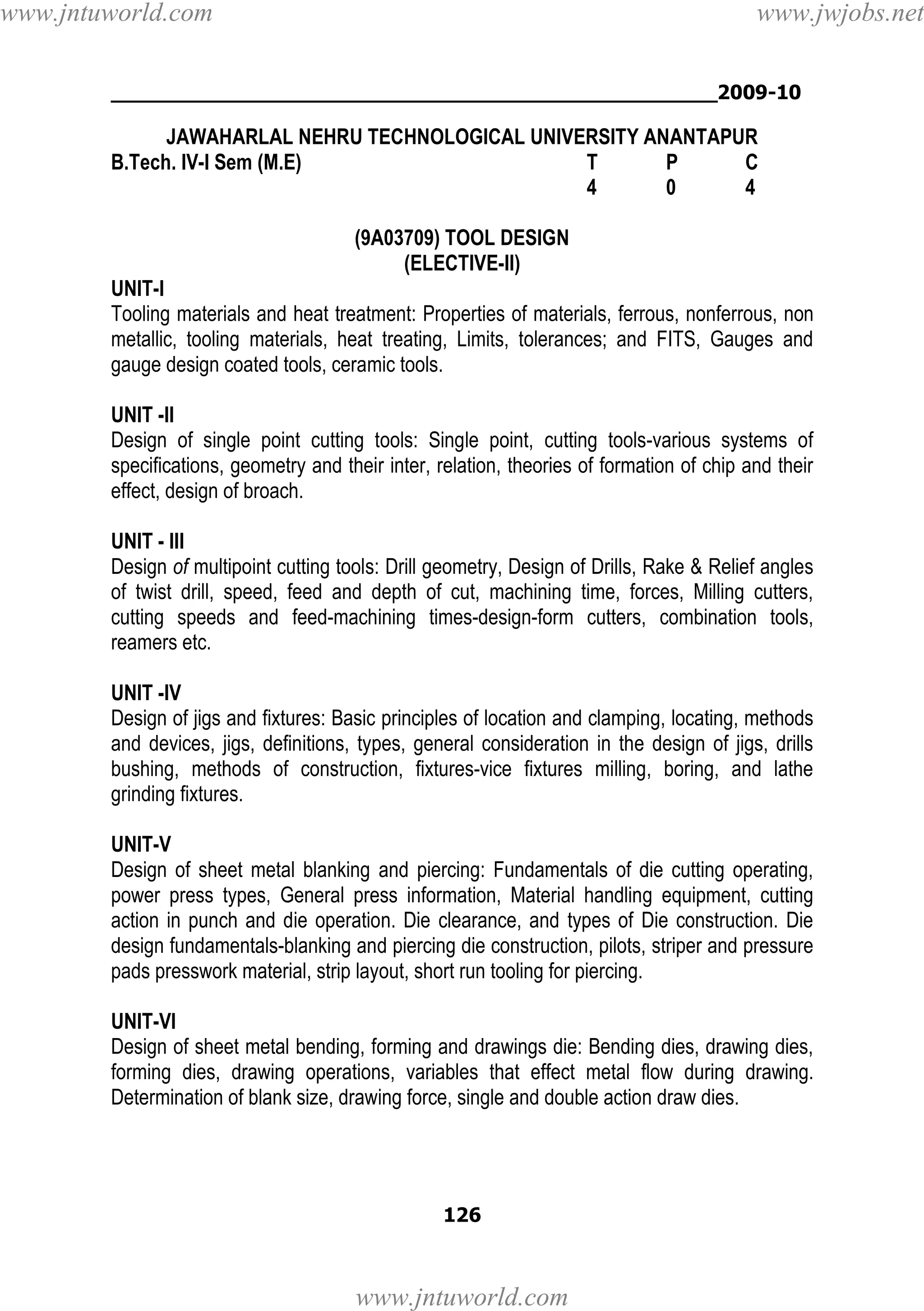 www.jntuworld.com

www.jwjobs.net

________________________________________________2009-10

JAWAHARLAL NEHRU TECHNOLOGICAL UNIVERSITY ANANTAPUR
B.Tech. IV-I Sem (M.E)
T
P
C
4
0
4
(9A03709) TOOL DESIGN
(ELECTIVE-II)
UNIT-I
Tooling materials and heat treatment: Properties of materials, ferrous, nonferrous, non
metallic, tooling materials, heat treating, Limits, tolerances; and FITS, Gauges and
gauge design coated tools, ceramic tools.
UNIT -II
Design of single point cutting tools: Single point, cutting tools-various systems of
specifications, geometry and their inter, relation, theories of formation of chip and their
effect, design of broach.
UNIT - III
Design of multipoint cutting tools: Drill geometry, Design of Drills, Rake & Relief angles
of twist drill, speed, feed and depth of cut, machining time, forces, Milling cutters,
cutting speeds and feed-machining times-design-form cutters, combination tools,
reamers etc.
UNIT -IV
Design of jigs and fixtures: Basic principles of location and clamping, locating, methods
and devices, jigs, definitions, types, general consideration in the design of jigs, drills
bushing, methods of construction, fixtures-vice fixtures milling, boring, and lathe
grinding fixtures.
UNIT-V
Design of sheet metal blanking and piercing: Fundamentals of die cutting operating,
power press types, General press information, Material handling equipment, cutting
action in punch and die operation. Die clearance, and types of Die construction. Die
design fundamentals-blanking and piercing die construction, pilots, striper and pressure
pads presswork material, strip layout, short run tooling for piercing.
UNIT-VI
Design of sheet metal bending, forming and drawings die: Bending dies, drawing dies,
forming dies, drawing operations, variables that effect metal flow during drawing.
Determination of blank size, drawing force, single and double action draw dies.

126

www.jntuworld.com

 
