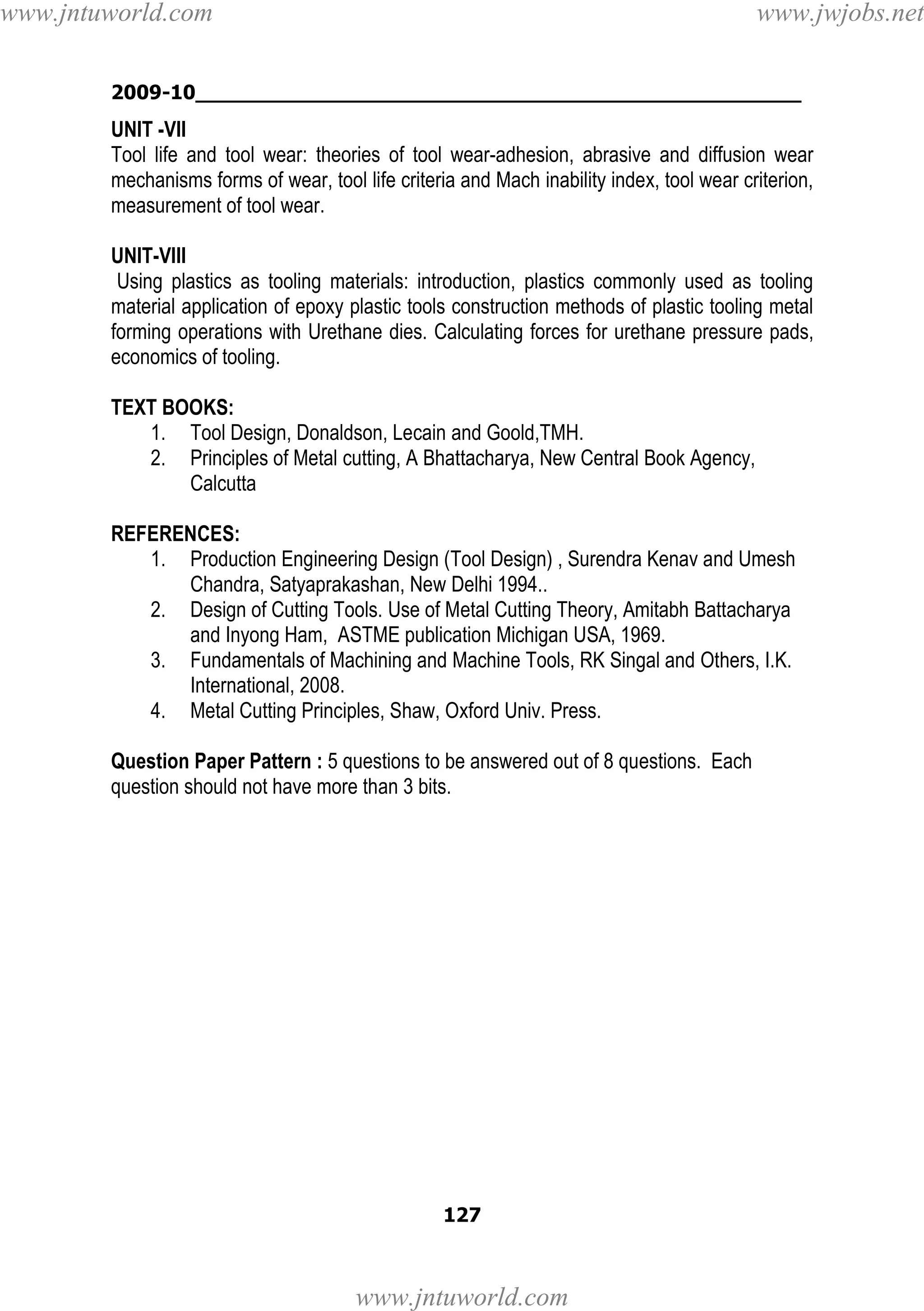 www.jntuworld.com

www.jwjobs.net

2009-10________________________________________________

UNIT -VII
Tool life and tool wear: theories of tool wear-adhesion, abrasive and diffusion wear
mechanisms forms of wear, tool life criteria and Mach inability index, tool wear criterion,
measurement of tool wear.
UNIT-VIII
Using plastics as tooling materials: introduction, plastics commonly used as tooling
material application of epoxy plastic tools construction methods of plastic tooling metal
forming operations with Urethane dies. Calculating forces for urethane pressure pads,
economics of tooling.
TEXT BOOKS:
1. Tool Design, Donaldson, Lecain and Goold,TMH.
2. Principles of Metal cutting, A Bhattacharya, New Central Book Agency,
Calcutta
REFERENCES:
1. Production Engineering Design (Tool Design) , Surendra Kenav and Umesh
Chandra, Satyaprakashan, New Delhi 1994..
2. Design of Cutting Tools. Use of Metal Cutting Theory, Amitabh Battacharya
and Inyong Ham, ASTME publication Michigan USA, 1969.
3. Fundamentals of Machining and Machine Tools, RK Singal and Others, I.K.
International, 2008.
4. Metal Cutting Principles, Shaw, Oxford Univ. Press.
Question Paper Pattern : 5 questions to be answered out of 8 questions. Each
question should not have more than 3 bits.

127

www.jntuworld.com

 