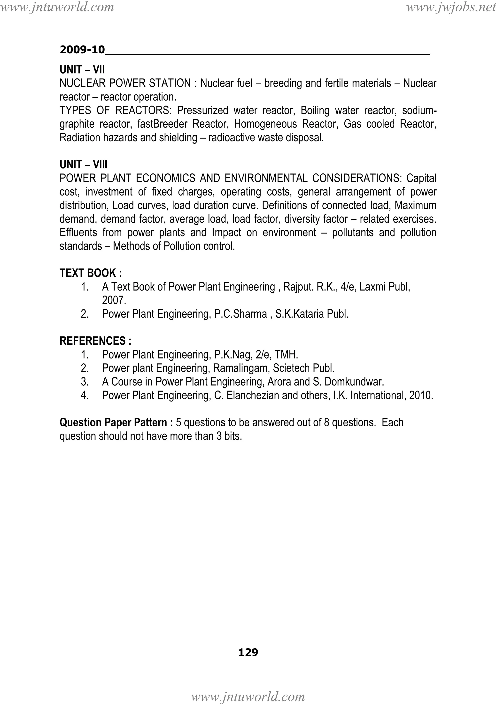 www.jntuworld.com

www.jwjobs.net

2009-10________________________________________________

UNIT – VII
NUCLEAR POWER STATION : Nuclear fuel – breeding and fertile materials – Nuclear
reactor – reactor operation.
TYPES OF REACTORS: Pressurized water reactor, Boiling water reactor, sodiumgraphite reactor, fastBreeder Reactor, Homogeneous Reactor, Gas cooled Reactor,
Radiation hazards and shielding – radioactive waste disposal.
UNIT – VIII
POWER PLANT ECONOMICS AND ENVIRONMENTAL CONSIDERATIONS: Capital
cost, investment of fixed charges, operating costs, general arrangement of power
distribution, Load curves, load duration curve. Definitions of connected load, Maximum
demand, demand factor, average load, load factor, diversity factor – related exercises.
Effluents from power plants and Impact on environment – pollutants and pollution
standards – Methods of Pollution control.
TEXT BOOK :
1. A Text Book of Power Plant Engineering , Rajput. R.K., 4/e, Laxmi Publ,
2007.
2. Power Plant Engineering, P.C.Sharma , S.K.Kataria Publ.
REFERENCES :
1. Power Plant Engineering, P.K.Nag, 2/e, TMH.
2. Power plant Engineering, Ramalingam, Scietech Publ.
3. A Course in Power Plant Engineering, Arora and S. Domkundwar.
4. Power Plant Engineering, C. Elanchezian and others, I.K. International, 2010.
Question Paper Pattern : 5 questions to be answered out of 8 questions. Each
question should not have more than 3 bits.

129

www.jntuworld.com

 