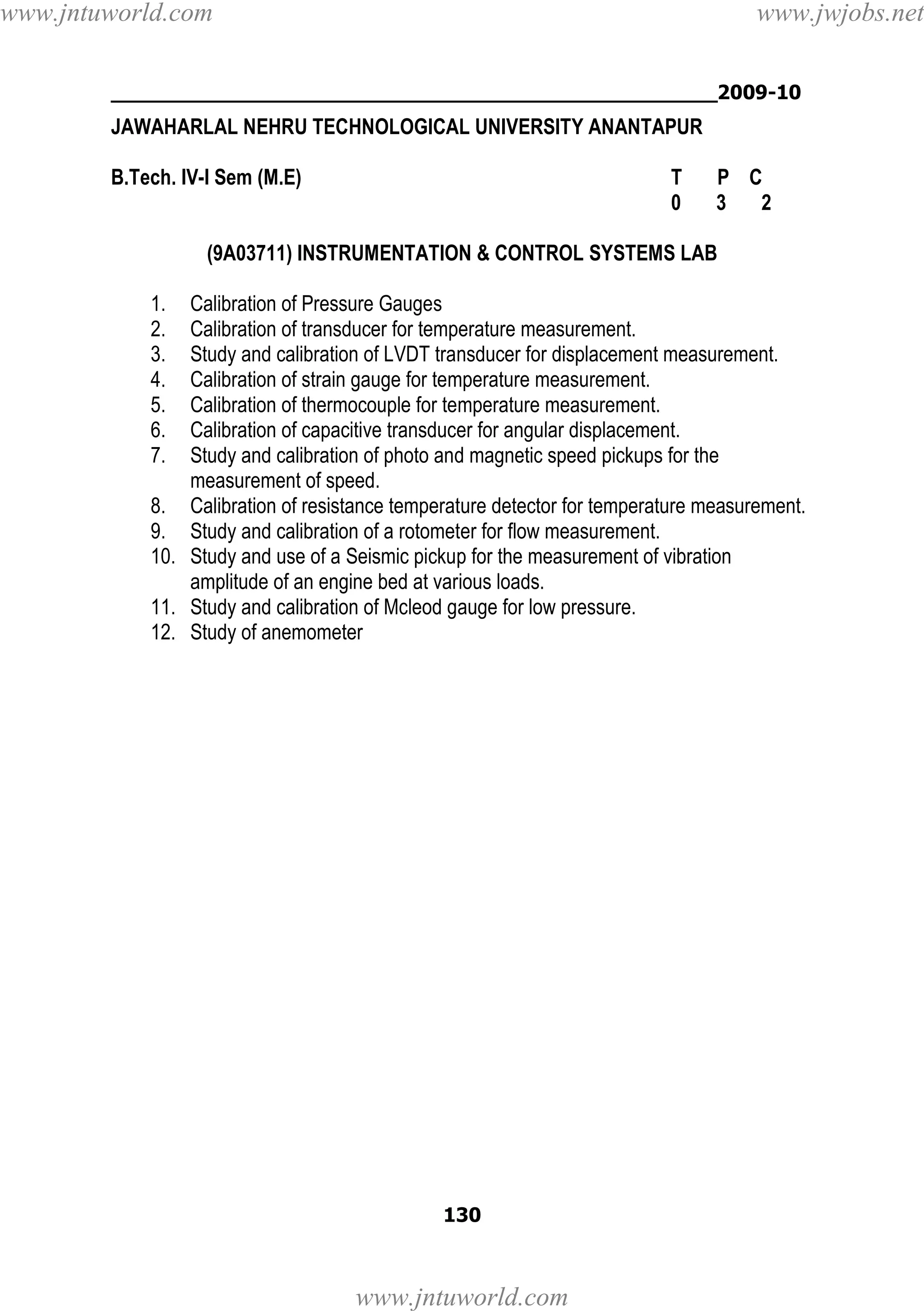 www.jntuworld.com

www.jwjobs.net

________________________________________________2009-10

JAWAHARLAL NEHRU TECHNOLOGICAL UNIVERSITY ANANTAPUR
B.Tech. IV-I Sem (M.E)

T
0

P C
3
2

(9A03711) INSTRUMENTATION & CONTROL SYSTEMS LAB
1.
2.
3.
4.
5.
6.
7.

Calibration of Pressure Gauges
Calibration of transducer for temperature measurement.
Study and calibration of LVDT transducer for displacement measurement.
Calibration of strain gauge for temperature measurement.
Calibration of thermocouple for temperature measurement.
Calibration of capacitive transducer for angular displacement.
Study and calibration of photo and magnetic speed pickups for the
measurement of speed.
8. Calibration of resistance temperature detector for temperature measurement.
9. Study and calibration of a rotometer for flow measurement.
10. Study and use of a Seismic pickup for the measurement of vibration
amplitude of an engine bed at various loads.
11. Study and calibration of Mcleod gauge for low pressure.
12. Study of anemometer

130

www.jntuworld.com

 