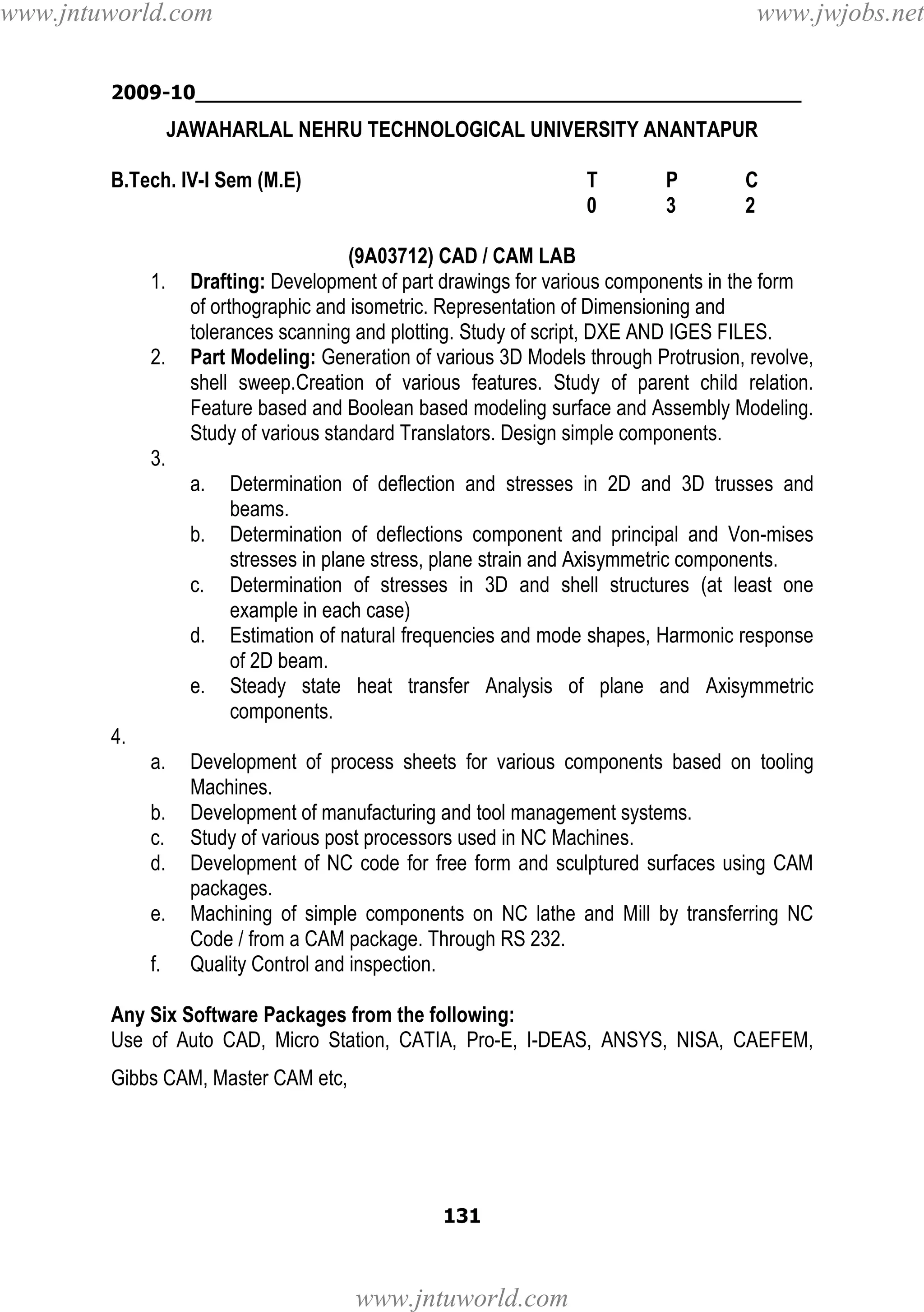 www.jntuworld.com

www.jwjobs.net

2009-10________________________________________________

JAWAHARLAL NEHRU TECHNOLOGICAL UNIVERSITY ANANTAPUR
B.Tech. IV-I Sem (M.E)

1.

2.

T
0

P
3

C
2

(9A03712) CAD / CAM LAB
Drafting: Development of part drawings for various components in the form
of orthographic and isometric. Representation of Dimensioning and
tolerances scanning and plotting. Study of script, DXE AND IGES FILES.
Part Modeling: Generation of various 3D Models through Protrusion, revolve,
shell sweep.Creation of various features. Study of parent child relation.
Feature based and Boolean based modeling surface and Assembly Modeling.
Study of various standard Translators. Design simple components.

3.
a.
b.
c.
d.
e.

Determination of deflection and stresses in 2D and 3D trusses and
beams.
Determination of deflections component and principal and Von-mises
stresses in plane stress, plane strain and Axisymmetric components.
Determination of stresses in 3D and shell structures (at least one
example in each case)
Estimation of natural frequencies and mode shapes, Harmonic response
of 2D beam.
Steady state heat transfer Analysis of plane and Axisymmetric
components.

4.
a.
b.
c.
d.
e.
f.

Development of process sheets for various components based on tooling
Machines.
Development of manufacturing and tool management systems.
Study of various post processors used in NC Machines.
Development of NC code for free form and sculptured surfaces using CAM
packages.
Machining of simple components on NC lathe and Mill by transferring NC
Code / from a CAM package. Through RS 232.
Quality Control and inspection.

Any Six Software Packages from the following:
Use of Auto CAD, Micro Station, CATIA, Pro-E, I-DEAS, ANSYS, NISA, CAEFEM,
Gibbs CAM, Master CAM etc,

131

www.jntuworld.com

 