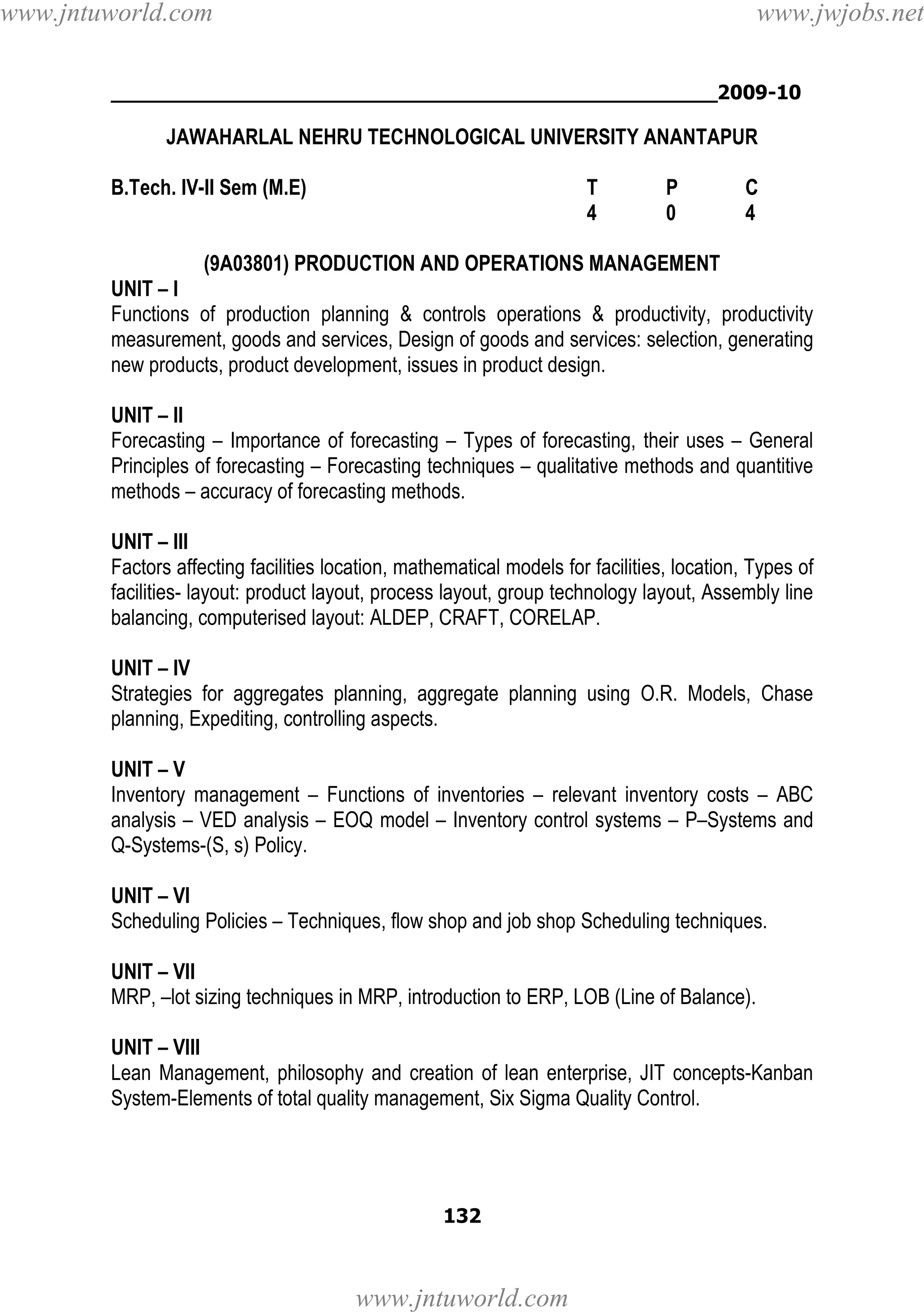 www.jntuworld.com

www.jwjobs.net

________________________________________________2009-10

JAWAHARLAL NEHRU TECHNOLOGICAL UNIVERSITY ANANTAPUR
B.Tech. IV-II Sem (M.E)

T
4

P
0

C
4

(9A03801) PRODUCTION AND OPERATIONS MANAGEMENT
UNIT – I
Functions of production planning & controls operations & productivity, productivity
measurement, goods and services, Design of goods and services: selection, generating
new products, product development, issues in product design.
UNIT – II
Forecasting – Importance of forecasting – Types of forecasting, their uses – General
Principles of forecasting – Forecasting techniques – qualitative methods and quantitive
methods – accuracy of forecasting methods.
UNIT – III
Factors affecting facilities location, mathematical models for facilities, location, Types of
facilities- layout: product layout, process layout, group technology layout, Assembly line
balancing, computerised layout: ALDEP, CRAFT, CORELAP.
UNIT – IV
Strategies for aggregates planning, aggregate planning using O.R. Models, Chase
planning, Expediting, controlling aspects.
UNIT – V
Inventory management – Functions of inventories – relevant inventory costs – ABC
analysis – VED analysis – EOQ model – Inventory control systems – P–Systems and
Q-Systems-(S, s) Policy.
UNIT – VI
Scheduling Policies – Techniques, flow shop and job shop Scheduling techniques.
UNIT – VII
MRP, –lot sizing techniques in MRP, introduction to ERP, LOB (Line of Balance).
UNIT – VIII
Lean Management, philosophy and creation of lean enterprise, JIT concepts-Kanban
System-Elements of total quality management, Six Sigma Quality Control.

132

www.jntuworld.com

 