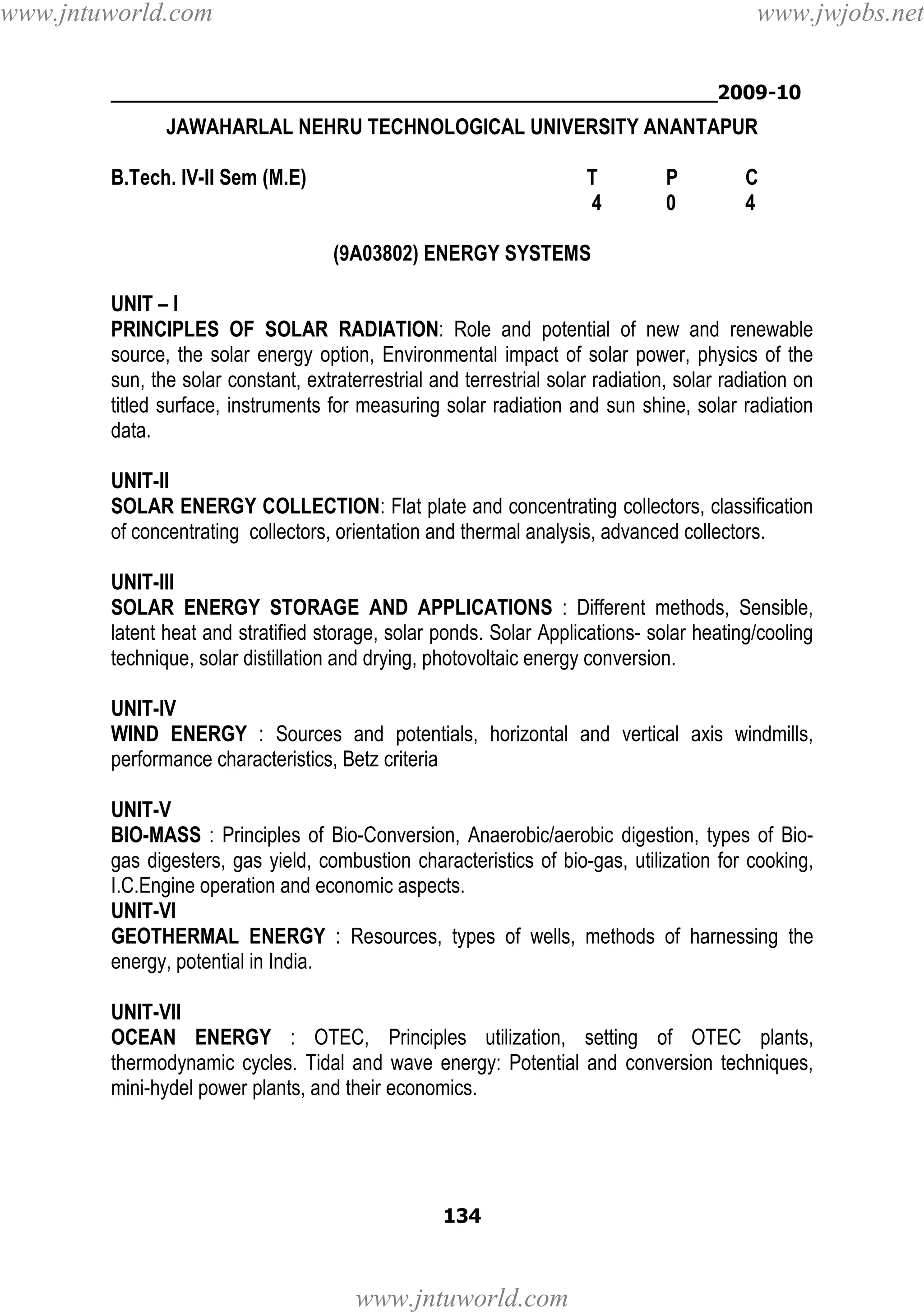 www.jntuworld.com

www.jwjobs.net

________________________________________________2009-10

JAWAHARLAL NEHRU TECHNOLOGICAL UNIVERSITY ANANTAPUR
B.Tech. IV-II Sem (M.E)

T
4

P
0

C
4

(9A03802) ENERGY SYSTEMS
UNIT – I
PRINCIPLES OF SOLAR RADIATION: Role and potential of new and renewable
source, the solar energy option, Environmental impact of solar power, physics of the
sun, the solar constant, extraterrestrial and terrestrial solar radiation, solar radiation on
titled surface, instruments for measuring solar radiation and sun shine, solar radiation
data.
UNIT-II
SOLAR ENERGY COLLECTION: Flat plate and concentrating collectors, classification
of concentrating collectors, orientation and thermal analysis, advanced collectors.
UNIT-III
SOLAR ENERGY STORAGE AND APPLICATIONS : Different methods, Sensible,
latent heat and stratified storage, solar ponds. Solar Applications- solar heating/cooling
technique, solar distillation and drying, photovoltaic energy conversion.
UNIT-IV
WIND ENERGY : Sources and potentials, horizontal and vertical axis windmills,
performance characteristics, Betz criteria
UNIT-V
BIO-MASS : Principles of Bio-Conversion, Anaerobic/aerobic digestion, types of Biogas digesters, gas yield, combustion characteristics of bio-gas, utilization for cooking,
I.C.Engine operation and economic aspects.
UNIT-VI
GEOTHERMAL ENERGY : Resources, types of wells, methods of harnessing the
energy, potential in India.
UNIT-VII
OCEAN ENERGY : OTEC, Principles utilization, setting of OTEC plants,
thermodynamic cycles. Tidal and wave energy: Potential and conversion techniques,
mini-hydel power plants, and their economics.

134

www.jntuworld.com

 