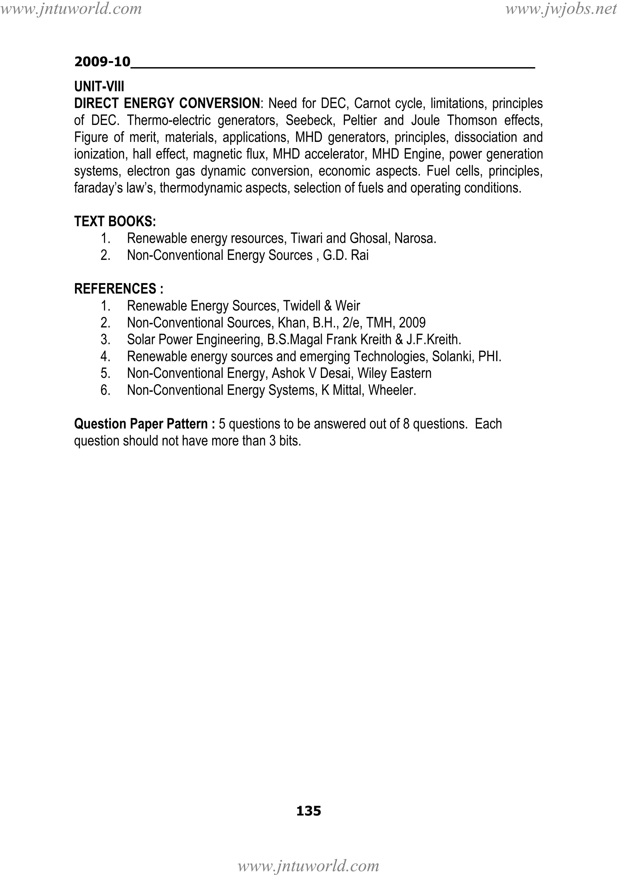 www.jntuworld.com

www.jwjobs.net

2009-10________________________________________________

UNIT-VIII
DIRECT ENERGY CONVERSION: Need for DEC, Carnot cycle, limitations, principles
of DEC. Thermo-electric generators, Seebeck, Peltier and Joule Thomson effects,
Figure of merit, materials, applications, MHD generators, principles, dissociation and
ionization, hall effect, magnetic flux, MHD accelerator, MHD Engine, power generation
systems, electron gas dynamic conversion, economic aspects. Fuel cells, principles,
faraday’s law’s, thermodynamic aspects, selection of fuels and operating conditions.
TEXT BOOKS:
1. Renewable energy resources, Tiwari and Ghosal, Narosa.
2. Non-Conventional Energy Sources , G.D. Rai
REFERENCES :
1. Renewable Energy Sources, Twidell & Weir
2. Non-Conventional Sources, Khan, B.H., 2/e, TMH, 2009
3. Solar Power Engineering, B.S.Magal Frank Kreith & J.F.Kreith.
4. Renewable energy sources and emerging Technologies, Solanki, PHI.
5. Non-Conventional Energy, Ashok V Desai, Wiley Eastern
6. Non-Conventional Energy Systems, K Mittal, Wheeler.
Question Paper Pattern : 5 questions to be answered out of 8 questions. Each
question should not have more than 3 bits.

135

www.jntuworld.com

 