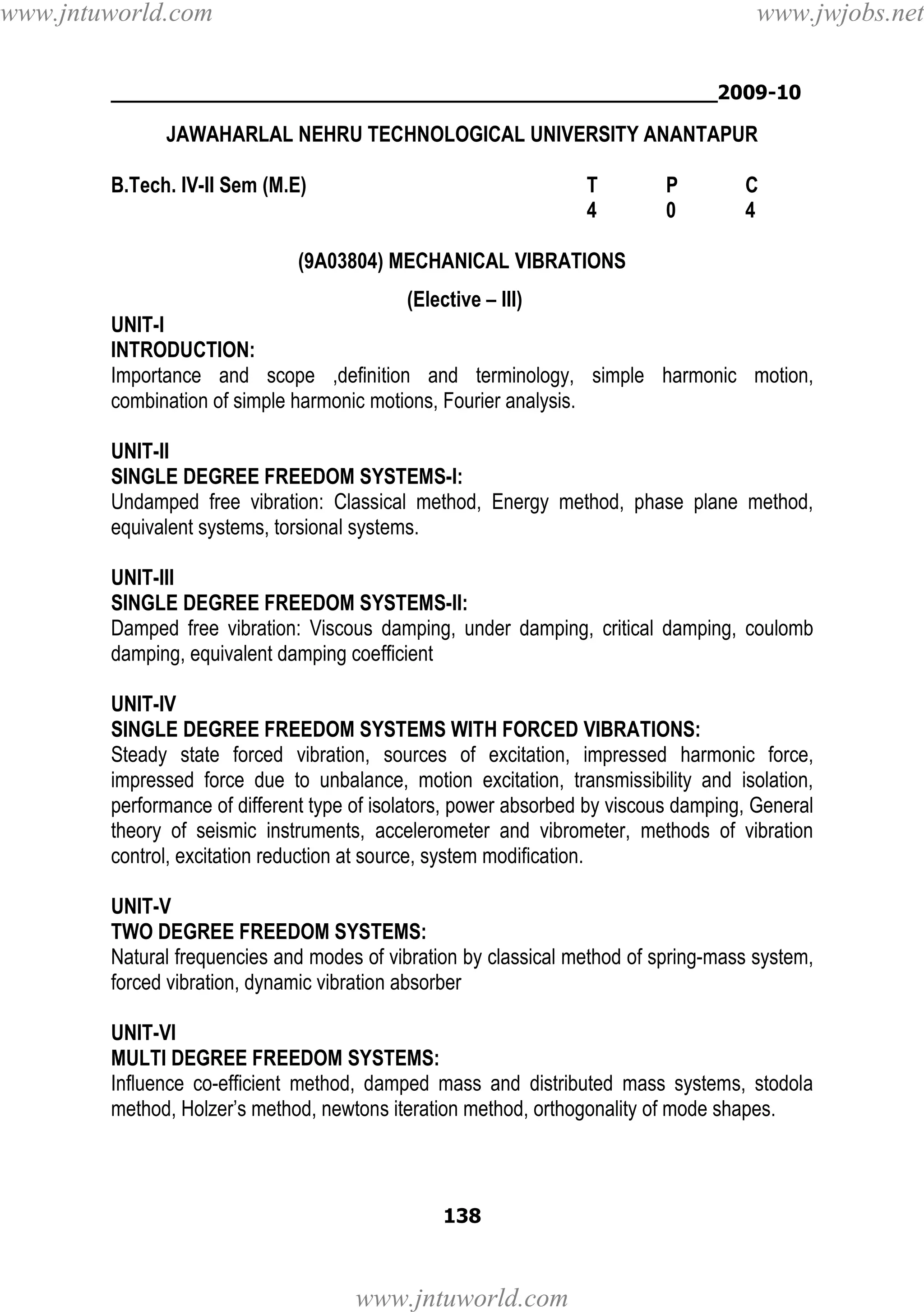 www.jntuworld.com

www.jwjobs.net

________________________________________________2009-10

JAWAHARLAL NEHRU TECHNOLOGICAL UNIVERSITY ANANTAPUR
B.Tech. IV-II Sem (M.E)

T
4

P
0

C
4

(9A03804) MECHANICAL VIBRATIONS
(Elective – III)
UNIT-I
INTRODUCTION:
Importance and scope ,definition and terminology, simple harmonic motion,
combination of simple harmonic motions, Fourier analysis.
UNIT-II
SINGLE DEGREE FREEDOM SYSTEMS-I:
Undamped free vibration: Classical method, Energy method, phase plane method,
equivalent systems, torsional systems.
UNIT-III
SINGLE DEGREE FREEDOM SYSTEMS-II:
Damped free vibration: Viscous damping, under damping, critical damping, coulomb
damping, equivalent damping coefficient
UNIT-IV
SINGLE DEGREE FREEDOM SYSTEMS WITH FORCED VIBRATIONS:
Steady state forced vibration, sources of excitation, impressed harmonic force,
impressed force due to unbalance, motion excitation, transmissibility and isolation,
performance of different type of isolators, power absorbed by viscous damping, General
theory of seismic instruments, accelerometer and vibrometer, methods of vibration
control, excitation reduction at source, system modification.
UNIT-V
TWO DEGREE FREEDOM SYSTEMS:
Natural frequencies and modes of vibration by classical method of spring-mass system,
forced vibration, dynamic vibration absorber
UNIT-VI
MULTI DEGREE FREEDOM SYSTEMS:
Influence co-efficient method, damped mass and distributed mass systems, stodola
method, Holzer’s method, newtons iteration method, orthogonality of mode shapes.

138

www.jntuworld.com

 