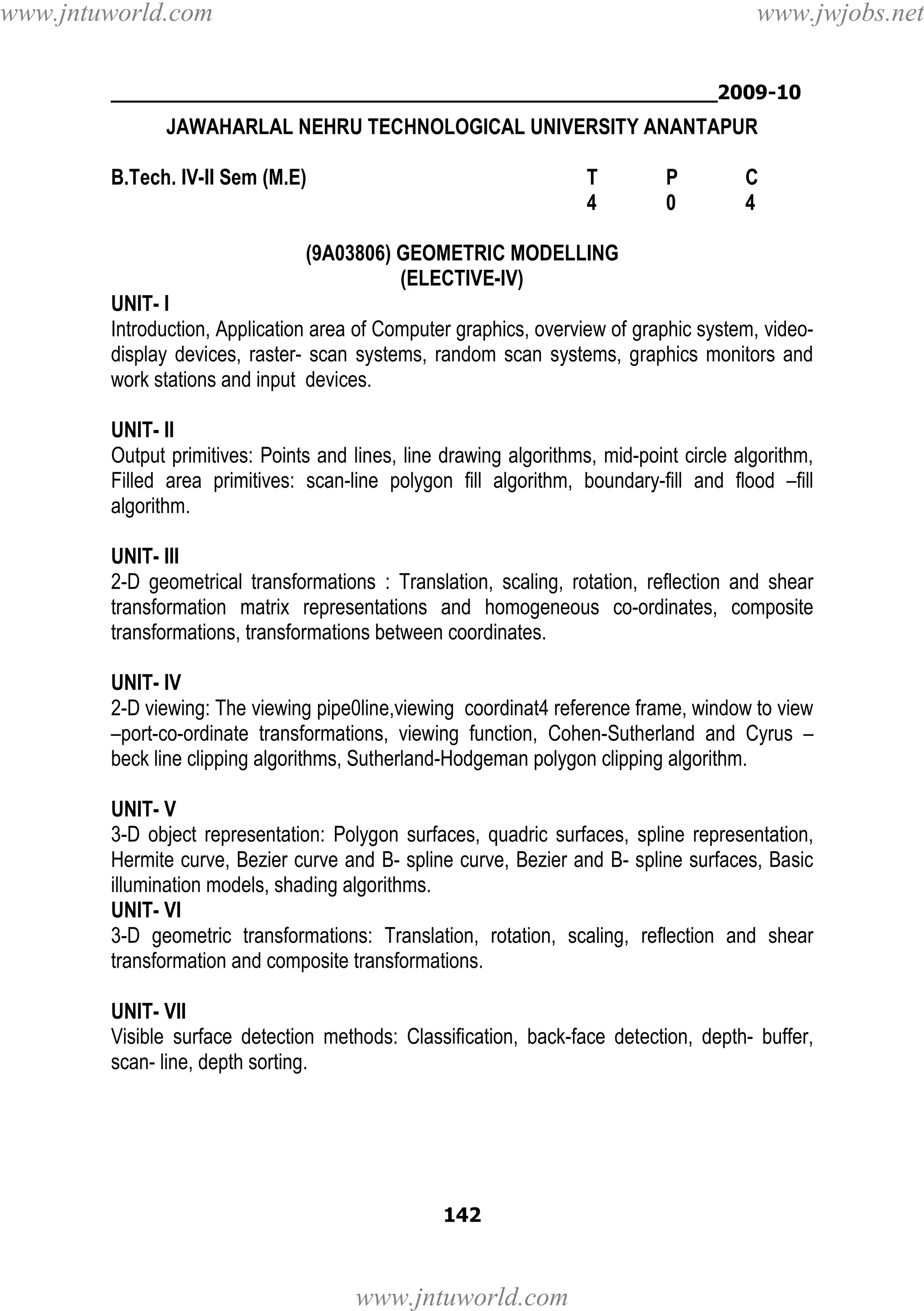 www.jntuworld.com

www.jwjobs.net

________________________________________________2009-10

JAWAHARLAL NEHRU TECHNOLOGICAL UNIVERSITY ANANTAPUR
B.Tech. IV-II Sem (M.E)

T
4

P
0

C
4

(9A03806) GEOMETRIC MODELLING
(ELECTIVE-IV)
UNIT- I
Introduction, Application area of Computer graphics, overview of graphic system, videodisplay devices, raster- scan systems, random scan systems, graphics monitors and
work stations and input devices.
UNIT- II
Output primitives: Points and lines, line drawing algorithms, mid-point circle algorithm,
Filled area primitives: scan-line polygon fill algorithm, boundary-fill and flood –fill
algorithm.
UNIT- III
2-D geometrical transformations : Translation, scaling, rotation, reflection and shear
transformation matrix representations and homogeneous co-ordinates, composite
transformations, transformations between coordinates.
UNIT- IV
2-D viewing: The viewing pipe0line,viewing coordinat4 reference frame, window to view
–port-co-ordinate transformations, viewing function, Cohen-Sutherland and Cyrus –
beck line clipping algorithms, Sutherland-Hodgeman polygon clipping algorithm.
UNIT- V
3-D object representation: Polygon surfaces, quadric surfaces, spline representation,
Hermite curve, Bezier curve and B- spline curve, Bezier and B- spline surfaces, Basic
illumination models, shading algorithms.
UNIT- VI
3-D geometric transformations: Translation, rotation, scaling, reflection and shear
transformation and composite transformations.
UNIT- VII
Visible surface detection methods: Classification, back-face detection, depth- buffer,
scan- line, depth sorting.

142

www.jntuworld.com

 
