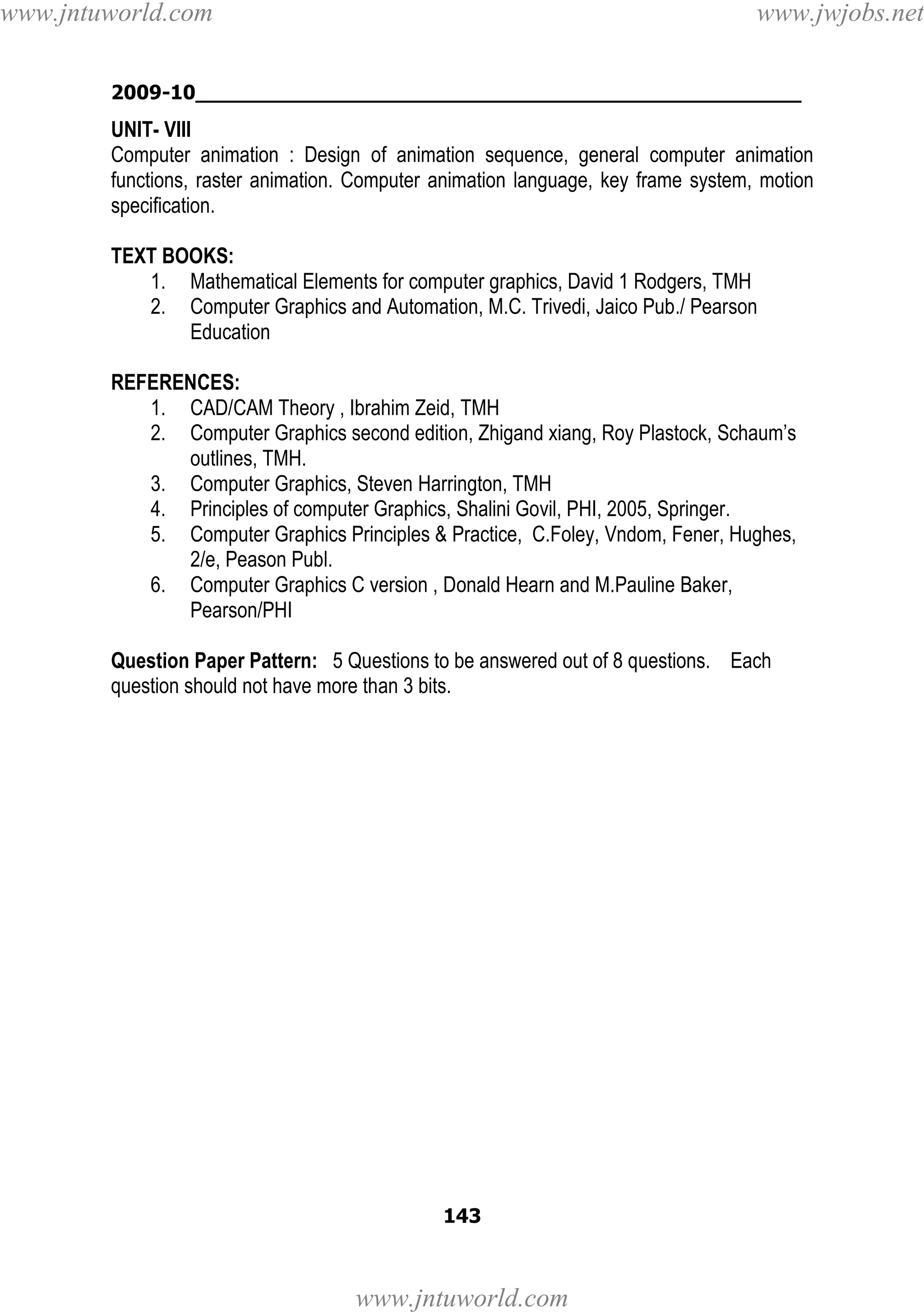 www.jntuworld.com

www.jwjobs.net

2009-10________________________________________________

UNIT- VIII
Computer animation : Design of animation sequence, general computer animation
functions, raster animation. Computer animation language, key frame system, motion
specification.
TEXT BOOKS:
1. Mathematical Elements for computer graphics, David 1 Rodgers, TMH
2. Computer Graphics and Automation, M.C. Trivedi, Jaico Pub./ Pearson
Education
REFERENCES:
1. CAD/CAM Theory , Ibrahim Zeid, TMH
2. Computer Graphics second edition, Zhigand xiang, Roy Plastock, Schaum’s
outlines, TMH.
3. Computer Graphics, Steven Harrington, TMH
4. Principles of computer Graphics, Shalini Govil, PHI, 2005, Springer.
5. Computer Graphics Principles & Practice, C.Foley, Vndom, Fener, Hughes,
2/e, Peason Publ.
6. Computer Graphics C version , Donald Hearn and M.Pauline Baker,
Pearson/PHI
Question Paper Pattern: 5 Questions to be answered out of 8 questions. Each
question should not have more than 3 bits.

143

www.jntuworld.com

 