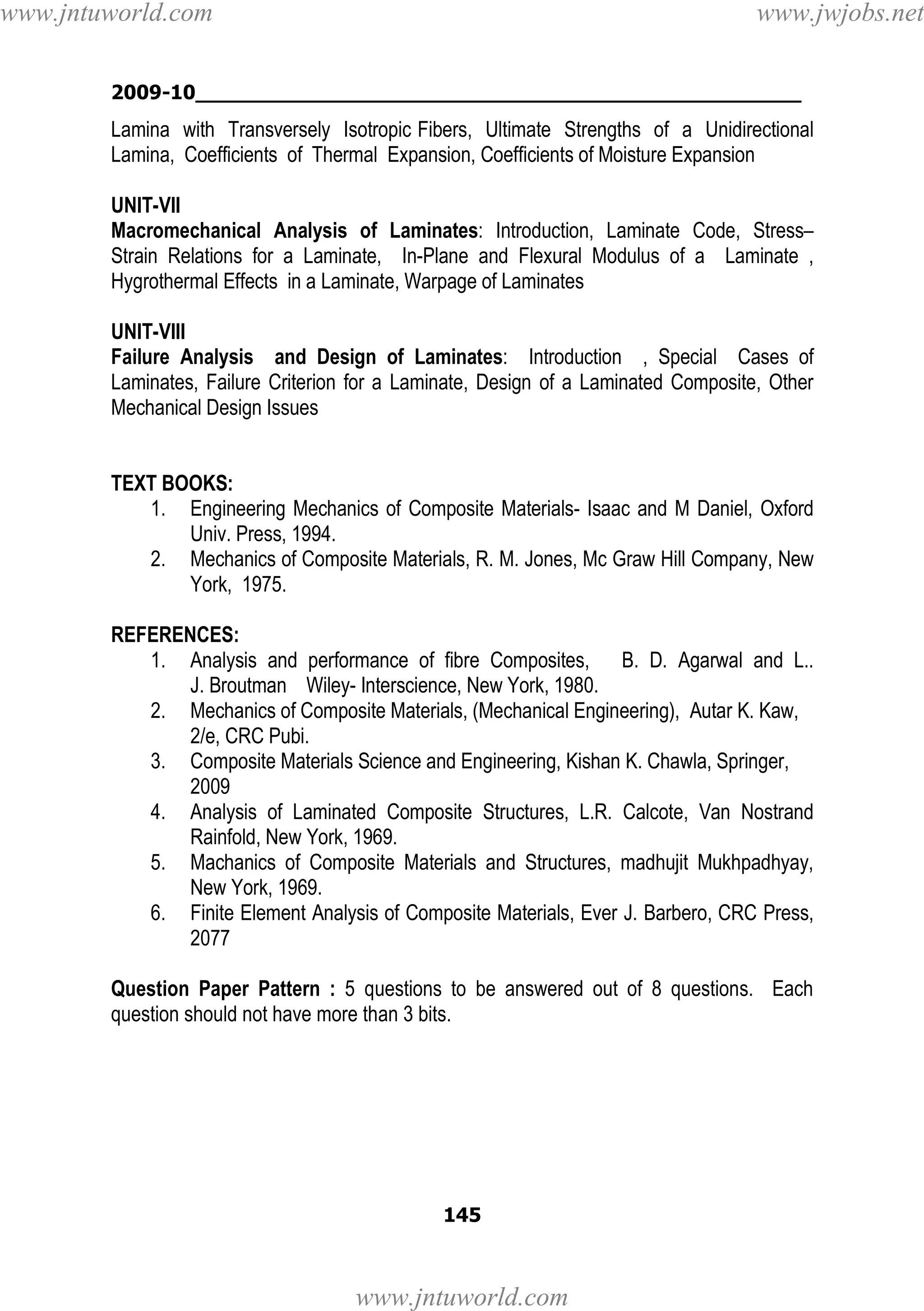 www.jntuworld.com

www.jwjobs.net

2009-10________________________________________________

Lamina with Transversely Isotropic Fibers, Ultimate Strengths of a Unidirectional
Lamina, Coefficients of Thermal Expansion, Coefficients of Moisture Expansion
UNIT-VII
Macromechanical Analysis of Laminates: Introduction, Laminate Code, Stress–
Strain Relations for a Laminate, In-Plane and Flexural Modulus of a Laminate ,
Hygrothermal Effects in a Laminate, Warpage of Laminates
UNIT-VIII
Failure Analysis and Design of Laminates: Introduction , Special Cases of
Laminates, Failure Criterion for a Laminate, Design of a Laminated Composite, Other
Mechanical Design Issues

TEXT BOOKS:
1. Engineering Mechanics of Composite Materials- Isaac and M Daniel, Oxford
Univ. Press, 1994.
2. Mechanics of Composite Materials, R. M. Jones, Mc Graw Hill Company, New
York, 1975.
REFERENCES:
1. Analysis and performance of fibre Composites, B. D. Agarwal and L..
J. Broutman Wiley- Interscience, New York, 1980.
2. Mechanics of Composite Materials, (Mechanical Engineering), Autar K. Kaw,
2/e, CRC Pubi.
3. Composite Materials Science and Engineering, Kishan K. Chawla, Springer,
2009
4. Analysis of Laminated Composite Structures, L.R. Calcote, Van Nostrand
Rainfold, New York, 1969.
5. Machanics of Composite Materials and Structures, madhujit Mukhpadhyay,
New York, 1969.
6. Finite Element Analysis of Composite Materials, Ever J. Barbero, CRC Press,
2077
Question Paper Pattern : 5 questions to be answered out of 8 questions. Each
question should not have more than 3 bits.

145

www.jntuworld.com

 
