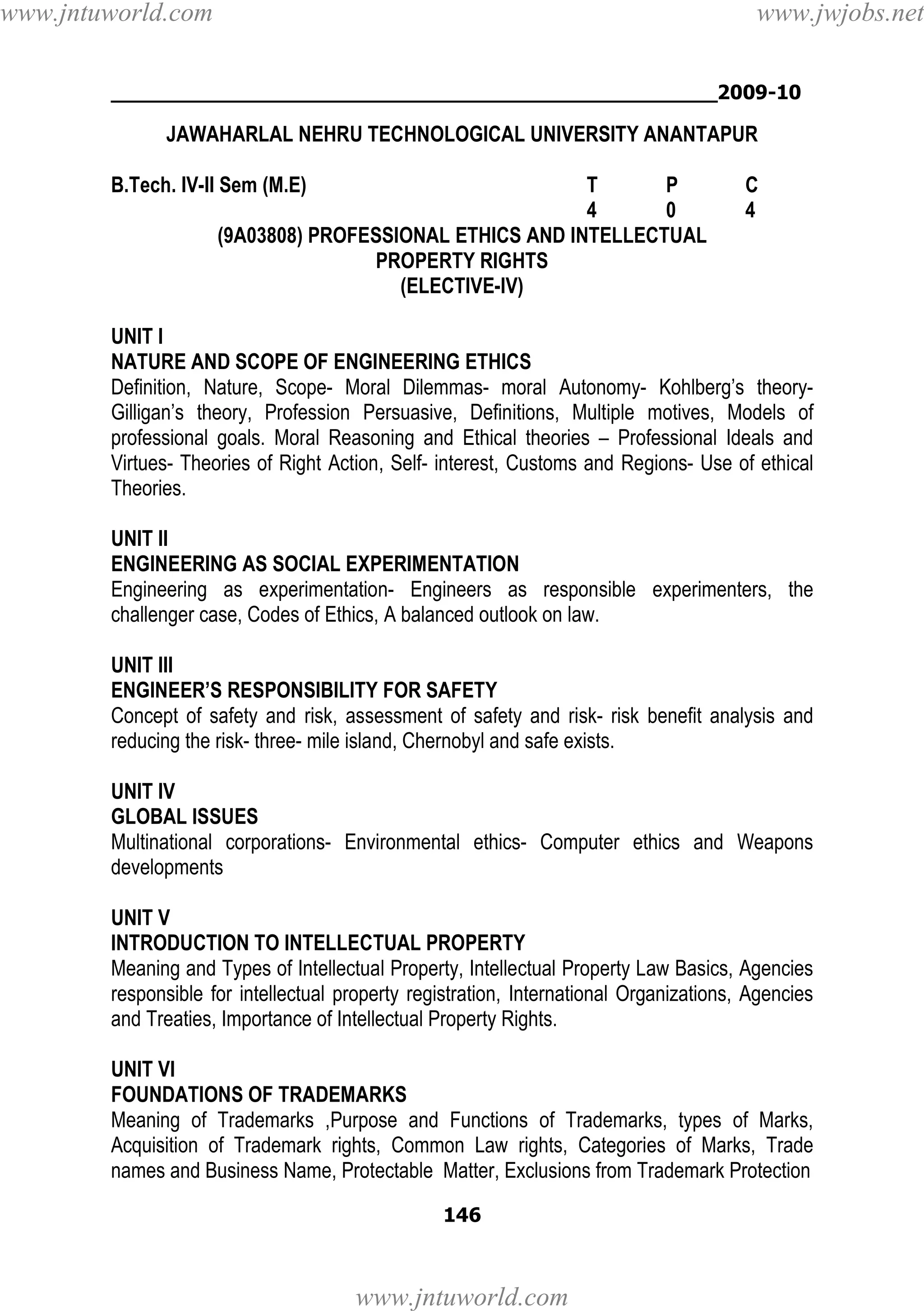 www.jntuworld.com

www.jwjobs.net

________________________________________________2009-10

JAWAHARLAL NEHRU TECHNOLOGICAL UNIVERSITY ANANTAPUR
B.Tech. IV-II Sem (M.E)

T
P
4
0
(9A03808) PROFESSIONAL ETHICS AND INTELLECTUAL
PROPERTY RIGHTS
(ELECTIVE-IV)

C
4

UNIT I
NATURE AND SCOPE OF ENGINEERING ETHICS
Definition, Nature, Scope- Moral Dilemmas- moral Autonomy- Kohlberg’s theoryGilligan’s theory, Profession Persuasive, Definitions, Multiple motives, Models of
professional goals. Moral Reasoning and Ethical theories – Professional Ideals and
Virtues- Theories of Right Action, Self- interest, Customs and Regions- Use of ethical
Theories.
UNIT II
ENGINEERING AS SOCIAL EXPERIMENTATION
Engineering as experimentation- Engineers as responsible experimenters, the
challenger case, Codes of Ethics, A balanced outlook on law.
UNIT III
ENGINEER’S RESPONSIBILITY FOR SAFETY
Concept of safety and risk, assessment of safety and risk- risk benefit analysis and
reducing the risk- three- mile island, Chernobyl and safe exists.
UNIT IV
GLOBAL ISSUES
Multinational corporations- Environmental ethics- Computer ethics and Weapons
developments
UNIT V
INTRODUCTION TO INTELLECTUAL PROPERTY
Meaning and Types of Intellectual Property, Intellectual Property Law Basics, Agencies
responsible for intellectual property registration, International Organizations, Agencies
and Treaties, Importance of Intellectual Property Rights.
UNIT VI
FOUNDATIONS OF TRADEMARKS
Meaning of Trademarks ,Purpose and Functions of Trademarks, types of Marks,
Acquisition of Trademark rights, Common Law rights, Categories of Marks, Trade
names and Business Name, Protectable Matter, Exclusions from Trademark Protection
146

www.jntuworld.com

 