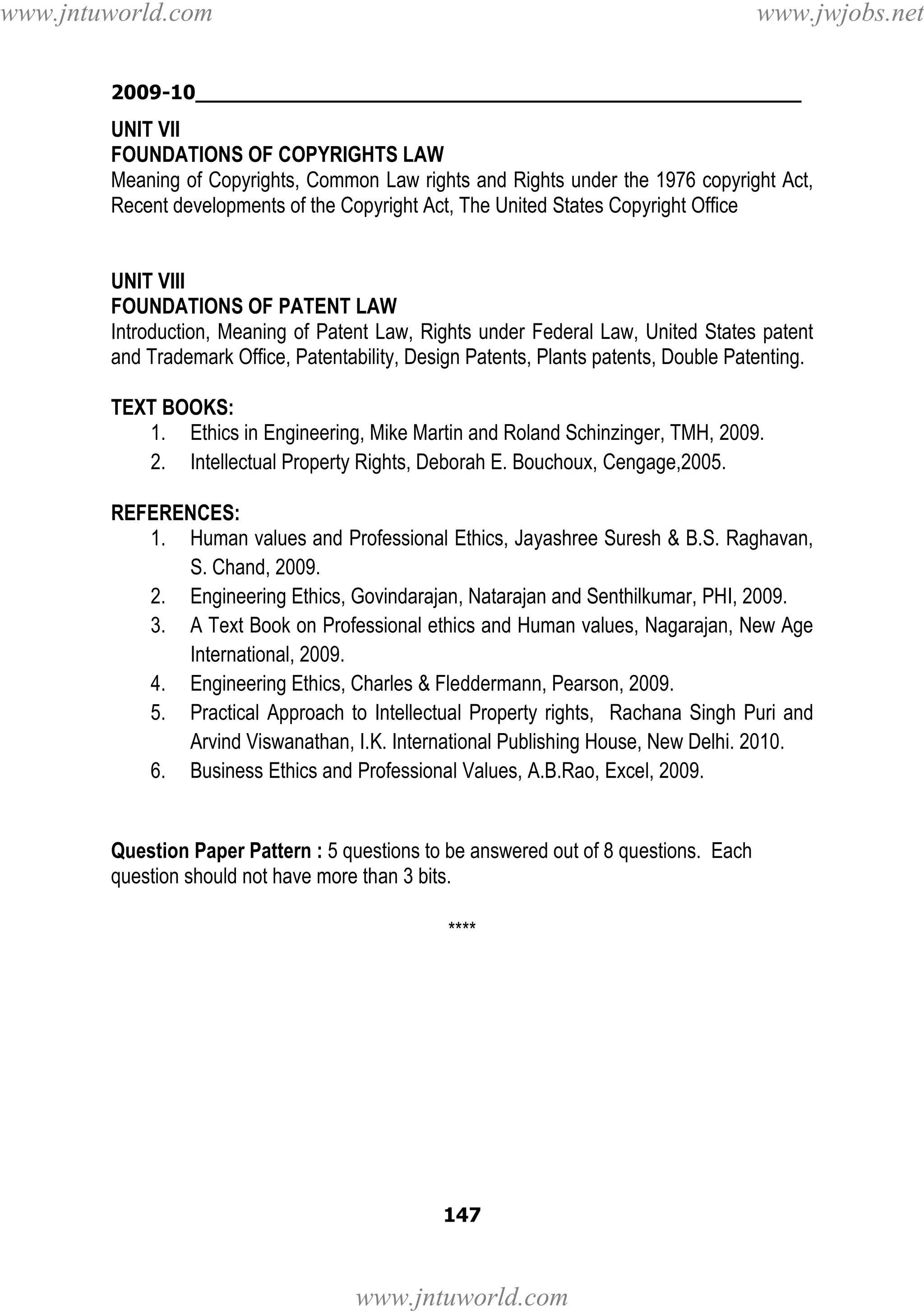 www.jntuworld.com

www.jwjobs.net

2009-10________________________________________________

UNIT VII
FOUNDATIONS OF COPYRIGHTS LAW
Meaning of Copyrights, Common Law rights and Rights under the 1976 copyright Act,
Recent developments of the Copyright Act, The United States Copyright Office

UNIT VIII
FOUNDATIONS OF PATENT LAW
Introduction, Meaning of Patent Law, Rights under Federal Law, United States patent
and Trademark Office, Patentability, Design Patents, Plants patents, Double Patenting.
TEXT BOOKS:
1. Ethics in Engineering, Mike Martin and Roland Schinzinger, TMH, 2009.
2. Intellectual Property Rights, Deborah E. Bouchoux, Cengage,2005.
REFERENCES:
1. Human values and Professional Ethics, Jayashree Suresh & B.S. Raghavan,
S. Chand, 2009.
2. Engineering Ethics, Govindarajan, Natarajan and Senthilkumar, PHI, 2009.
3. A Text Book on Professional ethics and Human values, Nagarajan, New Age
International, 2009.
4. Engineering Ethics, Charles & Fleddermann, Pearson, 2009.
5. Practical Approach to Intellectual Property rights, Rachana Singh Puri and
Arvind Viswanathan, I.K. International Publishing House, New Delhi. 2010.
6. Business Ethics and Professional Values, A.B.Rao, Excel, 2009.

Question Paper Pattern : 5 questions to be answered out of 8 questions. Each
question should not have more than 3 bits.
****

147

www.jntuworld.com

 