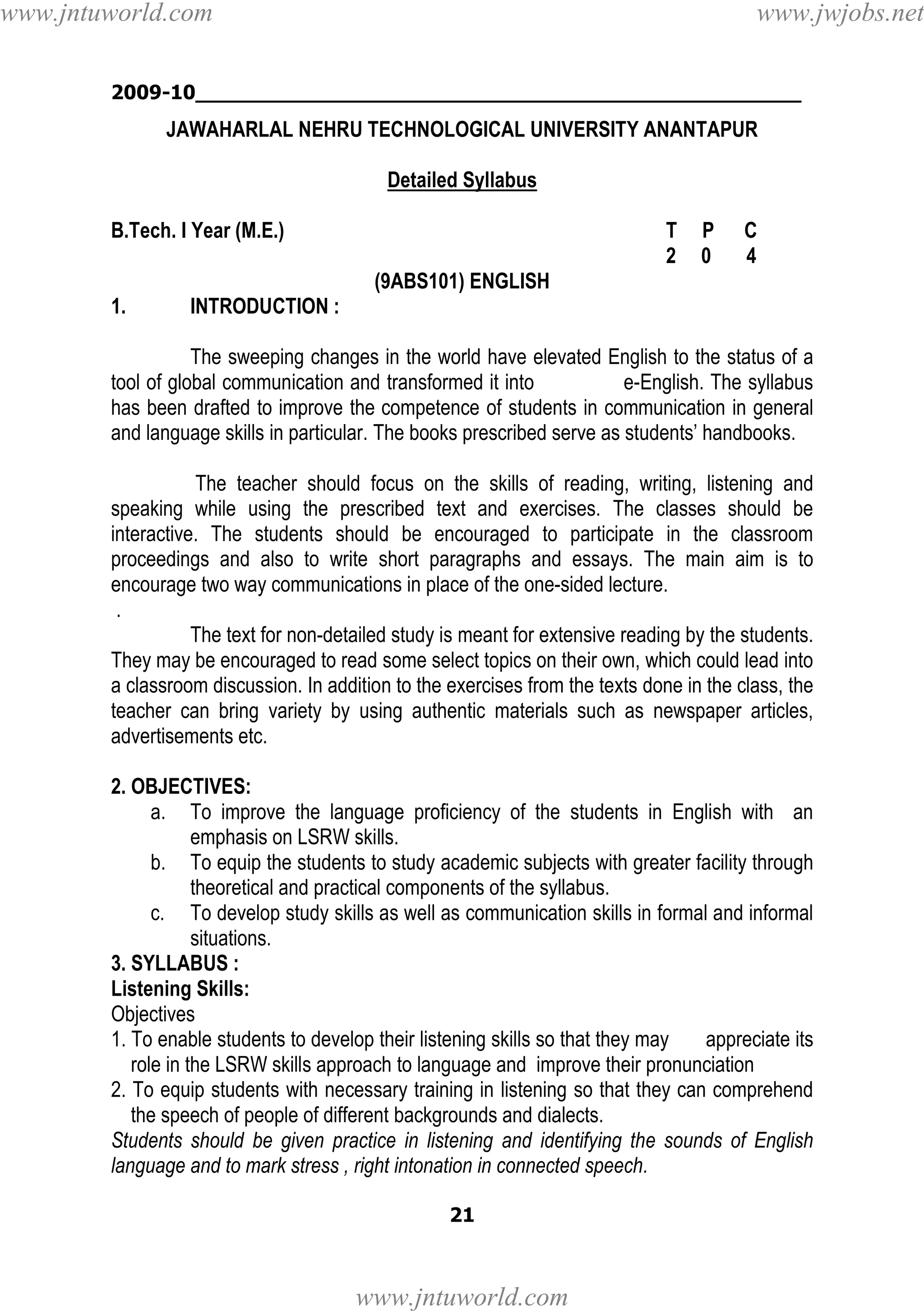 www.jntuworld.com

www.jwjobs.net

2009-10________________________________________________

JAWAHARLAL NEHRU TECHNOLOGICAL UNIVERSITY ANANTAPUR
Detailed Syllabus
B.Tech. I Year (M.E.)

T
2

P
0

C
4

(9ABS101) ENGLISH
1.

INTRODUCTION :

The sweeping changes in the world have elevated English to the status of a
tool of global communication and transformed it into
e-English. The syllabus
has been drafted to improve the competence of students in communication in general
and language skills in particular. The books prescribed serve as students’ handbooks.
The teacher should focus on the skills of reading, writing, listening and
speaking while using the prescribed text and exercises. The classes should be
interactive. The students should be encouraged to participate in the classroom
proceedings and also to write short paragraphs and essays. The main aim is to
encourage two way communications in place of the one-sided lecture.
.
The text for non-detailed study is meant for extensive reading by the students.
They may be encouraged to read some select topics on their own, which could lead into
a classroom discussion. In addition to the exercises from the texts done in the class, the
teacher can bring variety by using authentic materials such as newspaper articles,
advertisements etc.
2. OBJECTIVES:
a. To improve the language proficiency of the students in English with an
emphasis on LSRW skills.
b. To equip the students to study academic subjects with greater facility through
theoretical and practical components of the syllabus.
c. To develop study skills as well as communication skills in formal and informal
situations.
3. SYLLABUS :
Listening Skills:
Objectives
1. To enable students to develop their listening skills so that they may
appreciate its
role in the LSRW skills approach to language and improve their pronunciation
2. To equip students with necessary training in listening so that they can comprehend
the speech of people of different backgrounds and dialects.
Students should be given practice in listening and identifying the sounds of English
language and to mark stress , right intonation in connected speech.
21

www.jntuworld.com

 