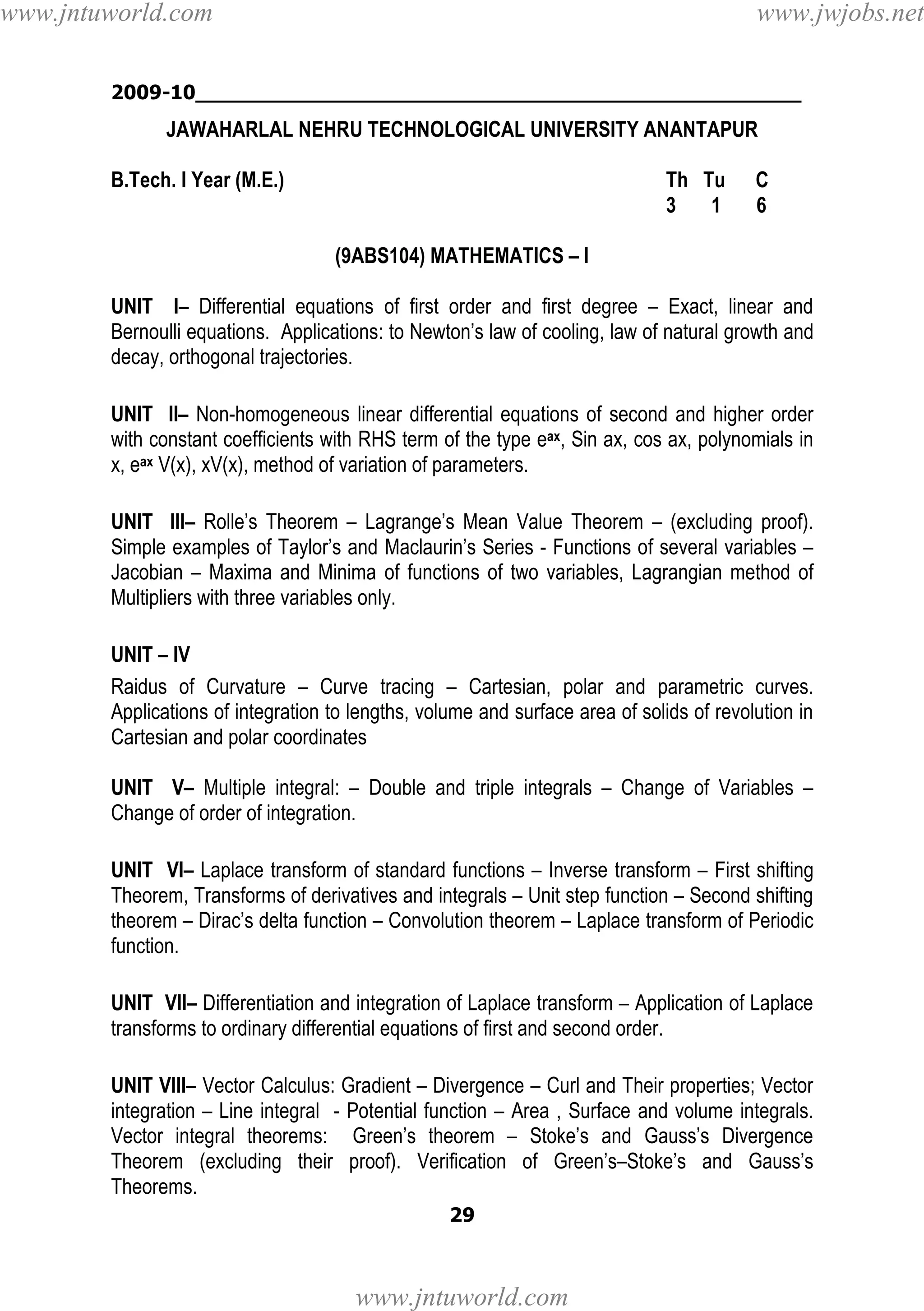 www.jntuworld.com

www.jwjobs.net

2009-10________________________________________________

JAWAHARLAL NEHRU TECHNOLOGICAL UNIVERSITY ANANTAPUR
B.Tech. I Year (M.E.)

Th Tu
3
1

C
6

(9ABS104) MATHEMATICS – I
UNIT I– Differential equations of first order and first degree – Exact, linear and
Bernoulli equations. Applications: to Newton’s law of cooling, law of natural growth and
decay, orthogonal trajectories.
UNIT II– Non-homogeneous linear differential equations of second and higher order
with constant coefficients with RHS term of the type eax, Sin ax, cos ax, polynomials in
x, eax V(x), xV(x), method of variation of parameters.
UNIT III– Rolle’s Theorem – Lagrange’s Mean Value Theorem – (excluding proof).
Simple examples of Taylor’s and Maclaurin’s Series - Functions of several variables –
Jacobian – Maxima and Minima of functions of two variables, Lagrangian method of
Multipliers with three variables only.
UNIT – IV
Raidus of Curvature – Curve tracing – Cartesian, polar and parametric curves.
Applications of integration to lengths, volume and surface area of solids of revolution in
Cartesian and polar coordinates
UNIT V– Multiple integral: – Double and triple integrals – Change of Variables –
Change of order of integration.
UNIT VI– Laplace transform of standard functions – Inverse transform – First shifting
Theorem, Transforms of derivatives and integrals – Unit step function – Second shifting
theorem – Dirac’s delta function – Convolution theorem – Laplace transform of Periodic
function.
UNIT VII– Differentiation and integration of Laplace transform – Application of Laplace
transforms to ordinary differential equations of first and second order.
UNIT VIII– Vector Calculus: Gradient – Divergence – Curl and Their properties; Vector
integration – Line integral - Potential function – Area , Surface and volume integrals.
Vector integral theorems: Green’s theorem – Stoke’s and Gauss’s Divergence
Theorem (excluding their proof). Verification of Green’s–Stoke’s and Gauss’s
Theorems.
29

www.jntuworld.com

 