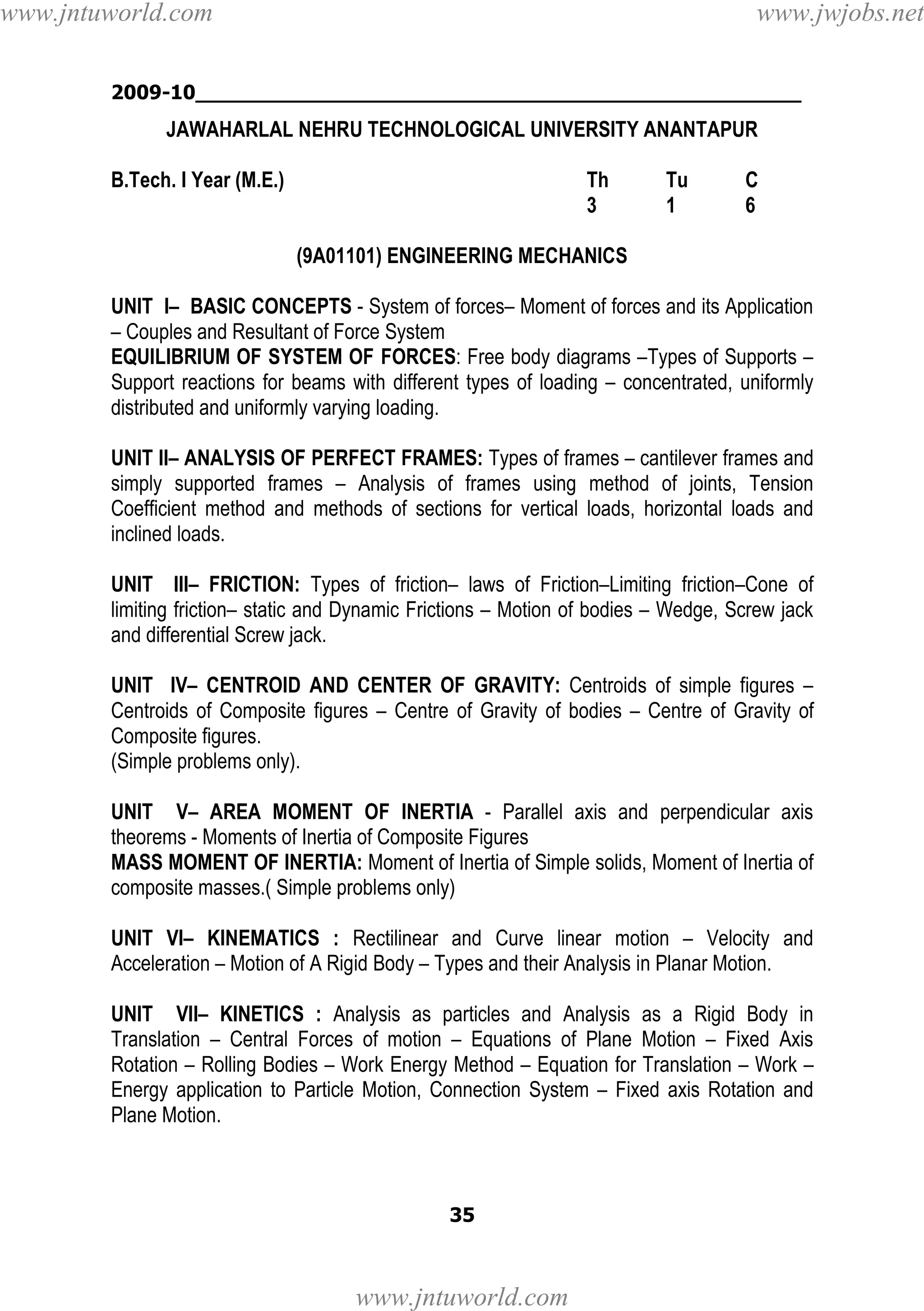 www.jntuworld.com

www.jwjobs.net

2009-10________________________________________________

JAWAHARLAL NEHRU TECHNOLOGICAL UNIVERSITY ANANTAPUR
B.Tech. I Year (M.E.)

Th
3

Tu
1

C
6

(9A01101) ENGINEERING MECHANICS
UNIT I– BASIC CONCEPTS - System of forces– Moment of forces and its Application
– Couples and Resultant of Force System
EQUILIBRIUM OF SYSTEM OF FORCES: Free body diagrams –Types of Supports –
Support reactions for beams with different types of loading – concentrated, uniformly
distributed and uniformly varying loading.
UNIT II– ANALYSIS OF PERFECT FRAMES: Types of frames – cantilever frames and
simply supported frames – Analysis of frames using method of joints, Tension
Coefficient method and methods of sections for vertical loads, horizontal loads and
inclined loads.
UNIT III– FRICTION: Types of friction– laws of Friction–Limiting friction–Cone of
limiting friction– static and Dynamic Frictions – Motion of bodies – Wedge, Screw jack
and differential Screw jack.
UNIT IV– CENTROID AND CENTER OF GRAVITY: Centroids of simple figures –
Centroids of Composite figures – Centre of Gravity of bodies – Centre of Gravity of
Composite figures.
(Simple problems only).
UNIT V– AREA MOMENT OF INERTIA - Parallel axis and perpendicular axis
theorems - Moments of Inertia of Composite Figures
MASS MOMENT OF INERTIA: Moment of Inertia of Simple solids, Moment of Inertia of
composite masses.( Simple problems only)
UNIT VI– KINEMATICS : Rectilinear and Curve linear motion – Velocity and
Acceleration – Motion of A Rigid Body – Types and their Analysis in Planar Motion.
UNIT VII– KINETICS : Analysis as particles and Analysis as a Rigid Body in
Translation – Central Forces of motion – Equations of Plane Motion – Fixed Axis
Rotation – Rolling Bodies – Work Energy Method – Equation for Translation – Work –
Energy application to Particle Motion, Connection System – Fixed axis Rotation and
Plane Motion.

35

www.jntuworld.com

 