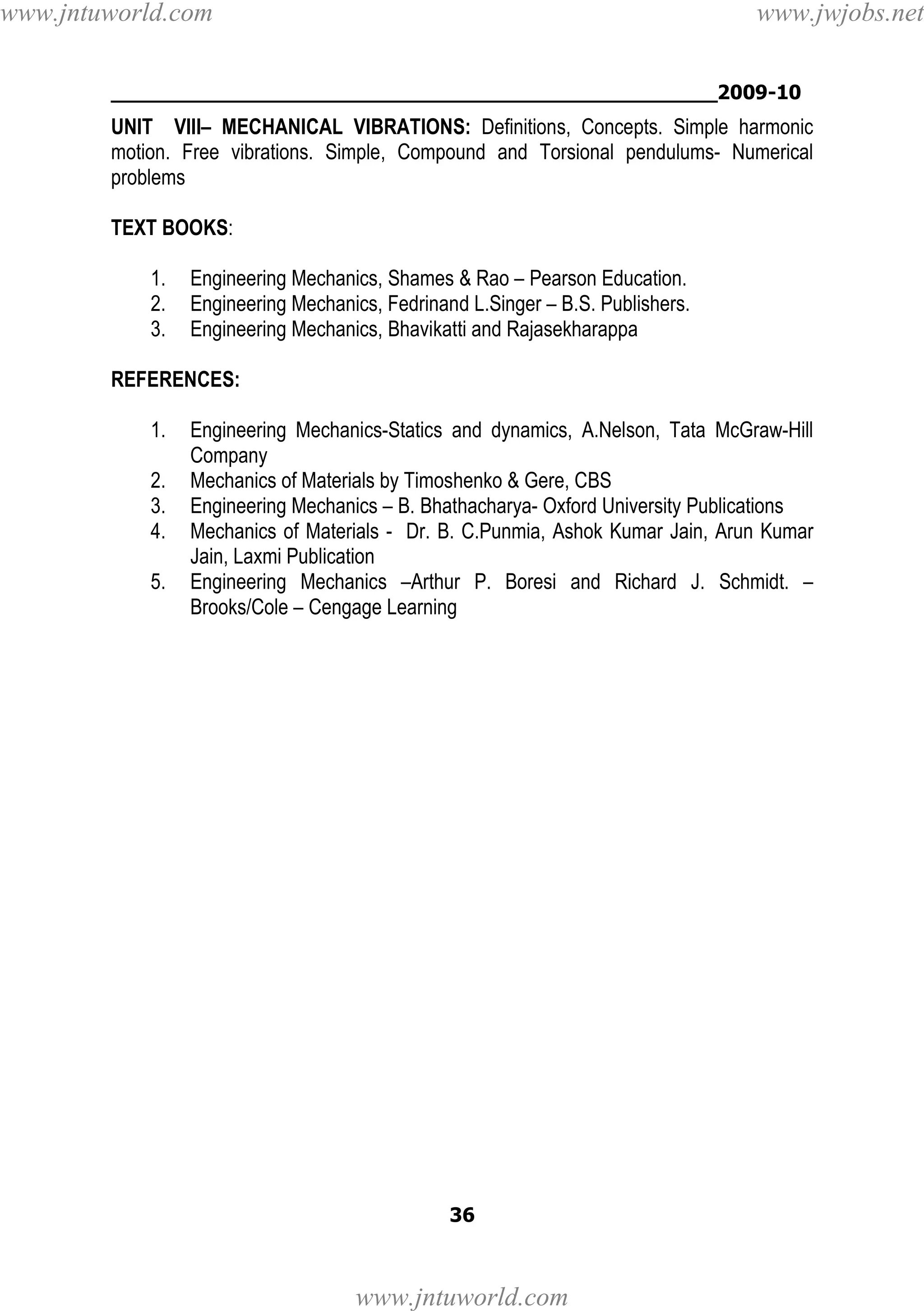 www.jntuworld.com

www.jwjobs.net

________________________________________________2009-10

UNIT VIII– MECHANICAL VIBRATIONS: Definitions, Concepts. Simple harmonic
motion. Free vibrations. Simple, Compound and Torsional pendulums- Numerical
problems
TEXT BOOKS:
1.
2.
3.

Engineering Mechanics, Shames & Rao – Pearson Education.
Engineering Mechanics, Fedrinand L.Singer – B.S. Publishers.
Engineering Mechanics, Bhavikatti and Rajasekharappa

REFERENCES:
1.
2.
3.
4.
5.

Engineering Mechanics-Statics and dynamics, A.Nelson, Tata McGraw-Hill
Company
Mechanics of Materials by Timoshenko & Gere, CBS
Engineering Mechanics – B. Bhathacharya- Oxford University Publications
Mechanics of Materials - Dr. B. C.Punmia, Ashok Kumar Jain, Arun Kumar
Jain, Laxmi Publication
Engineering Mechanics –Arthur P. Boresi and Richard J. Schmidt. –
Brooks/Cole – Cengage Learning

36

www.jntuworld.com

 