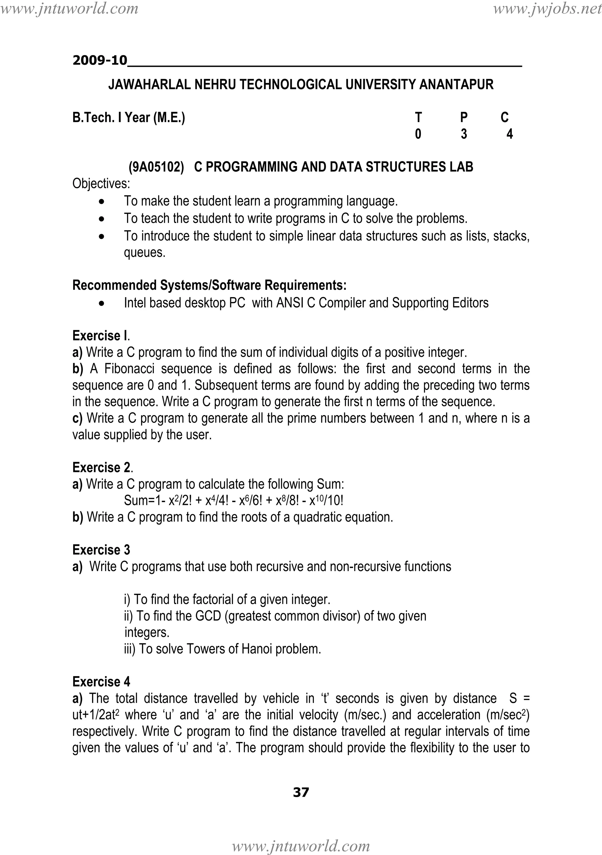 www.jntuworld.com

www.jwjobs.net

2009-10________________________________________________

JAWAHARLAL NEHRU TECHNOLOGICAL UNIVERSITY ANANTAPUR
B.Tech. I Year (M.E.)

T
0

P
3

C
4

(9A05102) C PROGRAMMING AND DATA STRUCTURES LAB
Objectives:
• To make the student learn a programming language.
• To teach the student to write programs in C to solve the problems.
• To introduce the student to simple linear data structures such as lists, stacks,
queues.
Recommended Systems/Software Requirements:
• Intel based desktop PC with ANSI C Compiler and Supporting Editors
Exercise l.
a) Write a C program to find the sum of individual digits of a positive integer.
b) A Fibonacci sequence is defined as follows: the first and second terms in the
sequence are 0 and 1. Subsequent terms are found by adding the preceding two terms
in the sequence. Write a C program to generate the first n terms of the sequence.
c) Write a C program to generate all the prime numbers between 1 and n, where n is a
value supplied by the user.
Exercise 2.
a) Write a C program to calculate the following Sum:
Sum=1- x2/2! + x4/4! - x6/6! + x8/8! - x10/10!
b) Write a C program to find the roots of a quadratic equation.
Exercise 3
a) Write C programs that use both recursive and non-recursive functions
i) To find the factorial of a given integer.
ii) To find the GCD (greatest common divisor) of two given
integers.
iii) To solve Towers of Hanoi problem.
Exercise 4
a) The total distance travelled by vehicle in ‘t’ seconds is given by distance S =
ut+1/2at2 where ‘u’ and ‘a’ are the initial velocity (m/sec.) and acceleration (m/sec2)
respectively. Write C program to find the distance travelled at regular intervals of time
given the values of ‘u’ and ‘a’. The program should provide the flexibility to the user to
37

www.jntuworld.com

 