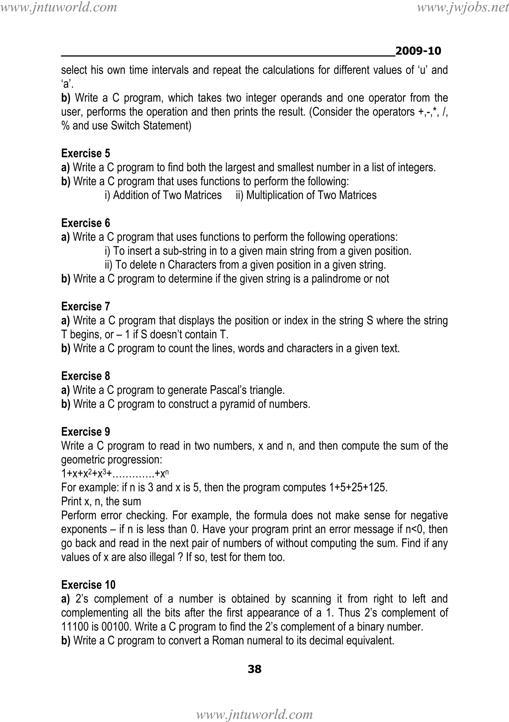 www.jntuworld.com

www.jwjobs.net

________________________________________________2009-10

select his own time intervals and repeat the calculations for different values of ‘u’ and
‘a’.
b) Write a C program, which takes two integer operands and one operator from the
user, performs the operation and then prints the result. (Consider the operators +,-,*, /,
% and use Switch Statement)
Exercise 5
a) Write a C program to find both the largest and smallest number in a list of integers.
b) Write a C program that uses functions to perform the following:
i) Addition of Two Matrices ii) Multiplication of Two Matrices
Exercise 6
a) Write a C program that uses functions to perform the following operations:
i) To insert a sub-string in to a given main string from a given position.
ii) To delete n Characters from a given position in a given string.
b) Write a C program to determine if the given string is a palindrome or not
Exercise 7
a) Write a C program that displays the position or index in the string S where the string
T begins, or – 1 if S doesn’t contain T.
b) Write a C program to count the lines, words and characters in a given text.
Exercise 8
a) Write a C program to generate Pascal’s triangle.
b) Write a C program to construct a pyramid of numbers.
Exercise 9
Write a C program to read in two numbers, x and n, and then compute the sum of the
geometric progression:
1+x+x2+x3+………….+xn
For example: if n is 3 and x is 5, then the program computes 1+5+25+125.
Print x, n, the sum
Perform error checking. For example, the formula does not make sense for negative
exponents – if n is less than 0. Have your program print an error message if n<0, then
go back and read in the next pair of numbers of without computing the sum. Find if any
values of x are also illegal ? If so, test for them too.
Exercise 10
a) 2’s complement of a number is obtained by scanning it from right to left and
complementing all the bits after the first appearance of a 1. Thus 2’s complement of
11100 is 00100. Write a C program to find the 2’s complement of a binary number.
b) Write a C program to convert a Roman numeral to its decimal equivalent.
38

www.jntuworld.com

 