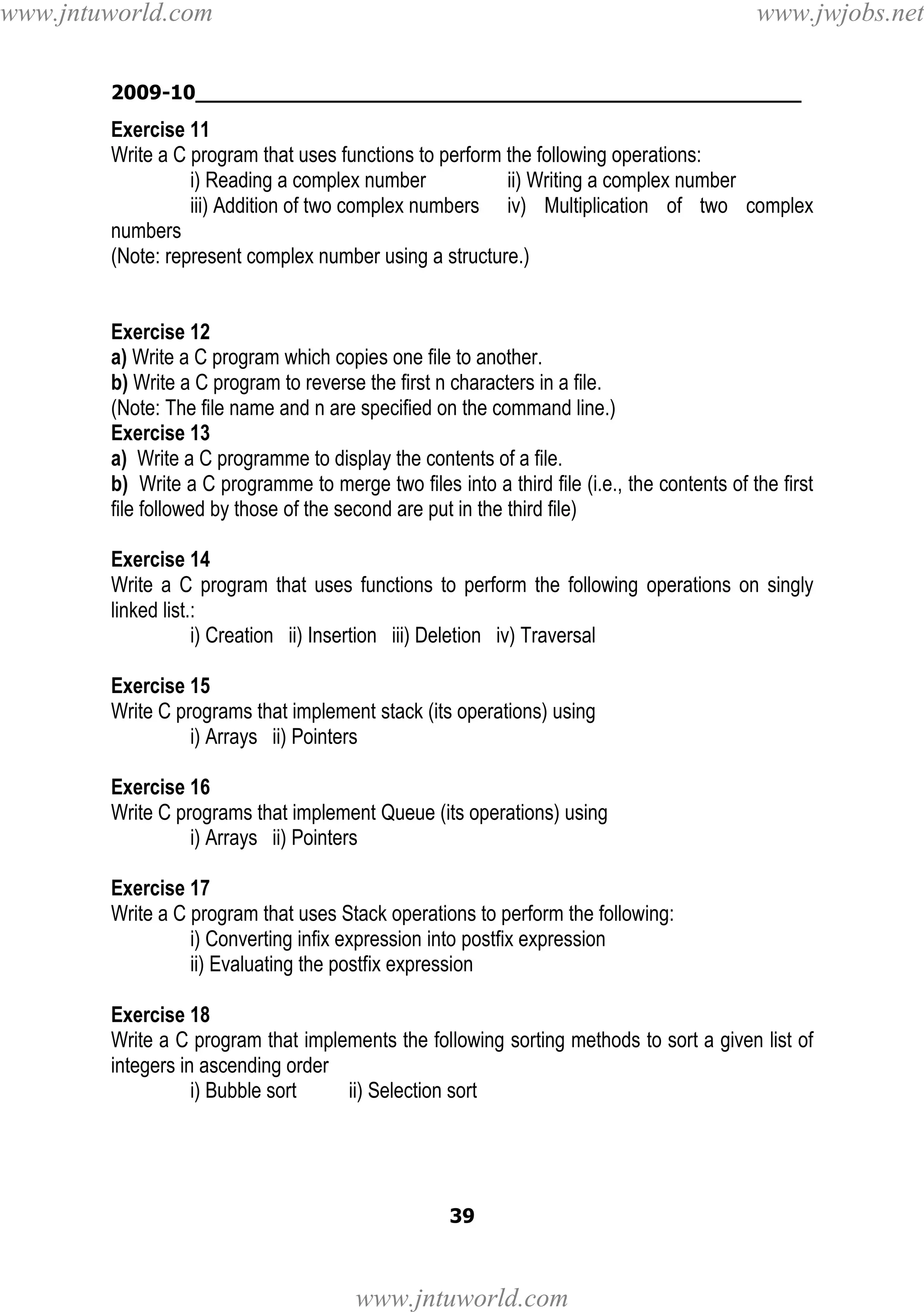 www.jntuworld.com

www.jwjobs.net

2009-10________________________________________________

Exercise 11
Write a C program that uses functions to perform the following operations:
i) Reading a complex number
ii) Writing a complex number
iii) Addition of two complex numbers iv) Multiplication of two complex
numbers
(Note: represent complex number using a structure.)

Exercise 12
a) Write a C program which copies one file to another.
b) Write a C program to reverse the first n characters in a file.
(Note: The file name and n are specified on the command line.)
Exercise 13
a) Write a C programme to display the contents of a file.
b) Write a C programme to merge two files into a third file (i.e., the contents of the first
file followed by those of the second are put in the third file)
Exercise 14
Write a C program that uses functions to perform the following operations on singly
linked list.:
i) Creation ii) Insertion iii) Deletion iv) Traversal
Exercise 15
Write C programs that implement stack (its operations) using
i) Arrays ii) Pointers
Exercise 16
Write C programs that implement Queue (its operations) using
i) Arrays ii) Pointers
Exercise 17
Write a C program that uses Stack operations to perform the following:
i) Converting infix expression into postfix expression
ii) Evaluating the postfix expression
Exercise 18
Write a C program that implements the following sorting methods to sort a given list of
integers in ascending order
i) Bubble sort
ii) Selection sort

39

www.jntuworld.com

 