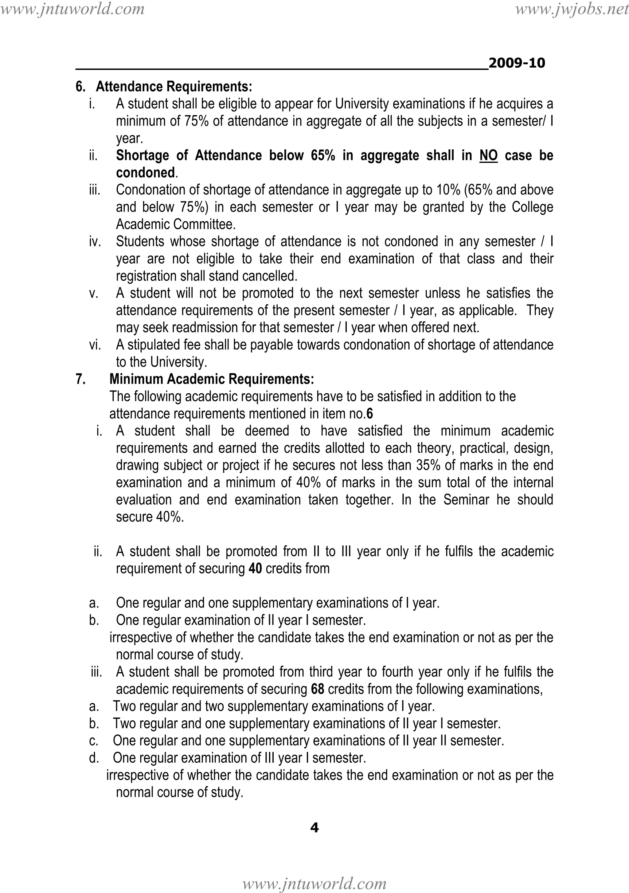 www.jntuworld.com

www.jwjobs.net

________________________________________________2009-10

6. Attendance Requirements:
i. A student shall be eligible to appear for University examinations if he acquires a
minimum of 75% of attendance in aggregate of all the subjects in a semester/ I
year.
ii. Shortage of Attendance below 65% in aggregate shall in NO case be
condoned.
iii. Condonation of shortage of attendance in aggregate up to 10% (65% and above
and below 75%) in each semester or I year may be granted by the College
Academic Committee.
iv. Students whose shortage of attendance is not condoned in any semester / I
year are not eligible to take their end examination of that class and their
registration shall stand cancelled.
v. A student will not be promoted to the next semester unless he satisfies the
attendance requirements of the present semester / I year, as applicable. They
may seek readmission for that semester / I year when offered next.
vi. A stipulated fee shall be payable towards condonation of shortage of attendance
to the University.
7.
Minimum Academic Requirements:
The following academic requirements have to be satisfied in addition to the
attendance requirements mentioned in item no.6
i. A student shall be deemed to have satisfied the minimum academic
requirements and earned the credits allotted to each theory, practical, design,
drawing subject or project if he secures not less than 35% of marks in the end
examination and a minimum of 40% of marks in the sum total of the internal
evaluation and end examination taken together. In the Seminar he should
secure 40%.
ii. A student shall be promoted from II to III year only if he fulfils the academic
requirement of securing 40 credits from
a.
b.

One regular and one supplementary examinations of I year.
One regular examination of II year I semester.
irrespective of whether the candidate takes the end examination or not as per the
normal course of study.
iii. A student shall be promoted from third year to fourth year only if he fulfils the
academic requirements of securing 68 credits from the following examinations,
a. Two regular and two supplementary examinations of I year.
b. Two regular and one supplementary examinations of II year I semester.
c. One regular and one supplementary examinations of II year II semester.
d. One regular examination of III year I semester.
irrespective of whether the candidate takes the end examination or not as per the
normal course of study.
4

www.jntuworld.com

 