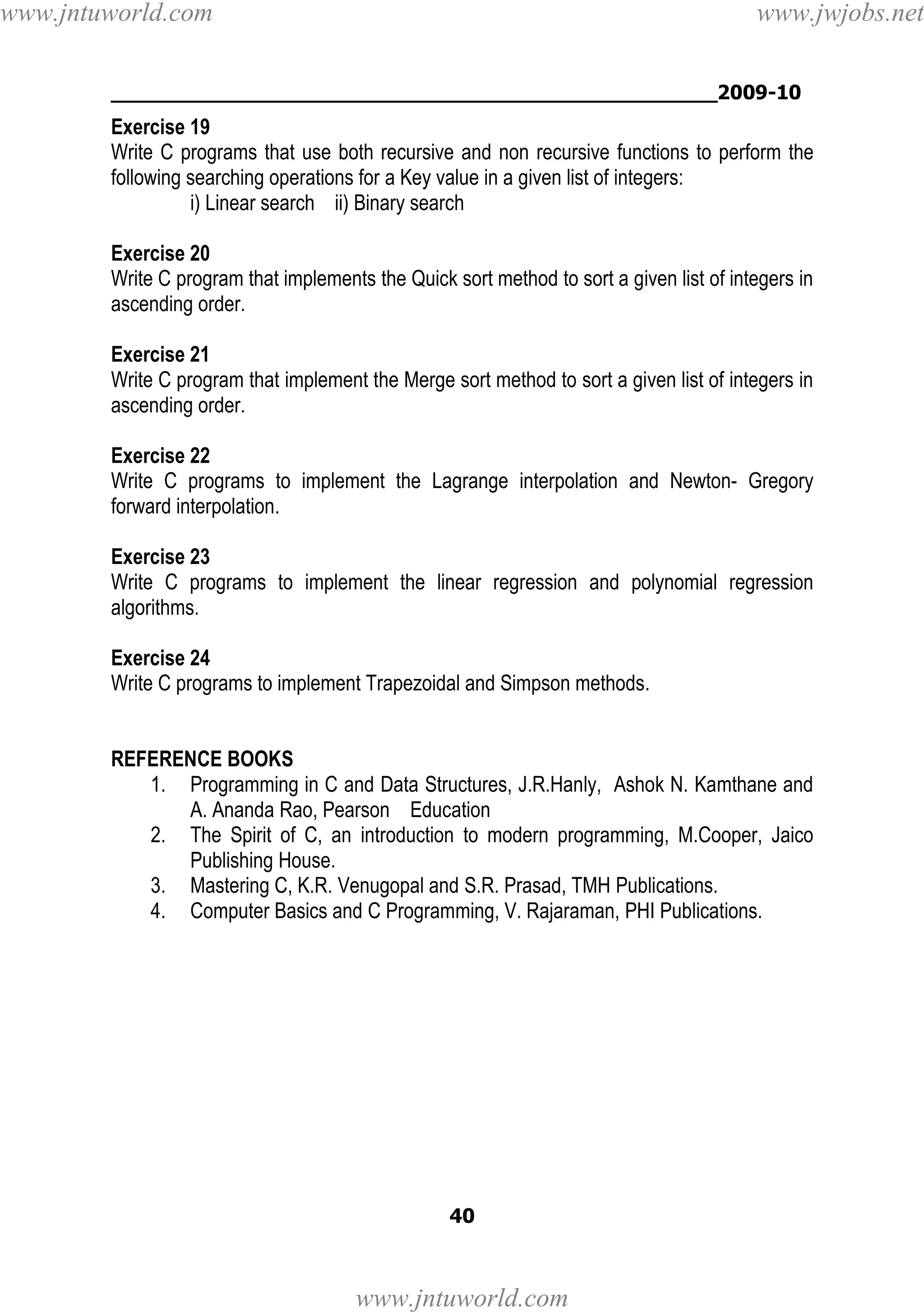 www.jntuworld.com

www.jwjobs.net

________________________________________________2009-10

Exercise 19
Write C programs that use both recursive and non recursive functions to perform the
following searching operations for a Key value in a given list of integers:
i) Linear search ii) Binary search
Exercise 20
Write C program that implements the Quick sort method to sort a given list of integers in
ascending order.
Exercise 21
Write C program that implement the Merge sort method to sort a given list of integers in
ascending order.
Exercise 22
Write C programs to implement the Lagrange interpolation and Newton- Gregory
forward interpolation.
Exercise 23
Write C programs to implement the linear regression and polynomial regression
algorithms.
Exercise 24
Write C programs to implement Trapezoidal and Simpson methods.

REFERENCE BOOKS
1. Programming in C and Data Structures, J.R.Hanly, Ashok N. Kamthane and
A. Ananda Rao, Pearson Education
2. The Spirit of C, an introduction to modern programming, M.Cooper, Jaico
Publishing House.
3. Mastering C, K.R. Venugopal and S.R. Prasad, TMH Publications.
4. Computer Basics and C Programming, V. Rajaraman, PHI Publications.

40

www.jntuworld.com

 