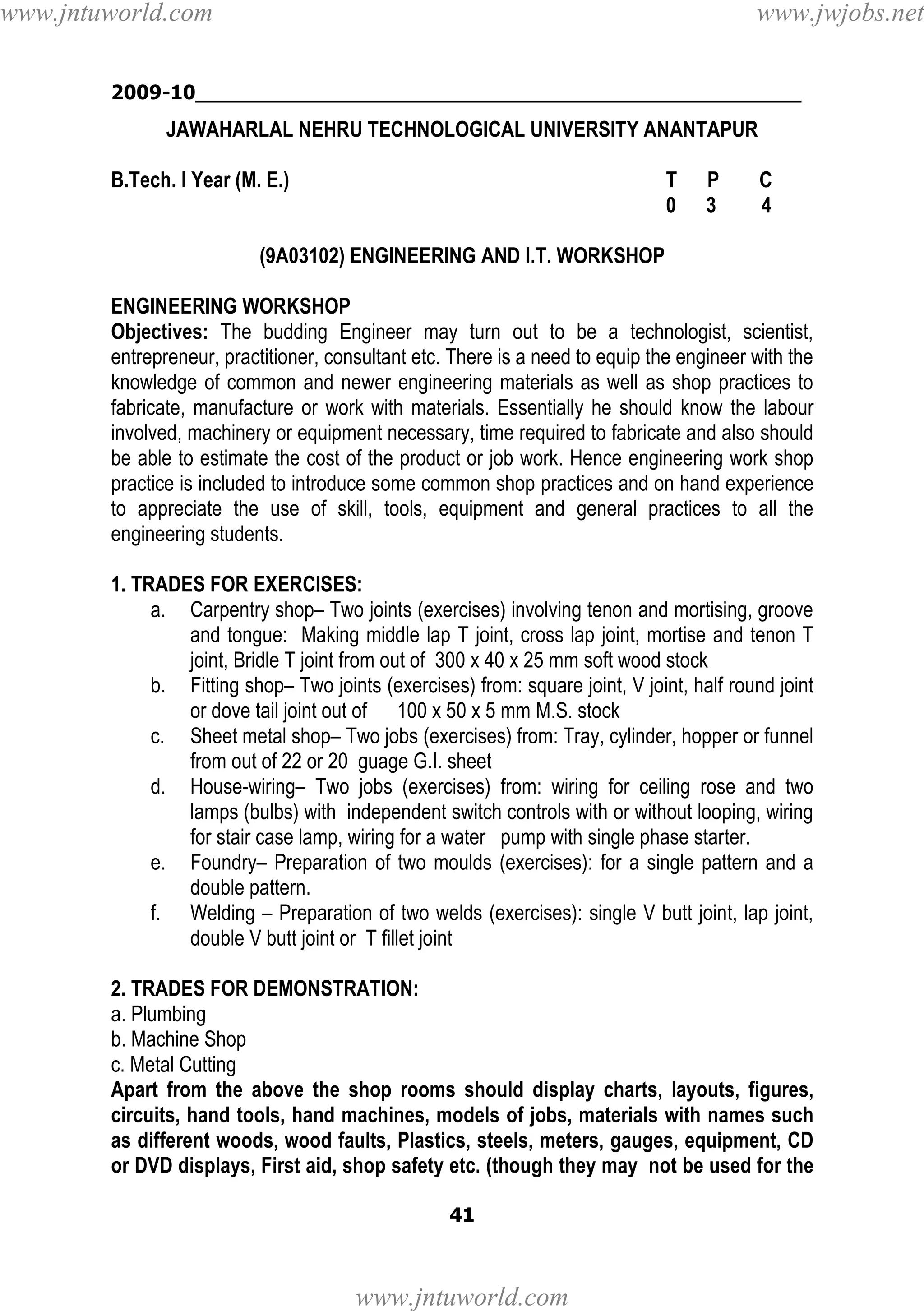 www.jntuworld.com

www.jwjobs.net

2009-10________________________________________________

JAWAHARLAL NEHRU TECHNOLOGICAL UNIVERSITY ANANTAPUR
B.Tech. I Year (M. E.)

T
0

P
3

C
4

(9A03102) ENGINEERING AND I.T. WORKSHOP
ENGINEERING WORKSHOP
Objectives: The budding Engineer may turn out to be a technologist, scientist,
entrepreneur, practitioner, consultant etc. There is a need to equip the engineer with the
knowledge of common and newer engineering materials as well as shop practices to
fabricate, manufacture or work with materials. Essentially he should know the labour
involved, machinery or equipment necessary, time required to fabricate and also should
be able to estimate the cost of the product or job work. Hence engineering work shop
practice is included to introduce some common shop practices and on hand experience
to appreciate the use of skill, tools, equipment and general practices to all the
engineering students.
1. TRADES FOR EXERCISES:
a. Carpentry shop– Two joints (exercises) involving tenon and mortising, groove
and tongue: Making middle lap T joint, cross lap joint, mortise and tenon T
joint, Bridle T joint from out of 300 x 40 x 25 mm soft wood stock
b. Fitting shop– Two joints (exercises) from: square joint, V joint, half round joint
or dove tail joint out of 100 x 50 x 5 mm M.S. stock
c. Sheet metal shop– Two jobs (exercises) from: Tray, cylinder, hopper or funnel
from out of 22 or 20 guage G.I. sheet
d. House-wiring– Two jobs (exercises) from: wiring for ceiling rose and two
lamps (bulbs) with independent switch controls with or without looping, wiring
for stair case lamp, wiring for a water pump with single phase starter.
e. Foundry– Preparation of two moulds (exercises): for a single pattern and a
double pattern.
f. Welding – Preparation of two welds (exercises): single V butt joint, lap joint,
double V butt joint or T fillet joint
2. TRADES FOR DEMONSTRATION:
a. Plumbing
b. Machine Shop
c. Metal Cutting
Apart from the above the shop rooms should display charts, layouts, figures,
circuits, hand tools, hand machines, models of jobs, materials with names such
as different woods, wood faults, Plastics, steels, meters, gauges, equipment, CD
or DVD displays, First aid, shop safety etc. (though they may not be used for the
41

www.jntuworld.com

 