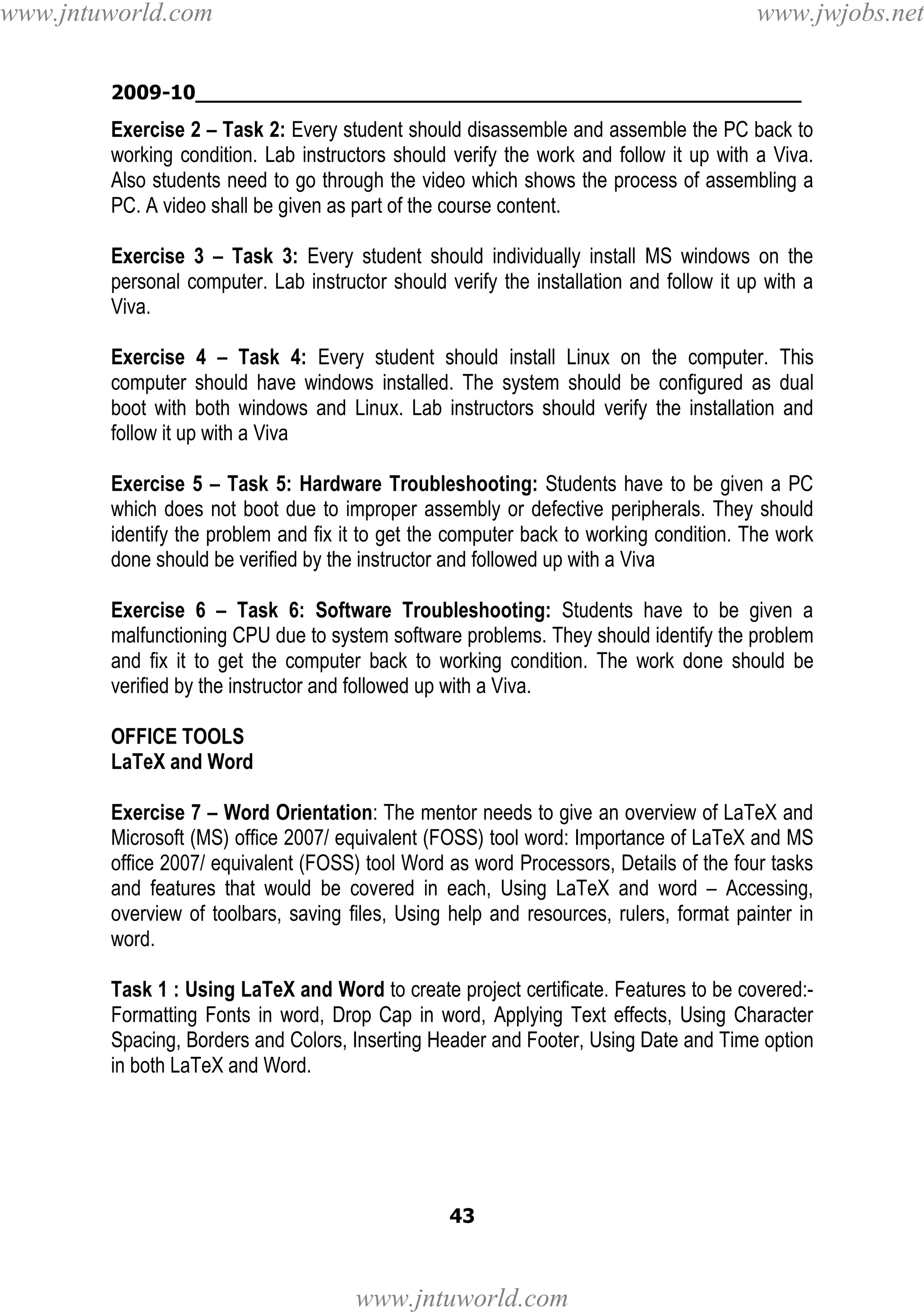 www.jntuworld.com

www.jwjobs.net

2009-10________________________________________________

Exercise 2 – Task 2: Every student should disassemble and assemble the PC back to
working condition. Lab instructors should verify the work and follow it up with a Viva.
Also students need to go through the video which shows the process of assembling a
PC. A video shall be given as part of the course content.
Exercise 3 – Task 3: Every student should individually install MS windows on the
personal computer. Lab instructor should verify the installation and follow it up with a
Viva.
Exercise 4 – Task 4: Every student should install Linux on the computer. This
computer should have windows installed. The system should be configured as dual
boot with both windows and Linux. Lab instructors should verify the installation and
follow it up with a Viva
Exercise 5 – Task 5: Hardware Troubleshooting: Students have to be given a PC
which does not boot due to improper assembly or defective peripherals. They should
identify the problem and fix it to get the computer back to working condition. The work
done should be verified by the instructor and followed up with a Viva
Exercise 6 – Task 6: Software Troubleshooting: Students have to be given a
malfunctioning CPU due to system software problems. They should identify the problem
and fix it to get the computer back to working condition. The work done should be
verified by the instructor and followed up with a Viva.
OFFICE TOOLS
LaTeX and Word
Exercise 7 – Word Orientation: The mentor needs to give an overview of LaTeX and
Microsoft (MS) office 2007/ equivalent (FOSS) tool word: Importance of LaTeX and MS
office 2007/ equivalent (FOSS) tool Word as word Processors, Details of the four tasks
and features that would be covered in each, Using LaTeX and word – Accessing,
overview of toolbars, saving files, Using help and resources, rulers, format painter in
word.
Task 1 : Using LaTeX and Word to create project certificate. Features to be covered:Formatting Fonts in word, Drop Cap in word, Applying Text effects, Using Character
Spacing, Borders and Colors, Inserting Header and Footer, Using Date and Time option
in both LaTeX and Word.

43

www.jntuworld.com

 