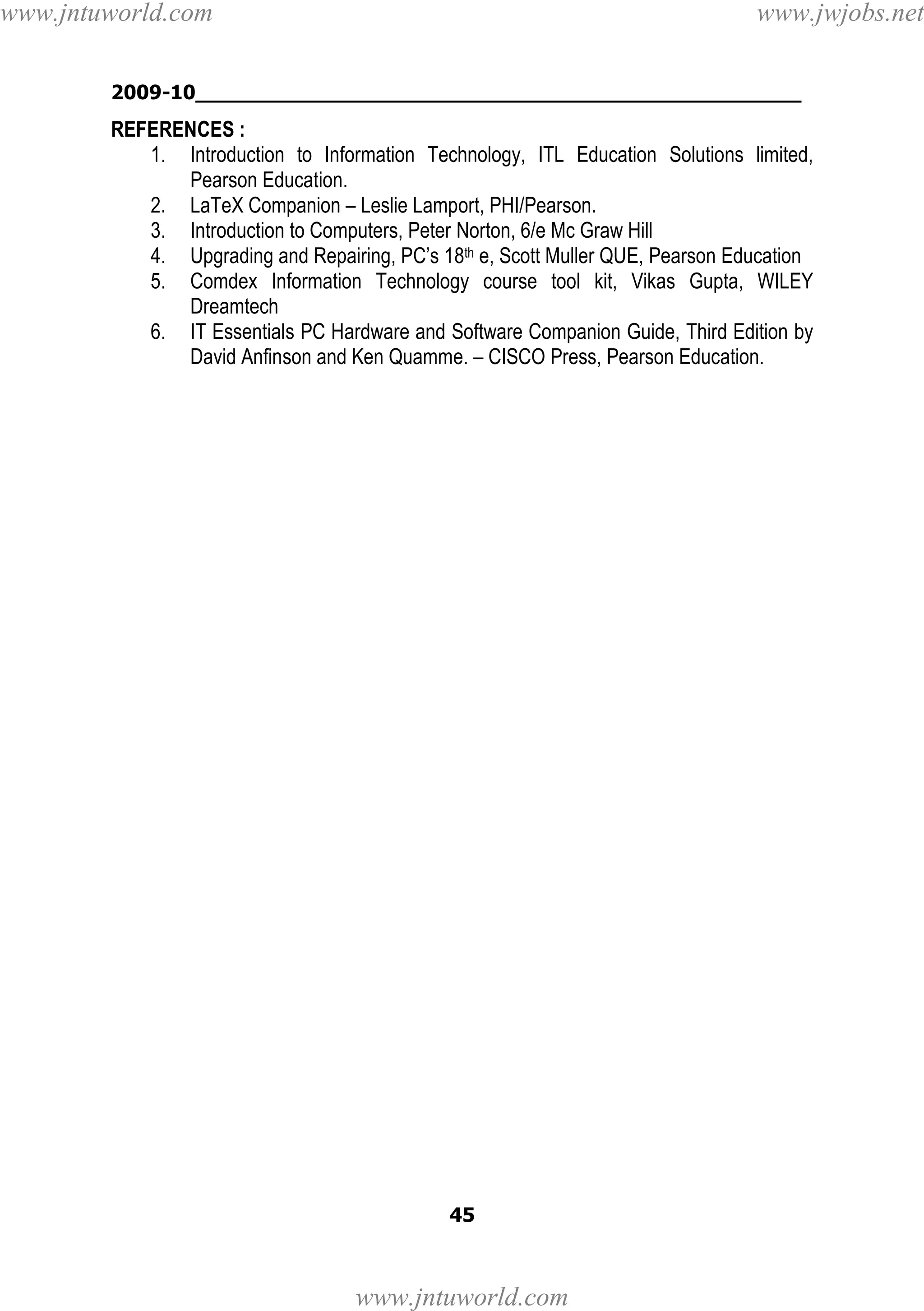 www.jntuworld.com

www.jwjobs.net

2009-10________________________________________________

REFERENCES :
1. Introduction to Information Technology, ITL Education Solutions limited,
Pearson Education.
2. LaTeX Companion – Leslie Lamport, PHI/Pearson.
3. Introduction to Computers, Peter Norton, 6/e Mc Graw Hill
4. Upgrading and Repairing, PC’s 18th e, Scott Muller QUE, Pearson Education
5. Comdex Information Technology course tool kit, Vikas Gupta, WILEY
Dreamtech
6. IT Essentials PC Hardware and Software Companion Guide, Third Edition by
David Anfinson and Ken Quamme. – CISCO Press, Pearson Education.

45

www.jntuworld.com

 