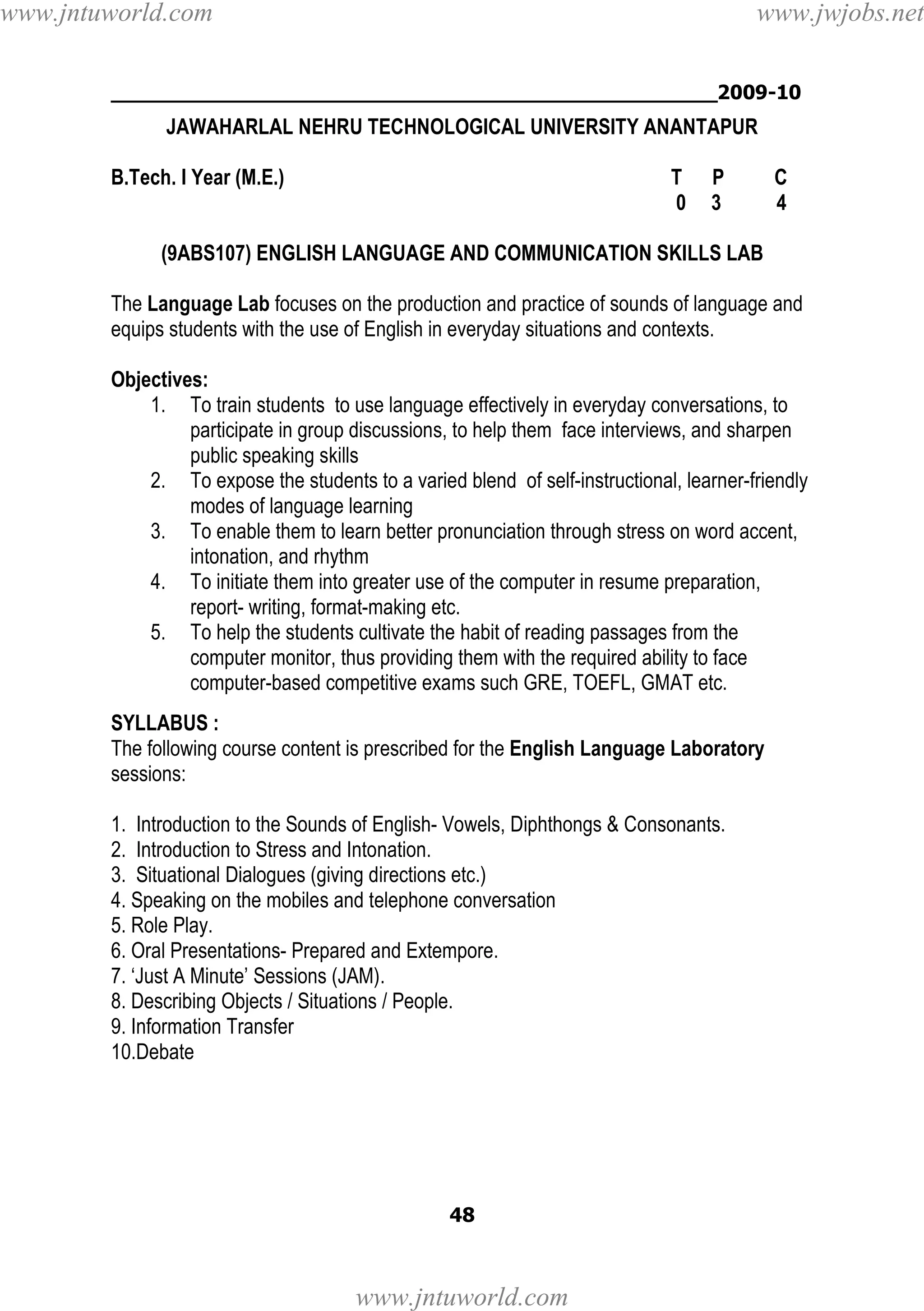 www.jntuworld.com

www.jwjobs.net

________________________________________________2009-10

JAWAHARLAL NEHRU TECHNOLOGICAL UNIVERSITY ANANTAPUR
B.Tech. I Year (M.E.)

T
0

P
3

C
4

(9ABS107) ENGLISH LANGUAGE AND COMMUNICATION SKILLS LAB
The Language Lab focuses on the production and practice of sounds of language and
equips students with the use of English in everyday situations and contexts.
Objectives:
1. To train students to use language effectively in everyday conversations, to
participate in group discussions, to help them face interviews, and sharpen
public speaking skills
2. To expose the students to a varied blend of self-instructional, learner-friendly
modes of language learning
3. To enable them to learn better pronunciation through stress on word accent,
intonation, and rhythm
4. To initiate them into greater use of the computer in resume preparation,
report- writing, format-making etc.
5. To help the students cultivate the habit of reading passages from the
computer monitor, thus providing them with the required ability to face
computer-based competitive exams such GRE, TOEFL, GMAT etc.
SYLLABUS :
The following course content is prescribed for the English Language Laboratory
sessions:
1. Introduction to the Sounds of English- Vowels, Diphthongs & Consonants.
2. Introduction to Stress and Intonation.
3. Situational Dialogues (giving directions etc.)
4. Speaking on the mobiles and telephone conversation
5. Role Play.
6. Oral Presentations- Prepared and Extempore.
7. ‘Just A Minute’ Sessions (JAM).
8. Describing Objects / Situations / People.
9. Information Transfer
10.Debate

48

www.jntuworld.com

 