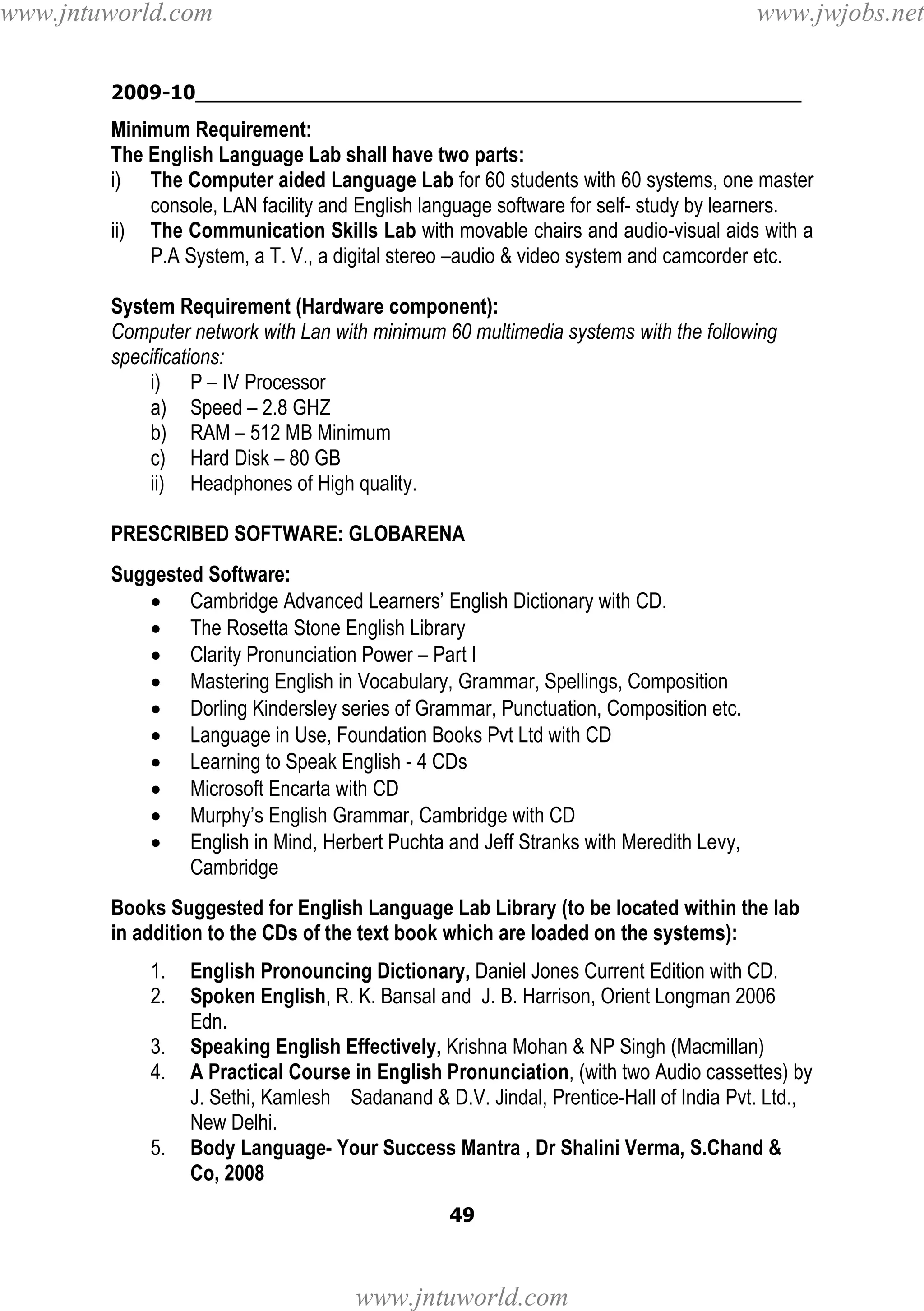 www.jntuworld.com

www.jwjobs.net

2009-10________________________________________________

Minimum Requirement:
The English Language Lab shall have two parts:
i) The Computer aided Language Lab for 60 students with 60 systems, one master
console, LAN facility and English language software for self- study by learners.
ii) The Communication Skills Lab with movable chairs and audio-visual aids with a
P.A System, a T. V., a digital stereo –audio & video system and camcorder etc.
System Requirement (Hardware component):
Computer network with Lan with minimum 60 multimedia systems with the following
specifications:
i) P – IV Processor
a) Speed – 2.8 GHZ
b) RAM – 512 MB Minimum
c) Hard Disk – 80 GB
ii) Headphones of High quality.
PRESCRIBED SOFTWARE: GLOBARENA
Suggested Software:
• Cambridge Advanced Learners’ English Dictionary with CD.
• The Rosetta Stone English Library
• Clarity Pronunciation Power – Part I
• Mastering English in Vocabulary, Grammar, Spellings, Composition
• Dorling Kindersley series of Grammar, Punctuation, Composition etc.
• Language in Use, Foundation Books Pvt Ltd with CD
• Learning to Speak English - 4 CDs
• Microsoft Encarta with CD
• Murphy’s English Grammar, Cambridge with CD
• English in Mind, Herbert Puchta and Jeff Stranks with Meredith Levy,
Cambridge
Books Suggested for English Language Lab Library (to be located within the lab
in addition to the CDs of the text book which are loaded on the systems):
1.
2.
3.
4.

5.

English Pronouncing Dictionary, Daniel Jones Current Edition with CD.
Spoken English, R. K. Bansal and J. B. Harrison, Orient Longman 2006
Edn.
Speaking English Effectively, Krishna Mohan & NP Singh (Macmillan)
A Practical Course in English Pronunciation, (with two Audio cassettes) by
J. Sethi, Kamlesh Sadanand & D.V. Jindal, Prentice-Hall of India Pvt. Ltd.,
New Delhi.
Body Language- Your Success Mantra , Dr Shalini Verma, S.Chand &
Co, 2008
49

www.jntuworld.com

 