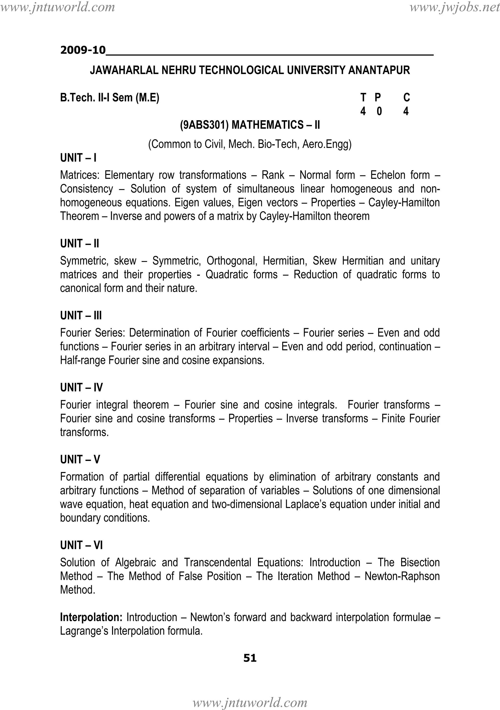 www.jntuworld.com

www.jwjobs.net

2009-10________________________________________________

JAWAHARLAL NEHRU TECHNOLOGICAL UNIVERSITY ANANTAPUR
B.Tech. II-I Sem (M.E)

T P
4 0

C
4

(9ABS301) MATHEMATICS – II
(Common to Civil, Mech. Bio-Tech, Aero.Engg)
UNIT – I
Matrices: Elementary row transformations – Rank – Normal form – Echelon form –
Consistency – Solution of system of simultaneous linear homogeneous and nonhomogeneous equations. Eigen values, Eigen vectors – Properties – Cayley-Hamilton
Theorem – Inverse and powers of a matrix by Cayley-Hamilton theorem
UNIT – II
Symmetric, skew – Symmetric, Orthogonal, Hermitian, Skew Hermitian and unitary
matrices and their properties - Quadratic forms – Reduction of quadratic forms to
canonical form and their nature.
UNIT – III
Fourier Series: Determination of Fourier coefficients – Fourier series – Even and odd
functions – Fourier series in an arbitrary interval – Even and odd period, continuation –
Half-range Fourier sine and cosine expansions.
UNIT – IV
Fourier integral theorem – Fourier sine and cosine integrals. Fourier transforms –
Fourier sine and cosine transforms – Properties – Inverse transforms – Finite Fourier
transforms.
UNIT – V
Formation of partial differential equations by elimination of arbitrary constants and
arbitrary functions – Method of separation of variables – Solutions of one dimensional
wave equation, heat equation and two-dimensional Laplace’s equation under initial and
boundary conditions.
UNIT – VI
Solution of Algebraic and Transcendental Equations: Introduction – The Bisection
Method – The Method of False Position – The Iteration Method – Newton-Raphson
Method.
Interpolation: Introduction – Newton’s forward and backward interpolation formulae –
Lagrange’s Interpolation formula.
51

www.jntuworld.com

 