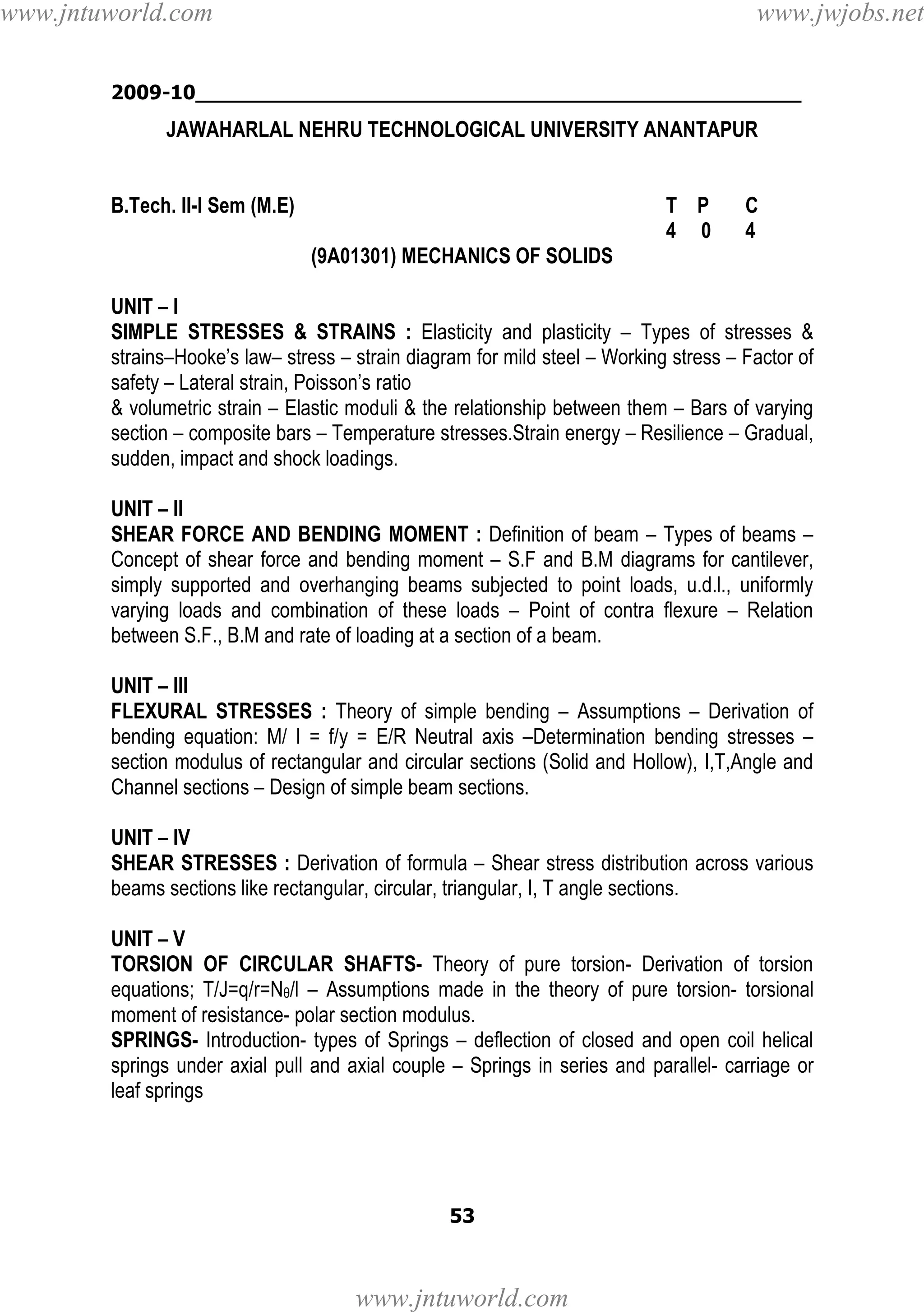 www.jntuworld.com

www.jwjobs.net

2009-10________________________________________________

JAWAHARLAL NEHRU TECHNOLOGICAL UNIVERSITY ANANTAPUR

B.Tech. II-I Sem (M.E)

T P
4 0

C
4

(9A01301) MECHANICS OF SOLIDS
UNIT – I
SIMPLE STRESSES & STRAINS : Elasticity and plasticity – Types of stresses &
strains–Hooke’s law– stress – strain diagram for mild steel – Working stress – Factor of
safety – Lateral strain, Poisson’s ratio
& volumetric strain – Elastic moduli & the relationship between them – Bars of varying
section – composite bars – Temperature stresses.Strain energy – Resilience – Gradual,
sudden, impact and shock loadings.
UNIT – II
SHEAR FORCE AND BENDING MOMENT : Definition of beam – Types of beams –
Concept of shear force and bending moment – S.F and B.M diagrams for cantilever,
simply supported and overhanging beams subjected to point loads, u.d.l., uniformly
varying loads and combination of these loads – Point of contra flexure – Relation
between S.F., B.M and rate of loading at a section of a beam.
UNIT – III
FLEXURAL STRESSES : Theory of simple bending – Assumptions – Derivation of
bending equation: M/ I = f/y = E/R Neutral axis –Determination bending stresses –
section modulus of rectangular and circular sections (Solid and Hollow), I,T,Angle and
Channel sections – Design of simple beam sections.
UNIT – IV
SHEAR STRESSES : Derivation of formula – Shear stress distribution across various
beams sections like rectangular, circular, triangular, I, T angle sections.
UNIT – V
TORSION OF CIRCULAR SHAFTS- Theory of pure torsion- Derivation of torsion
equations; T/J=q/r=Nθ/l – Assumptions made in the theory of pure torsion- torsional
moment of resistance- polar section modulus.
SPRINGS- Introduction- types of Springs – deflection of closed and open coil helical
springs under axial pull and axial couple – Springs in series and parallel- carriage or
leaf springs

53

www.jntuworld.com

 