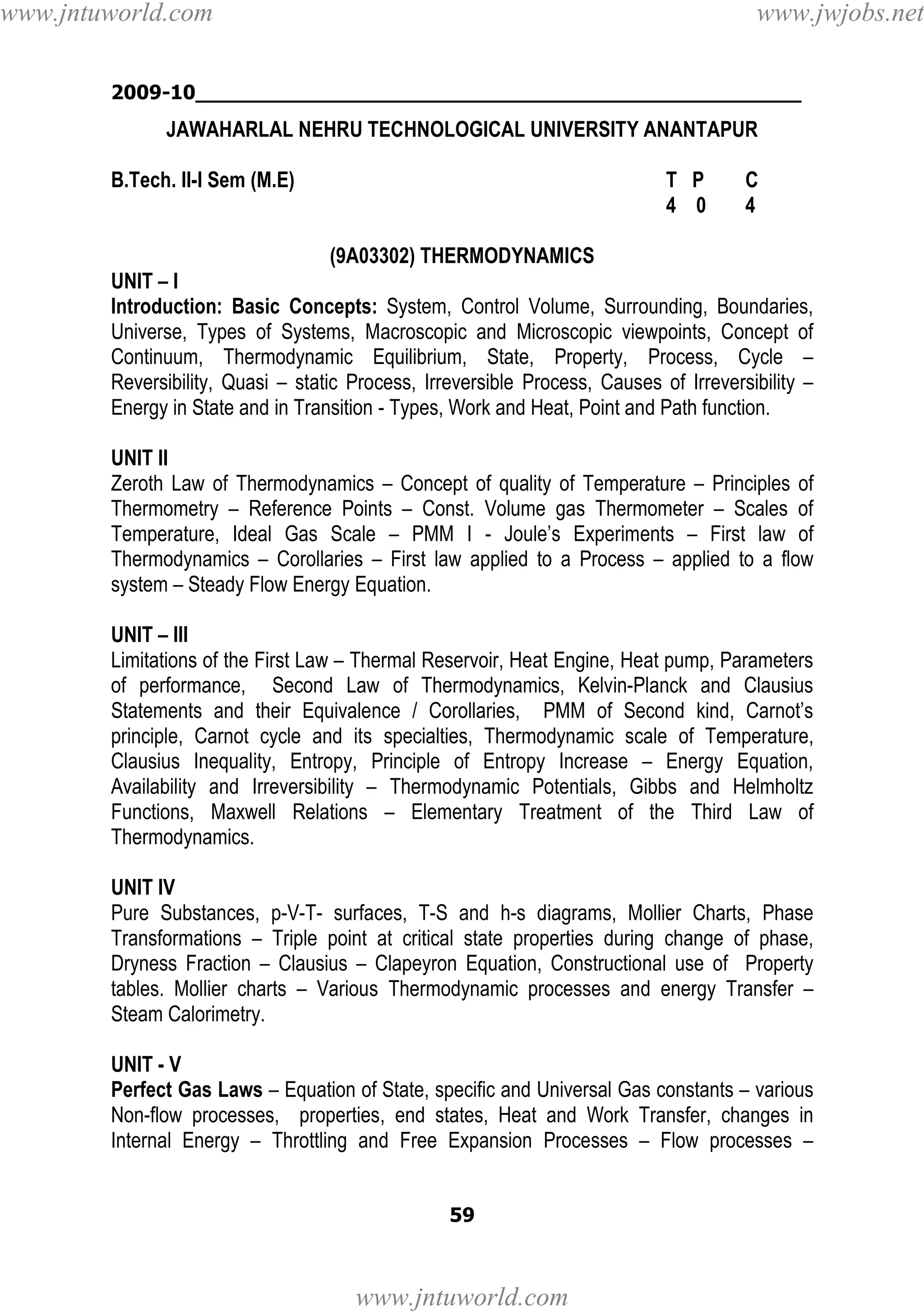www.jntuworld.com

www.jwjobs.net

2009-10________________________________________________

JAWAHARLAL NEHRU TECHNOLOGICAL UNIVERSITY ANANTAPUR
B.Tech. II-I Sem (M.E)

T P
4 0

C
4

(9A03302) THERMODYNAMICS
UNIT – I
Introduction: Basic Concepts: System, Control Volume, Surrounding, Boundaries,
Universe, Types of Systems, Macroscopic and Microscopic viewpoints, Concept of
Continuum, Thermodynamic Equilibrium, State, Property, Process, Cycle –
Reversibility, Quasi – static Process, Irreversible Process, Causes of Irreversibility –
Energy in State and in Transition - Types, Work and Heat, Point and Path function.
UNIT II
Zeroth Law of Thermodynamics – Concept of quality of Temperature – Principles of
Thermometry – Reference Points – Const. Volume gas Thermometer – Scales of
Temperature, Ideal Gas Scale – PMM I - Joule’s Experiments – First law of
Thermodynamics – Corollaries – First law applied to a Process – applied to a flow
system – Steady Flow Energy Equation.
UNIT – III
Limitations of the First Law – Thermal Reservoir, Heat Engine, Heat pump, Parameters
of performance, Second Law of Thermodynamics, Kelvin-Planck and Clausius
Statements and their Equivalence / Corollaries, PMM of Second kind, Carnot’s
principle, Carnot cycle and its specialties, Thermodynamic scale of Temperature,
Clausius Inequality, Entropy, Principle of Entropy Increase – Energy Equation,
Availability and Irreversibility – Thermodynamic Potentials, Gibbs and Helmholtz
Functions, Maxwell Relations – Elementary Treatment of the Third Law of
Thermodynamics.
UNIT IV
Pure Substances, p-V-T- surfaces, T-S and h-s diagrams, Mollier Charts, Phase
Transformations – Triple point at critical state properties during change of phase,
Dryness Fraction – Clausius – Clapeyron Equation, Constructional use of Property
tables. Mollier charts – Various Thermodynamic processes and energy Transfer –
Steam Calorimetry.
UNIT - V
Perfect Gas Laws – Equation of State, specific and Universal Gas constants – various
Non-flow processes, properties, end states, Heat and Work Transfer, changes in
Internal Energy – Throttling and Free Expansion Processes – Flow processes –
59

www.jntuworld.com

 