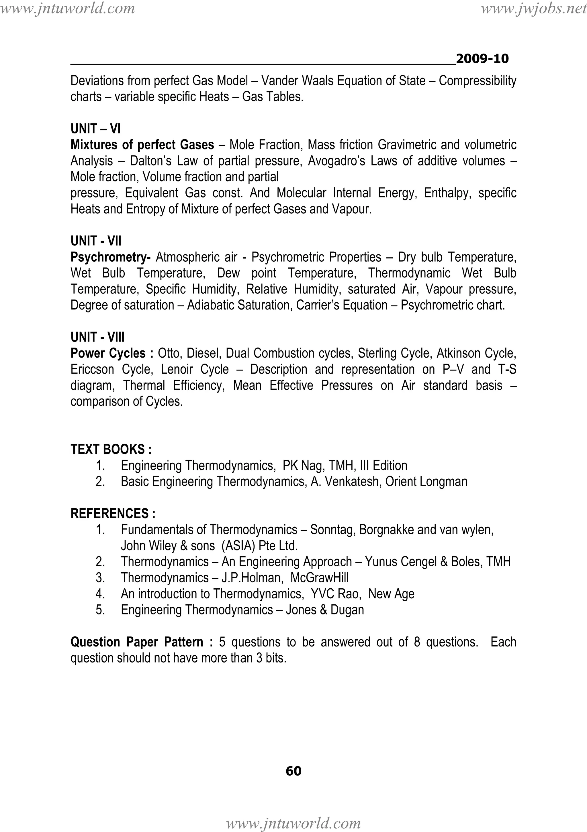 www.jntuworld.com

www.jwjobs.net

________________________________________________2009-10

Deviations from perfect Gas Model – Vander Waals Equation of State – Compressibility
charts – variable specific Heats – Gas Tables.
UNIT – VI
Mixtures of perfect Gases – Mole Fraction, Mass friction Gravimetric and volumetric
Analysis – Dalton’s Law of partial pressure, Avogadro’s Laws of additive volumes –
Mole fraction, Volume fraction and partial
pressure, Equivalent Gas const. And Molecular Internal Energy, Enthalpy, specific
Heats and Entropy of Mixture of perfect Gases and Vapour.
UNIT - VII
Psychrometry- Atmospheric air - Psychrometric Properties – Dry bulb Temperature,
Wet Bulb Temperature, Dew point Temperature, Thermodynamic Wet Bulb
Temperature, Specific Humidity, Relative Humidity, saturated Air, Vapour pressure,
Degree of saturation – Adiabatic Saturation, Carrier’s Equation – Psychrometric chart.
UNIT - VIII
Power Cycles : Otto, Diesel, Dual Combustion cycles, Sterling Cycle, Atkinson Cycle,
Ericcson Cycle, Lenoir Cycle – Description and representation on P–V and T-S
diagram, Thermal Efficiency, Mean Effective Pressures on Air standard basis –
comparison of Cycles.

TEXT BOOKS :
1. Engineering Thermodynamics, PK Nag, TMH, III Edition
2. Basic Engineering Thermodynamics, A. Venkatesh, Orient Longman
REFERENCES :
1. Fundamentals of Thermodynamics – Sonntag, Borgnakke and van wylen,
John Wiley & sons (ASIA) Pte Ltd.
2. Thermodynamics – An Engineering Approach – Yunus Cengel & Boles, TMH
3. Thermodynamics – J.P.Holman, McGrawHill
4. An introduction to Thermodynamics, YVC Rao, New Age
5. Engineering Thermodynamics – Jones & Dugan
Question Paper Pattern : 5 questions to be answered out of 8 questions. Each
question should not have more than 3 bits.

60

www.jntuworld.com

 