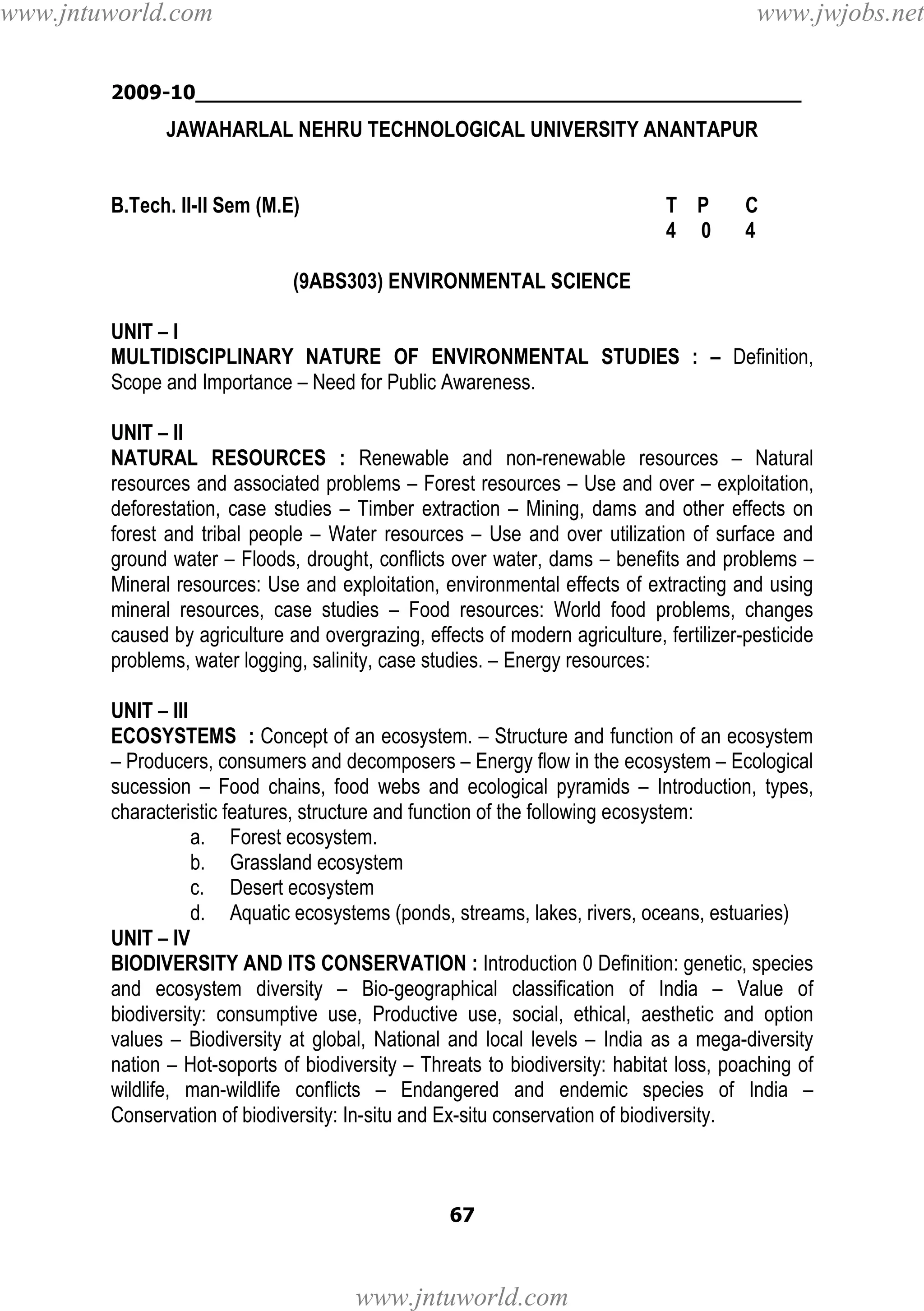 www.jntuworld.com

www.jwjobs.net

2009-10________________________________________________

JAWAHARLAL NEHRU TECHNOLOGICAL UNIVERSITY ANANTAPUR

B.Tech. II-II Sem (M.E)

T P
4 0

C
4

(9ABS303) ENVIRONMENTAL SCIENCE
UNIT – I
MULTIDISCIPLINARY NATURE OF ENVIRONMENTAL STUDIES : – Definition,
Scope and Importance – Need for Public Awareness.
UNIT – II
NATURAL RESOURCES : Renewable and non-renewable resources – Natural
resources and associated problems – Forest resources – Use and over – exploitation,
deforestation, case studies – Timber extraction – Mining, dams and other effects on
forest and tribal people – Water resources – Use and over utilization of surface and
ground water – Floods, drought, conflicts over water, dams – benefits and problems –
Mineral resources: Use and exploitation, environmental effects of extracting and using
mineral resources, case studies – Food resources: World food problems, changes
caused by agriculture and overgrazing, effects of modern agriculture, fertilizer-pesticide
problems, water logging, salinity, case studies. – Energy resources:
UNIT – III
ECOSYSTEMS : Concept of an ecosystem. – Structure and function of an ecosystem
– Producers, consumers and decomposers – Energy flow in the ecosystem – Ecological
sucession – Food chains, food webs and ecological pyramids – Introduction, types,
characteristic features, structure and function of the following ecosystem:
a. Forest ecosystem.
b. Grassland ecosystem
c. Desert ecosystem
d. Aquatic ecosystems (ponds, streams, lakes, rivers, oceans, estuaries)
UNIT – IV
BIODIVERSITY AND ITS CONSERVATION : Introduction 0 Definition: genetic, species
and ecosystem diversity – Bio-geographical classification of India – Value of
biodiversity: consumptive use, Productive use, social, ethical, aesthetic and option
values – Biodiversity at global, National and local levels – India as a mega-diversity
nation – Hot-soports of biodiversity – Threats to biodiversity: habitat loss, poaching of
wildlife, man-wildlife conflicts – Endangered and endemic species of India –
Conservation of biodiversity: In-situ and Ex-situ conservation of biodiversity.

67

www.jntuworld.com

 