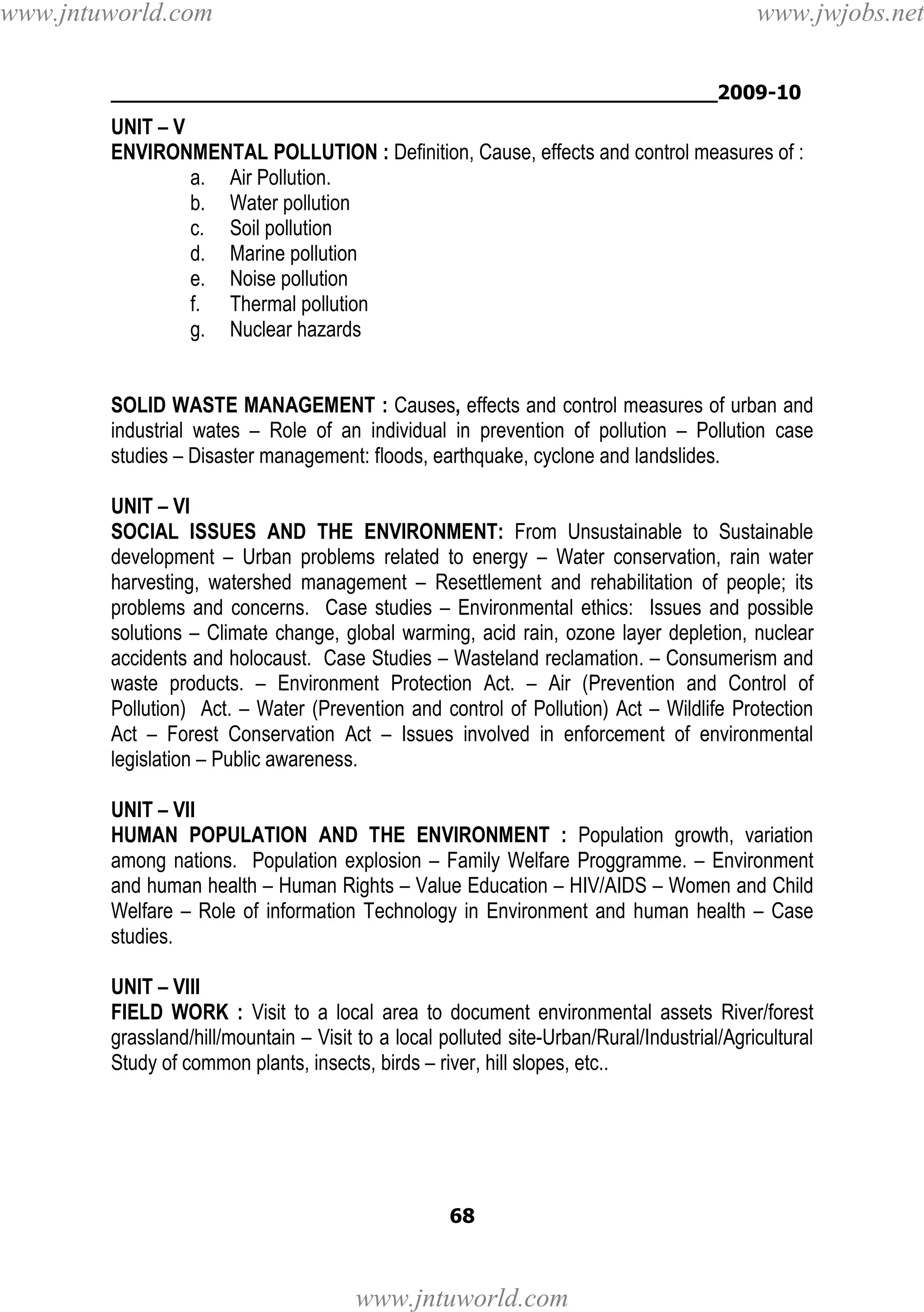 www.jntuworld.com

www.jwjobs.net

________________________________________________2009-10

UNIT – V
ENVIRONMENTAL POLLUTION : Definition, Cause, effects and control measures of :
a. Air Pollution.
b. Water pollution
c. Soil pollution
d. Marine pollution
e. Noise pollution
f. Thermal pollution
g. Nuclear hazards

SOLID WASTE MANAGEMENT : Causes, effects and control measures of urban and
industrial wates – Role of an individual in prevention of pollution – Pollution case
studies – Disaster management: floods, earthquake, cyclone and landslides.
UNIT – VI
SOCIAL ISSUES AND THE ENVIRONMENT: From Unsustainable to Sustainable
development – Urban problems related to energy – Water conservation, rain water
harvesting, watershed management – Resettlement and rehabilitation of people; its
problems and concerns. Case studies – Environmental ethics: Issues and possible
solutions – Climate change, global warming, acid rain, ozone layer depletion, nuclear
accidents and holocaust. Case Studies – Wasteland reclamation. – Consumerism and
waste products. – Environment Protection Act. – Air (Prevention and Control of
Pollution) Act. – Water (Prevention and control of Pollution) Act – Wildlife Protection
Act – Forest Conservation Act – Issues involved in enforcement of environmental
legislation – Public awareness.
UNIT – VII
HUMAN POPULATION AND THE ENVIRONMENT : Population growth, variation
among nations. Population explosion – Family Welfare Proggramme. – Environment
and human health – Human Rights – Value Education – HIV/AIDS – Women and Child
Welfare – Role of information Technology in Environment and human health – Case
studies.
UNIT – VIII
FIELD WORK : Visit to a local area to document environmental assets River/forest
grassland/hill/mountain – Visit to a local polluted site-Urban/Rural/Industrial/Agricultural
Study of common plants, insects, birds – river, hill slopes, etc..

68

www.jntuworld.com

 