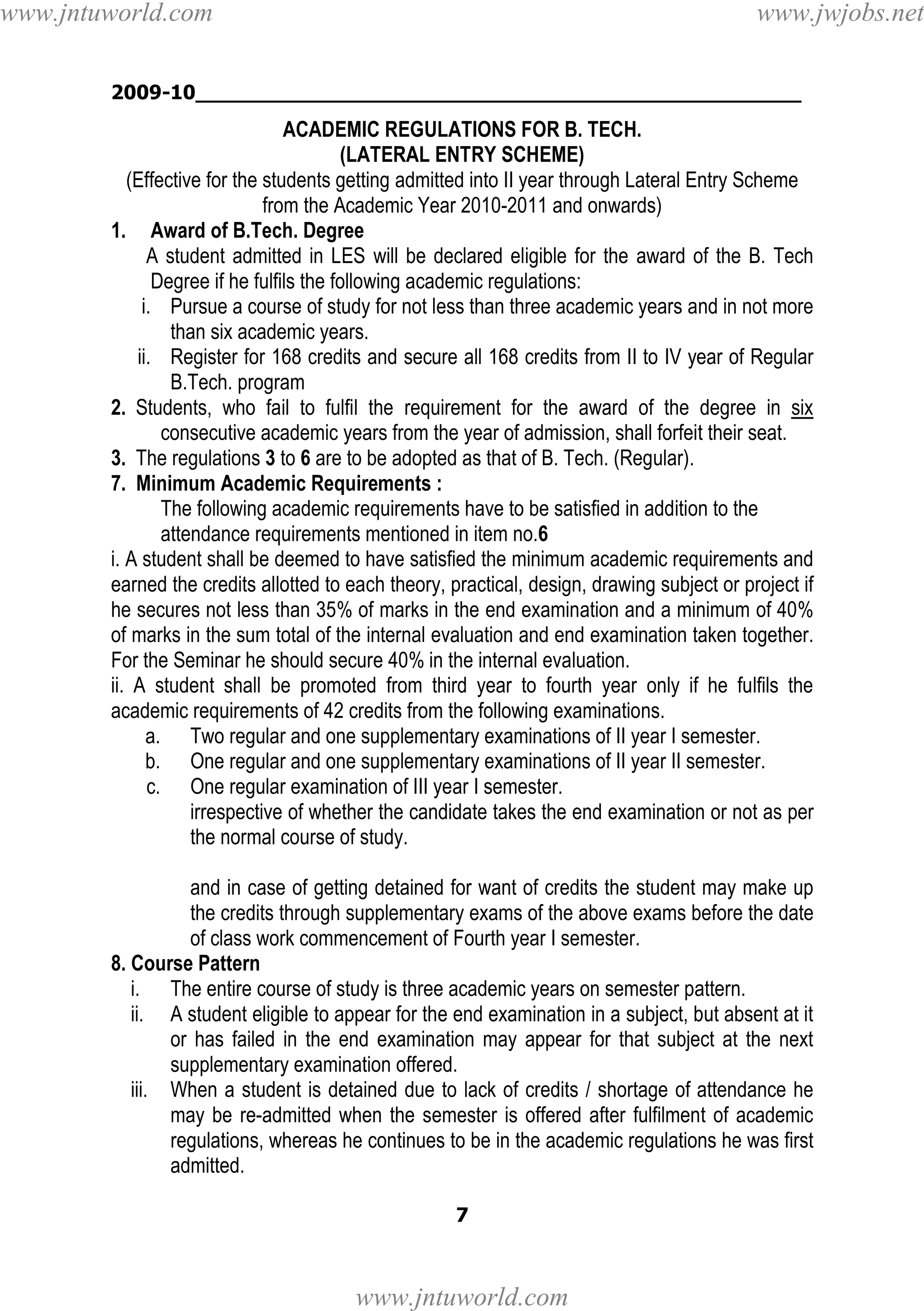 www.jntuworld.com

www.jwjobs.net

2009-10________________________________________________

ACADEMIC REGULATIONS FOR B. TECH.
(LATERAL ENTRY SCHEME)
(Effective for the students getting admitted into II year through Lateral Entry Scheme
from the Academic Year 2010-2011 and onwards)
1. Award of B.Tech. Degree
A student admitted in LES will be declared eligible for the award of the B. Tech
Degree if he fulfils the following academic regulations:
i. Pursue a course of study for not less than three academic years and in not more
than six academic years.
ii. Register for 168 credits and secure all 168 credits from II to IV year of Regular
B.Tech. program
2. Students, who fail to fulfil the requirement for the award of the degree in six
consecutive academic years from the year of admission, shall forfeit their seat.
3. The regulations 3 to 6 are to be adopted as that of B. Tech. (Regular).
7. Minimum Academic Requirements :
The following academic requirements have to be satisfied in addition to the
attendance requirements mentioned in item no.6
i. A student shall be deemed to have satisfied the minimum academic requirements and
earned the credits allotted to each theory, practical, design, drawing subject or project if
he secures not less than 35% of marks in the end examination and a minimum of 40%
of marks in the sum total of the internal evaluation and end examination taken together.
For the Seminar he should secure 40% in the internal evaluation.
ii. A student shall be promoted from third year to fourth year only if he fulfils the
academic requirements of 42 credits from the following examinations.
a. Two regular and one supplementary examinations of II year I semester.
b. One regular and one supplementary examinations of II year II semester.
c. One regular examination of III year I semester.
irrespective of whether the candidate takes the end examination or not as per
the normal course of study.
and in case of getting detained for want of credits the student may make up
the credits through supplementary exams of the above exams before the date
of class work commencement of Fourth year I semester.
8. Course Pattern
i. The entire course of study is three academic years on semester pattern.
ii. A student eligible to appear for the end examination in a subject, but absent at it
or has failed in the end examination may appear for that subject at the next
supplementary examination offered.
iii. When a student is detained due to lack of credits / shortage of attendance he
may be re-admitted when the semester is offered after fulfilment of academic
regulations, whereas he continues to be in the academic regulations he was first
admitted.
7

www.jntuworld.com

 