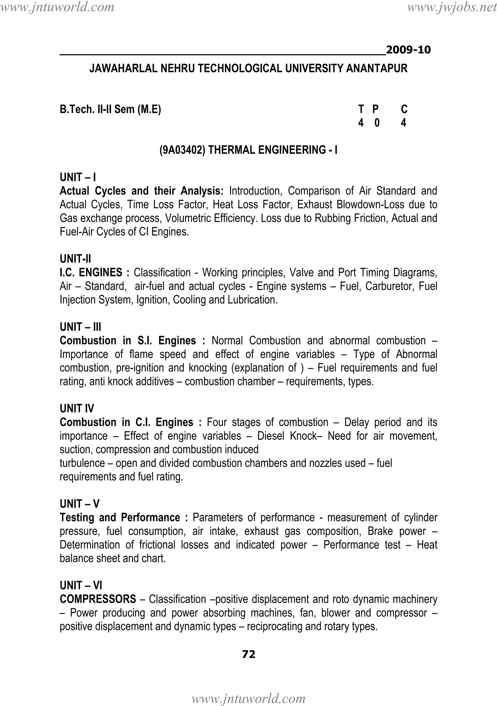 www.jntuworld.com

www.jwjobs.net

________________________________________________2009-10

JAWAHARLAL NEHRU TECHNOLOGICAL UNIVERSITY ANANTAPUR

B.Tech. II-II Sem (M.E)

T P
4 0

C
4

(9A03402) THERMAL ENGINEERING - I
UNIT – I
Actual Cycles and their Analysis: Introduction, Comparison of Air Standard and
Actual Cycles, Time Loss Factor, Heat Loss Factor, Exhaust Blowdown-Loss due to
Gas exchange process, Volumetric Efficiency. Loss due to Rubbing Friction, Actual and
Fuel-Air Cycles of CI Engines.
UNIT-II
I.C. ENGINES : Classification - Working principles, Valve and Port Timing Diagrams,
Air – Standard, air-fuel and actual cycles - Engine systems – Fuel, Carburetor, Fuel
Injection System, Ignition, Cooling and Lubrication.
UNIT – III
Combustion in S.I. Engines : Normal Combustion and abnormal combustion –
Importance of flame speed and effect of engine variables – Type of Abnormal
combustion, pre-ignition and knocking (explanation of ) – Fuel requirements and fuel
rating, anti knock additives – combustion chamber – requirements, types.
UNIT IV
Combustion in C.I. Engines : Four stages of combustion – Delay period and its
importance – Effect of engine variables – Diesel Knock– Need for air movement,
suction, compression and combustion induced
turbulence – open and divided combustion chambers and nozzles used – fuel
requirements and fuel rating.
UNIT – V
Testing and Performance : Parameters of performance - measurement of cylinder
pressure, fuel consumption, air intake, exhaust gas composition, Brake power –
Determination of frictional losses and indicated power – Performance test – Heat
balance sheet and chart.
UNIT – VI
COMPRESSORS – Classification –positive displacement and roto dynamic machinery
– Power producing and power absorbing machines, fan, blower and compressor –
positive displacement and dynamic types – reciprocating and rotary types.
72

www.jntuworld.com

 