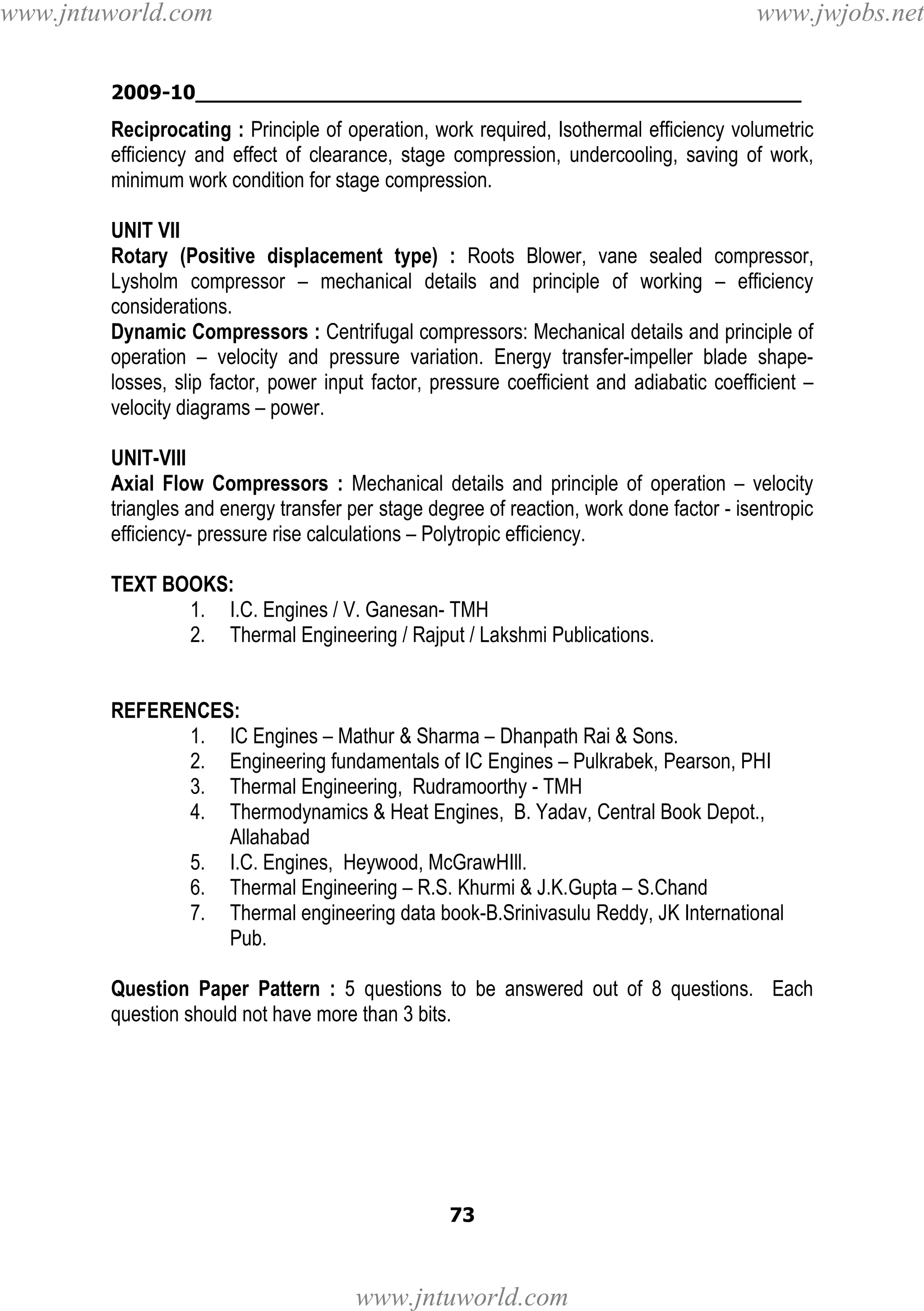 www.jntuworld.com

www.jwjobs.net

2009-10________________________________________________

Reciprocating : Principle of operation, work required, Isothermal efficiency volumetric
efficiency and effect of clearance, stage compression, undercooling, saving of work,
minimum work condition for stage compression.
UNIT VII
Rotary (Positive displacement type) : Roots Blower, vane sealed compressor,
Lysholm compressor – mechanical details and principle of working – efficiency
considerations.
Dynamic Compressors : Centrifugal compressors: Mechanical details and principle of
operation – velocity and pressure variation. Energy transfer-impeller blade shapelosses, slip factor, power input factor, pressure coefficient and adiabatic coefficient –
velocity diagrams – power.
UNIT-VIII
Axial Flow Compressors : Mechanical details and principle of operation – velocity
triangles and energy transfer per stage degree of reaction, work done factor - isentropic
efficiency- pressure rise calculations – Polytropic efficiency.
TEXT BOOKS:
1. I.C. Engines / V. Ganesan- TMH
2. Thermal Engineering / Rajput / Lakshmi Publications.

REFERENCES:
1. IC Engines – Mathur & Sharma – Dhanpath Rai & Sons.
2. Engineering fundamentals of IC Engines – Pulkrabek, Pearson, PHI
3. Thermal Engineering, Rudramoorthy - TMH
4. Thermodynamics & Heat Engines, B. Yadav, Central Book Depot.,
Allahabad
5. I.C. Engines, Heywood, McGrawHIll.
6. Thermal Engineering – R.S. Khurmi & J.K.Gupta – S.Chand
7. Thermal engineering data book-B.Srinivasulu Reddy, JK International
Pub.
Question Paper Pattern : 5 questions to be answered out of 8 questions. Each
question should not have more than 3 bits.

73

www.jntuworld.com

 