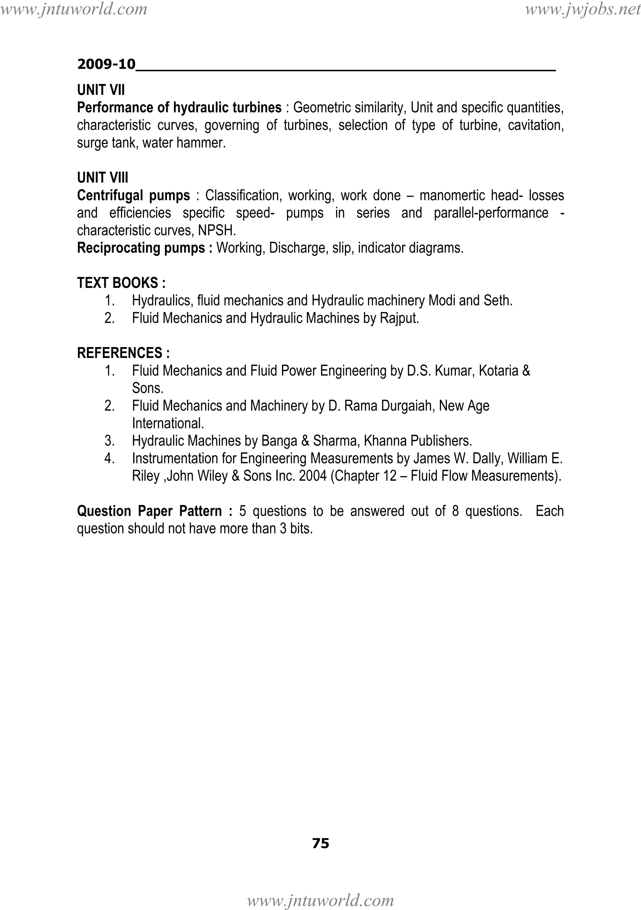 www.jntuworld.com

www.jwjobs.net

2009-10________________________________________________

UNIT VII
Performance of hydraulic turbines : Geometric similarity, Unit and specific quantities,
characteristic curves, governing of turbines, selection of type of turbine, cavitation,
surge tank, water hammer.
UNIT VIII
Centrifugal pumps : Classification, working, work done – manomertic head- losses
and efficiencies specific speed- pumps in series and parallel-performance characteristic curves, NPSH.
Reciprocating pumps : Working, Discharge, slip, indicator diagrams.
TEXT BOOKS :
1. Hydraulics, fluid mechanics and Hydraulic machinery Modi and Seth.
2. Fluid Mechanics and Hydraulic Machines by Rajput.
REFERENCES :
1. Fluid Mechanics and Fluid Power Engineering by D.S. Kumar, Kotaria &
Sons.
2. Fluid Mechanics and Machinery by D. Rama Durgaiah, New Age
International.
3. Hydraulic Machines by Banga & Sharma, Khanna Publishers.
4. Instrumentation for Engineering Measurements by James W. Dally, William E.
Riley ,John Wiley & Sons Inc. 2004 (Chapter 12 – Fluid Flow Measurements).
Question Paper Pattern : 5 questions to be answered out of 8 questions. Each
question should not have more than 3 bits.

75

www.jntuworld.com

 