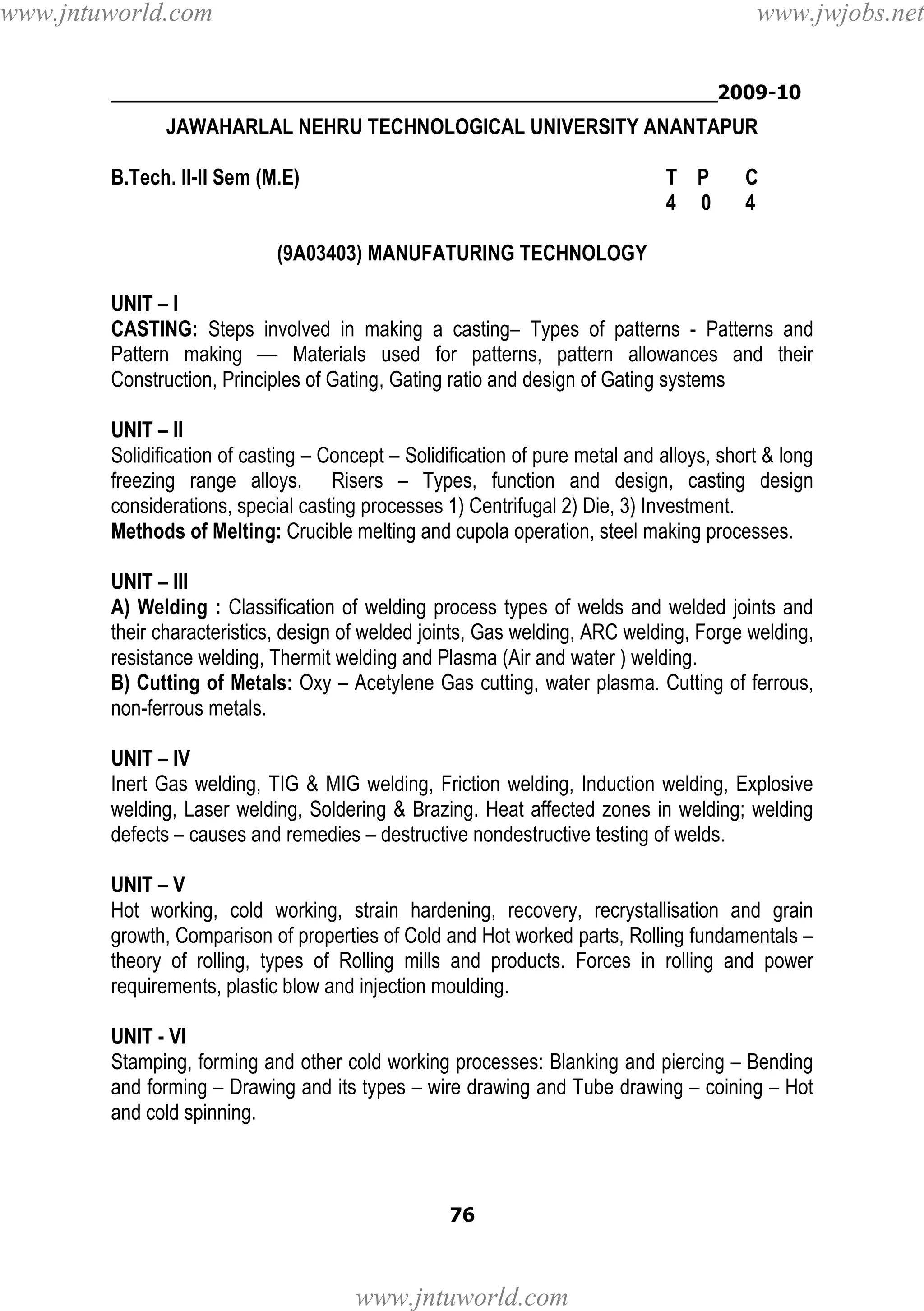 www.jntuworld.com

www.jwjobs.net

________________________________________________2009-10

JAWAHARLAL NEHRU TECHNOLOGICAL UNIVERSITY ANANTAPUR
B.Tech. II-II Sem (M.E)

T P
4 0

C
4

(9A03403) MANUFATURING TECHNOLOGY
UNIT – I
CASTING: Steps involved in making a casting– Types of patterns - Patterns and
Pattern making –– Materials used for patterns, pattern allowances and their
Construction, Principles of Gating, Gating ratio and design of Gating systems
UNIT – II
Solidification of casting – Concept – Solidification of pure metal and alloys, short & long
freezing range alloys. Risers – Types, function and design, casting design
considerations, special casting processes 1) Centrifugal 2) Die, 3) Investment.
Methods of Melting: Crucible melting and cupola operation, steel making processes.
UNIT – III
A) Welding : Classification of welding process types of welds and welded joints and
their characteristics, design of welded joints, Gas welding, ARC welding, Forge welding,
resistance welding, Thermit welding and Plasma (Air and water ) welding.
B) Cutting of Metals: Oxy – Acetylene Gas cutting, water plasma. Cutting of ferrous,
non-ferrous metals.
UNIT – IV
Inert Gas welding, TIG & MIG welding, Friction welding, Induction welding, Explosive
welding, Laser welding, Soldering & Brazing. Heat affected zones in welding; welding
defects – causes and remedies – destructive nondestructive testing of welds.
UNIT – V
Hot working, cold working, strain hardening, recovery, recrystallisation and grain
growth, Comparison of properties of Cold and Hot worked parts, Rolling fundamentals –
theory of rolling, types of Rolling mills and products. Forces in rolling and power
requirements, plastic blow and injection moulding.
UNIT - VI
Stamping, forming and other cold working processes: Blanking and piercing – Bending
and forming – Drawing and its types – wire drawing and Tube drawing – coining – Hot
and cold spinning.

76

www.jntuworld.com

 